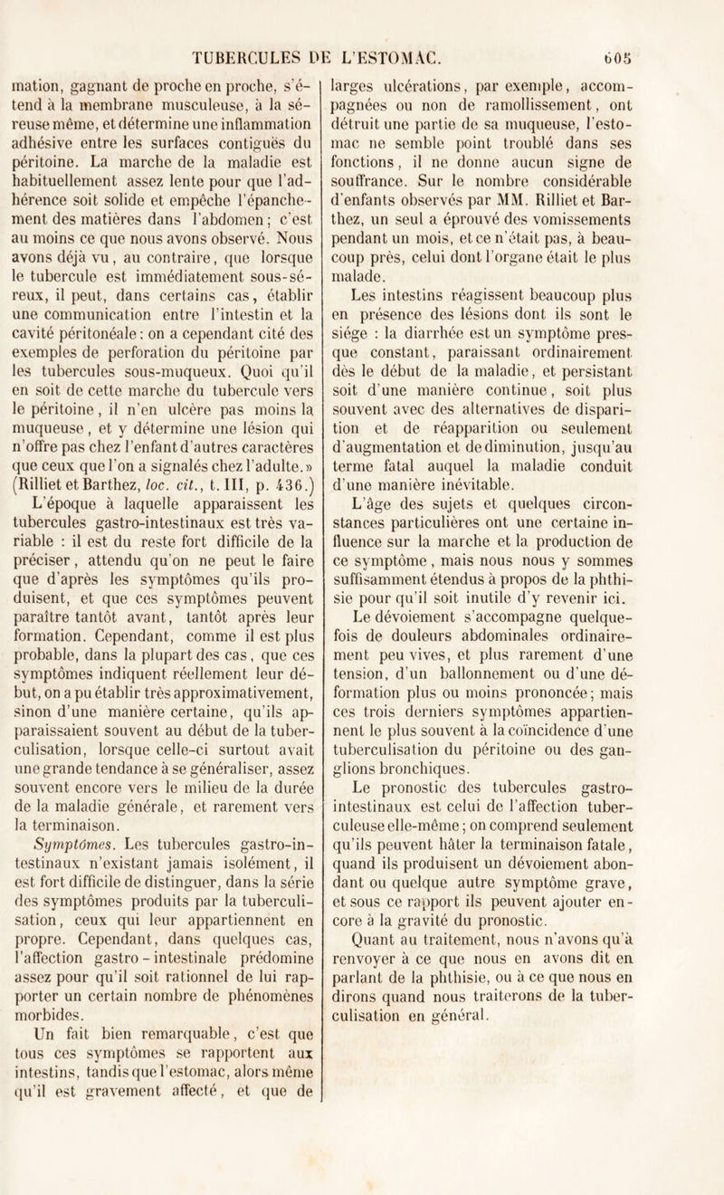 mation, gagnant de proche en proche, s’é- tend à la membrane musculeuse, à la sé- reuse même, et détermine une inflammation adhésive entre les surfaces contiguës du péritoine. La marche de la maladie est habituellement assez lente pour que l’ad- hérence soit solide et empêche l’épanche- ment des matières dans l’abdomen; c’est au moins ce que nous avons observé. Nous avons déjà vu, au contraire, que lorsque le tubercule est immédiatement sous-sé- reux, il peut, dans certains cas, établir une communication entre l’intestin et la cavité péritonéale : on a cependant cité des exemples de perforation du péritoine par les tubercules sous-muqueux. Quoi qu’il en soit de cette marche du tubercule vers le péritoine, il n’en ulcère pas moins la muqueuse, et y détermine une lésion qui n’offre pas chez l’enfant d’autres caractères que ceux que l’on a signalés chez l’adulte. » (Rilliet et Barthez, loc. cit., t. III, p. 436.) L’époque à laquelle apparaissent les tubercules gastro-intestinaux est très va- riable : il est du reste fort difficile de la préciser, attendu qu'on ne peut le faire que d’après les symptômes qu’ils pro- duisent, et que ces symptômes peuvent paraître tantôt avant, tantôt après leur formation. Cependant, comme il est plus probable, dans la plupart des cas, que ces symptômes indiquent réellement leur dé- but, on a pu établir très approximativement, sinon d’une manière certaine, qu’ils ap- paraissaient souvent au début de la tuber- culisation, lorsque celle-ci surtout avait une grande tendance à se généraliser, assez souvent encore vers le milieu de la durée de la maladie générale, et rarement vers la terminaison. Symptômes. Les tubercules gastro-in- testinaux n’existant jamais isolément, il est fort difficile de distinguer, dans la série des symptômes produits par la tuberculi- sation, ceux qui leur appartiennent en propre. Cependant, dans quelques cas, l’affection gastro - intestinale prédomine assez pour qu’il soit rationnel de lui rap- porter un certain nombre de phénomènes morbides. Un fait bien remarquable, c’est que tous ces symptômes se rapportent aux intestins, tandis que l’estomac, alors même qu’il est gravement affecté, et que de larges ulcérations, par exemple, accom- pagnées ou non de ramollissement, ont détruit une partie de sa muqueuse, l’esto- mac ne semble point troublé dans ses fonctions, il ne donne aucun signe de souffrance. Sur le nombre considérable d’enfants observés par MM. Rilliet et Bar- thez, un seul a éprouvé des vomissements pendant un mois, et ce n’était pas, à beau- coup près, celui dont l’organe était le plus malade. Les intestins réagissent beaucoup plus en présence des lésions dont ils sont le siège : la diarrhée est un symptôme pres- que constant, paraissant ordinairement dès le début de la maladie, et persistant soit d’une manière continue, soit plus souvent avec des alternatives de dispari- tion et de réapparition ou seulement d’augmentation et de diminution, jusqu’au terme fatal auquel la maladie conduit d’une manière inévitable. L’âge des sujets et quelques circon- stances particulières ont une certaine in- fluence sur la marche et la production de ce symptôme , mais nous nous y sommes suffisamment étendus à propos de la phthi- sie pour qu’il soit inutile d’y revenir ici. Le dévoiement s’accompagne quelque- fois de douleurs abdominales ordinaire- ment peu vives, et plus rarement d’une tension, d’un ballonnement ou d’une dé- formation plus ou moins prononcée; mais ces trois derniers symptômes appartien- nent le plus souvent à la coïncidence d’une tuberculisation du péritoine ou des gan- glions bronchiques. Le pronostic des tubercules gastro- intestinaux est celui de l’affection tuber- culeuse elle-même ; on comprend seulement qu’ils peuvent hâter la terminaison fatale, quand ils produisent un dévoiement abon- dant ou quelque autre symptôme grave, et sous ce rapport ils peuvent ajouter en- core à la gravité du pronostic. Quant au traitement, nous n’avons qu’à renvoyer à ce que nous en avons dit en parlant de la phthisie, ou à ce que nous en dirons quand nous traiterons de la tuber- culisation en général.