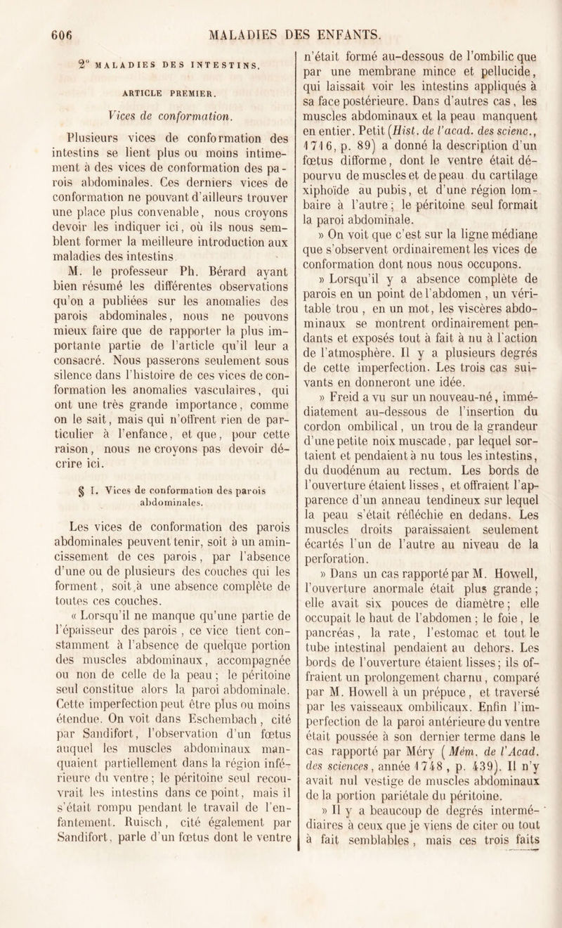 2° MALADIES DES INTESTINS. ARTICLE PREMIER. Vices de conformation. Plusieurs vices de conformation des intestins se lient plus ou moins intime- ment à des vices de conformation des pa- rois abdominales. Ces derniers vices de conformation ne pouvant d’ailleurs trouver une place plus convenable, nous croyons devoir les indiquer ici, où ils nous sem- blent former la meilleure introduction aux maladies des intestins M. le professeur Ph. Bérard ayant bien résumé les différentes observations qu’on a publiées sur les anomalies des parois abdominales, nous ne pouvons mieux faire que de rapporter la plus im- portante partie de l’article qu’il leur a consacré. Nous passerons seulement sous silence dans l’histoire de ces vices de con- formation les anomalies vasculaires, qui ont une très grande importance, comme on le sait, mais qui n’offrent rien de par- ticulier à l’enfance, et que, pour cette raison, nous ne croyons pas devoir dé- crire ici. g I. Vices de conformation des parois abdominales. Les vices de conformation des parois abdominales peuvent tenir, soit à un amin- cissement de ces parois, par l’absence d’une ou de plusieurs des couches qui les forment, soit à une absence complète de toutes ces couches. « Lorsqu’il ne manque qu’une partie de l’épaisseur des parois , ce vice tient con- stamment à l’absence de quelque portion des muscles abdominaux, accompagnée ou non de celle de la peau ; le péritoine seul constitue alors la paroi abdominale. Cette imperfection peut être plus ou moins étendue. On voit dans Eschembach, cité par Sandifort, l’observation d’un fœtus auquel les muscles abdominaux man- quaient partiellement dans la région infé- rieure du ventre ; le péritoine seul recou- vrait les intestins dans ce point, mais il s’était rompu pendant le travail de l’en- fantement. Ruisch, cité également par Sandifort, parle d’un fœtus dont le ventre n’était formé au-dessous de l’ombilic que par une membrane mince et pellucide, qui laissait voir les intestins appliqués à sa face postérieure. Dans d’autres cas, les muscles abdominaux et la peau manquent en entier. Petit (Hist. de l’acad. des scienc., 4 716, p. 89) a donné la description d’un fœtus difforme, dont le ventre était dé- pourvu de muscles et de peau du cartilage xiphoïde au pubis, et d’une région lom- baire à l’autre ; le péritoine seul formait la paroi abdominale. » On voit que c’est sur la ligne médiane que s’observent ordinairement les vices de conformation dont nous nous occupons. » Lorsqu’il y a absence complète de parois en un point de l’abdomen , un véri- table trou , en un mot, les viscères abdo- minaux se montrent ordinairement pen- dants et exposés tout à fait à nu à l'action de l’atmosphère. Il y a plusieurs degrés de cette imperfection. Les trois cas sui- vants en donneront une idée. » Freid a vu sur un nouveau-né, immé- diatement au-dessous de l’insertion du cordon ombilical, un trou de la grandeur d’une petite noix muscade, par lequel sor- taient et pendaient à nu tous les intestins, du duodénum au rectum. Les bords de l’ouverture étaient lisses, et offraient l’ap- parence d’un anneau tendineux sur lequel la peau s’était réfléchie en dedans. Les muscles droits paraissaient seulement écartés l’un de l’autre au niveau de la perforation. » Dans un cas rapporté par M. Howell, l’ouverture anormale était plus grande ; elle avait six pouces de diamètre ; elle occupait le haut de l’abdomen ; le foie , le pancréas, la rate, l’estomac et tout le tube intestinal pendaient au dehors. Les bords de l’ouverture étaient lisses ; ils of- fraient un prolongement charnu, comparé par M. Howell à un prépuce, et traversé par les vaisseaux ombilicaux. Enfin l'im- perfection de la paroi antérieure du ventre était poussée à son dernier terme dans le cas rapporté par Méry ( Mém. de l'Acad. des sciences, année 1748 , p. 439). Il n’y avait nul vestige de muscles abdominaux de la portion pariétale du péritoine. » Il y a beaucoup de degrés interné- * diaircs à ceux que je viens de citer ou tout à fait semblables, mais ces trois faits