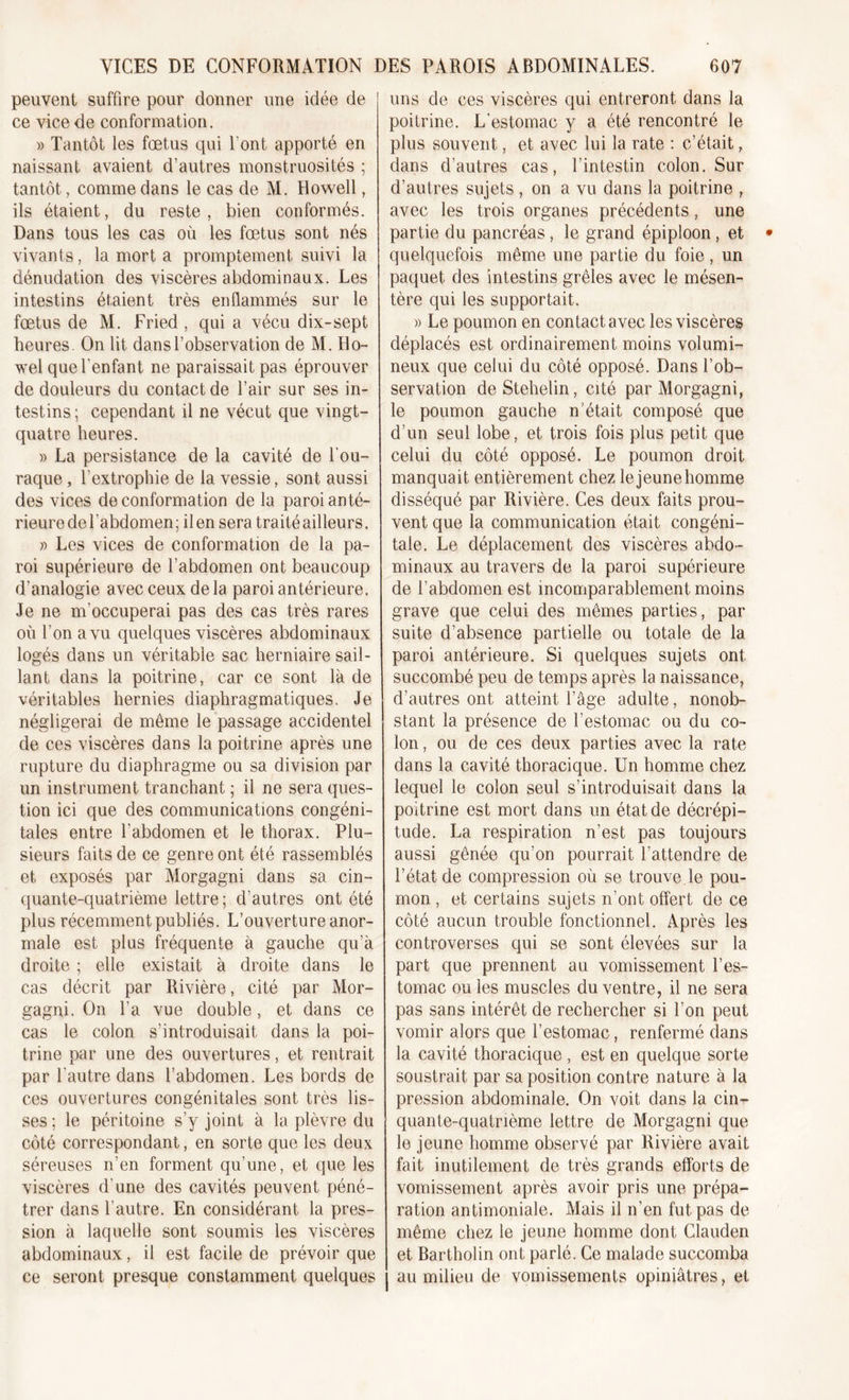 peuvent suffire pour donner une idée de ce vice de conformation. » Tantôt les fœtus qui l'ont apporté en naissant avaient d’autres monstruosités ; tantôt, comme dans le cas de M. Howell, ils étaient, du reste, bien conformés. Dans tous les cas où les fœtus sont nés vivants, la mort a promptement suivi la dénudation des viscères abdominaux. Les intestins étaient très enflammés sur le fœtus de M. Fried , qui a vécu dix-sept heures. On lit dans l’observation de M. Ho- wel que l'enfant ne paraissait pas éprouver de douleurs du contact de l’air sur ses in- testins ; cependant il ne vécut que vingt- quatre heures. » La persistance de la cavité de l'ou- raque, l’extrophie de la vessie, sont aussi des vices de conformation de la paroi anté- rieure de l’abdomen ; il en sera traité ailleurs. » Les vices de conformation de la pa- roi supérieure de l’abdomen ont beaucoup d’analogie avec ceux de la paroi antérieure. Je ne m’occuperai pas des cas très rares où l’on a vu quelques viscères abdominaux logés dans un véritable sac herniaire sail- lant dans la poitrine, car ce sont là de véritables hernies diaphragmatiques. Je négligerai de meme le passage accidentel de ces viscères dans la poitrine après une rupture du diaphragme ou sa division par un instrument tranchant ; il ne sera ques- tion ici que des communications congéni- tales entre l'abdomen et le thorax. Plu- sieurs faits de ce genre ont été rassemblés et exposés par Morgagni dans sa cin- quante-quatrième lettre ; d’autres ont été plus récemment publiés. L’ouverture anor- male est plus fréquente à gauche qu’à droite ; elle existait à droite dans le cas décrit par Rivière, cité par Mor- gagni. On l’a vue double, et dans ce cas le colon s’introduisait dans la poi- trine par une des ouvertures, et rentrait par l’autre dans l’abdomen. Les bords de ces ouvertures congénitales sont très lis- ses ; le péritoine s’y joint à la plèvre du côté correspondant, en sorte que les deux séreuses n’en forment qu’une, et que les viscères d'une des cavités peuvent péné- trer dans l'autre. En considérant la pres- sion à laquelle sont soumis les viscères abdominaux, il est facile de prévoir que ce seront presque constamment quelques uns de ces viscères qui entreront dans la poitrine. L'estomac y a été rencontré le plus souvent, et avec lui la rate : c’était, dans d’autres cas, l’intestin colon. Sur d’autres sujets , on a vu dans la poitrine , avec les trois organes précédents, une partie du pancréas, le grand épiploon, et quelquefois même une partie du foie , un paquet des intestins grêles avec le mésen- tère qui les supportait. » Le poumon en contact avec les viscères déplacés est ordinairement moins volumi- neux que celui du côté opposé. Dans l’ob- servation deStehelin, cité par Morgagni, le poumon gauche n'était composé que d’un seul lobe, et trois fois plus petit que celui du côté opposé. Le poumon droit manquait entièrement chez le jeune homme disséqué par Rivière. Ces deux faits prou- vent que la communication était congéni- tale. Le déplacement des viscères abdo- minaux au travers de la paroi supérieure de l’abdomen est incomparablement moins grave que celui des mêmes parties, par suite d’absence partielle ou totale de la paroi antérieure. Si quelques sujets ont succombé peu de temps après la naissance, d’autres ont atteint l’âge adulte, nonob- stant la présence de l’estomac ou du co- lon , ou de ces deux parties avec la rate dans la cavité thoracique. Un homme chez lequel le colon seul s’introduisait dans la poitrine est mort dans un état de décrépi- tude. La respiration n’est pas toujours aussi gênée qu’on pourrait l’attendre de l’état de compression où se trouve le pou- mon , et certains sujets n’ont offert de ce côté aucun trouble fonctionnel. Après les controverses qui se sont élevées sur la part que prennent au vomissement l’es- tomac ou les muscles du ventre, il ne sera pas sans intérêt de rechercher si l’on peut vomir alors que l’estomac, renfermé dans la cavité thoracique , est en quelque sorte soustrait par sa position contre nature à la pression abdominale. On voit dans la cin- quante-quatrième lettre de Morgagni que le jeune homme observé par Rivière avait fait inutilement de très grands efforts de vomissement après avoir pris une prépa- ration antimoniale. Mais il n’en fut pas de même chez le jeune homme dont Clauden et Bartholin ont parlé. Ce malade succomba au milieu de vomissements opiniâtres, et