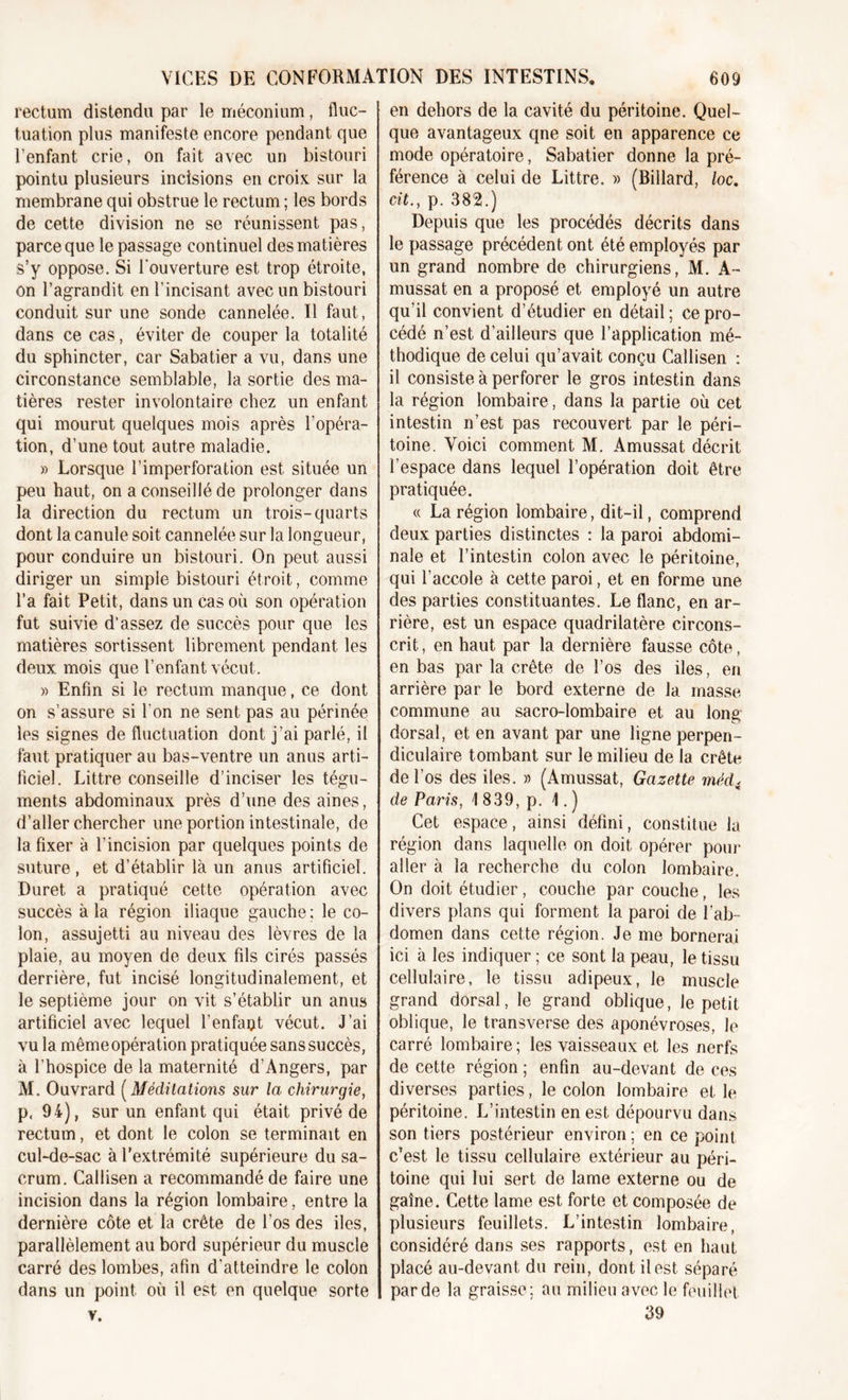 rectum distendu par le méconium, fluc- tuation plus manifeste encore pendant que l’enfant crie, on fait avec un bistouri pointu plusieurs incisions en croix sur la membrane qui obstrue le rectum ; les bords de cette division ne se réunissent pas, parce que le passage continuel des matières s’y oppose. Si l'ouverture est trop étroite, on l’agrandit en l’incisant avec un bistouri conduit sur une sonde cannelée. Il faut, dans ce cas, éviter de couper la totalité du sphincter, car Sabatier a vu, dans une circonstance semblable, la sortie des ma- tières rester involontaire chez un enfant qui mourut quelques mois après l'opéra- tion, d’une tout autre maladie. » Lorsque l’imperforation est située un peu haut, on a conseillé de prolonger dans la direction du rectum un trois-quarts dont la canule soit cannelée sur la longueur, pour conduire un bistouri. On peut aussi diriger un simple bistouri étroit, comme l’a fait Petit, dans un cas où son opération fut suivie d’assez de succès pour que les matières sortissent librement pendant les deux mois que l’enfant vécut. » Enfin si le rectum manque, ce dont on s’assure si l’on ne sent pas au périnée les signes de fluctuation dont j’ai parlé, il faut pratiquer au bas-ventre un anus arti- ficiel. Littré conseille d’inciser les tégu- ments abdominaux près d’une des aines, d’aller chercher une portion intestinale, de la fixer à l’incision par quelques points de suture , et d’établir là un anus artificiel. Duret a pratiqué cette opération avec succès à la région iliaque gauche ; le co- lon, assujetti au niveau des lèvres de la plaie, au moyen de deux fils cirés passés derrière, fut incisé longitudinalement, et le septième jour on vit s’établir un anus artificiel avec lequel l’enfaut vécut. J’ai vu la mêmeopération pratiquée sans succès, à l’hospice de la maternité d’Angers, par M. Ouvrard ( Méditations sur la chirurgie, p, 94), sur un enfant qui était privé de rectum, et dont le colon se terminait en cul-de-sac à l’extrémité supérieure du sa- crum. Callisen a recommandé de faire une incision dans la région lombaire, entre la dernière côte et la crête de l’os des iles, parallèlement au bord supérieur du muscle carré des lombes, afin d’atteindre le colon dans un point où il est en quelque sorte v. en dehors de la cavité du péritoine. Quel- que avantageux qne soit en apparence ce mode opératoire, Sabatier donne la pré- férence à celui de Littré. » (Billard, loc. cit., p. 382.) Depuis que les procédés décrits dans le passage précédent ont été employés par un grand nombre de chirurgiens, M. A- mussat en a proposé et employé un autre qu’il convient d’étudier en détail; ce pro- cédé n’est d’ailleurs que l’application mé- thodique de celui qu’avait conçu Callisen : il consiste à perforer le gros intestin dans la région lombaire, dans la partie où cet intestin n’est pas recouvert par le péri- toine. Voici comment M. Amussat décrit l’espace dans lequel l’opération doit être pratiquée. « La région lombaire, dit-il, comprend deux parties distinctes : la paroi abdomi- nale et l’intestin colon avec le péritoine, qui l’accole à cette paroi, et en forme une des parties constituantes. Le flanc, en ar- rière, est un espace quadrilatère circons- crit , en haut par la dernière fausse côte, en bas par la crête de l’os des iles, en arrière par le bord externe de la masse commune au sacro-lombaire et au long- dorsal, et en avant par une ligne perpen- diculaire tombant sur le milieu de la crête de l’os des iles. » (Amussat, Gazette méd&lt; de Paris, 1 839, p. \. ) Cet espace, ainsi défini, constitue la région dans laquelle on doit opérer pour aller à la recherche du colon lombaire. On doit étudier, couche par couche, les divers plans qui forment la paroi de l’ab- domen dans cette région. Je me bornerai ici à les indiquer ; ce sont la peau, le tissu cellulaire, le tissu adipeux, le muscle grand dorsal, le grand oblique, le petit oblique, le transverse des aponévroses, le carré lombaire; les vaisseaux et les nerfs de cette région ; enfin au-devant de ces diverses parties, le colon lombaire et le péritoine. L’intestin en est dépourvu dans son tiers postérieur environ; en ce point c’est le tissu cellulaire extérieur au péri- toine qui lui sert de lame externe ou de gaine. Cette lame est forte et composée de plusieurs feuillets. L’intestin lombaire, considéré dans ses rapports, est en haut placé au-devant du rein, dont il est séparé par de la graisse; au milieu avec le feuillet 39