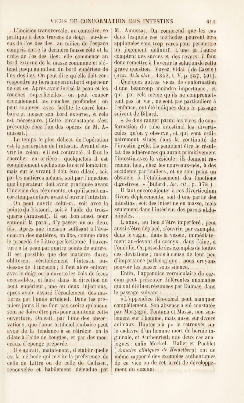 L'incision transversale, au contraire, se pratique à deux travers de doigt au-des- sus de l'os des iles, au milieu de l’espace compris entre la dernière fausse côte et la crête de l’os des iles; elle commence au bord externe de la masse commune et s’é- tend jusqu'au milieu du bord supérieur de l’os des iles. On peut dire qu’elle doit cor- respondre au tiers moyen du bord supérieur de cet os. Après avoir incisé la peau et les couches superficielles, on peut couper cruçialement les couches profondes ; on peut soulever avec facilité le carré lom- baire et inciser son bord externe, si cela est nécessaire. ( Cette circonstance s’est présentée chez l'un des opérés de M. A- mussat.) Le temps le plus délicat de l’opération est la perforation de l’intestin. Avant d’ou- vrir le colon, s'il est contracté, il faut le chercher en arrière ; quelquefois il est complètement caché sous le carré lombaire; mais sur le vivant il doit être dilaté, soit par les matières mêmes, soit par l’injection que l’opérateur doit avoir pratiquée avant l’incision des téguments, et qu’il serait en- core temps de faire avant d’ouvrir l’intestin. On peut ouvrir celui-ci, soit avec la pointe du bistouri, soit à l’aide du trois- quarts (Amussat). Il est bon aussi, pour soutenir la paroi, d’y passer un ou deux fils. Après une incision suffisant à l'éva- cuation des matières, on fixe, comme dans le procédé de Littré perfectionné, l’ouver- ture à la peau par quatre points de suture. Il est possible que des matières dures oblitèrent véritablement l'intestin au- dessus de l'incision ; il faut alors enlever avec le doigt ou la curette les bols de fèces accessibles, et faire dans la direction du bout supérieur, une ou deux injections, après avoir assuré l'écoulement des ma- tières par l’anus artificiel. Dans les pre- miers jours il ne faut pas croire qu’aucun soin ne doive être pris pour maintenir cette ouverture. On sait, par l’une des obser- vations, que l’anus artificiel lombaire peut avoir de la tendance à se rétrécir, on le dilate à l'aide de bougies, et par des mor- ceaux d'éponge préparée. Il s’agirait, maintenant, d’établir quelle est la méthode qui mérite la préférence, de celle de Littré ou de celle de Callisen, renouvelée et habilement défendue par M. Amussat. On comprend que les cas dans lesquels ces méthodes peuvent être appliquées sont trop rares pour permettre un jugement définitif. L’une et l’autre comptent des succès et des revers ; il faut donc remettre à l’averur la solution de cette grave question. Voyez Vidal (de Cassis) [Ann. delà chir., 1842, t. V, p 257, 401). Quelques autres vices de conformation d’une beaucoup moindre importance, et qui, par cela même qu’ils ne compromet- tent pas la vie , ne sont pas particuliers à l’enfance, ont été indiqués dans le passage suivant de Billard. « Je dois ranger parmi les vices de con- formation du tube intestinal les diverti- cules qu’on y observe, et qui sont ordi- nairement situés dans la continuité de l’intestin grêle. Ils semblent être le résul- tat des adhérences qu’aurait primitivement l’intestin avec la vésicule ; ils donnent ra- rement lieu , chez les nouveaux-nés, à des accidents particuliers, et ne sont point un obstacle à l’établissement des fonctions digestives. » (Billard, loc. cil., p. 378.) Il faut encore ajouter à ces diverticulum divers déplacements, soit d’une partie des intestins, soit des intestins en masse, mais seulement dans l’intérieur des parois abdo- minales. L’anus, au lieu d’être imperforé , peut aussi s’être déplacé, s’ouvrir, par exemple, dans le vagin , dans la vessie, immédiate- ment au-devant du coccyx, dans l’aine, à l’ombilic. On possède des exemples de toutes ces déviations ; mais à cause de leur peu d’importance pathologique, nous croyons pouvoir les passer sous silence. Enfin, l’appendice vermiculaire du cæ- cum peut présenter différentes anomalies qui ont été bien résumées par Dalmas, dans le passage suivant : «L’appendice iléo-cœcal peut manquer complètement. Son absence a été constatée par Morgagni, Fontana et Massa, non seu- lement sur l’homme, mais aussi sur divers animaux. Hunter n'a pu le retrouver sur le cadavre d'un homme mort de hernie in- guinale, et Authenrieth cite deux cas ana- logues ; enfin Meckel, Haller et Puchlet [Annales cliniques de Heidelberg) ont de même rapporté des exemples authentiques de ce vice ou de cet arrêt de développe- ment du cæcum.