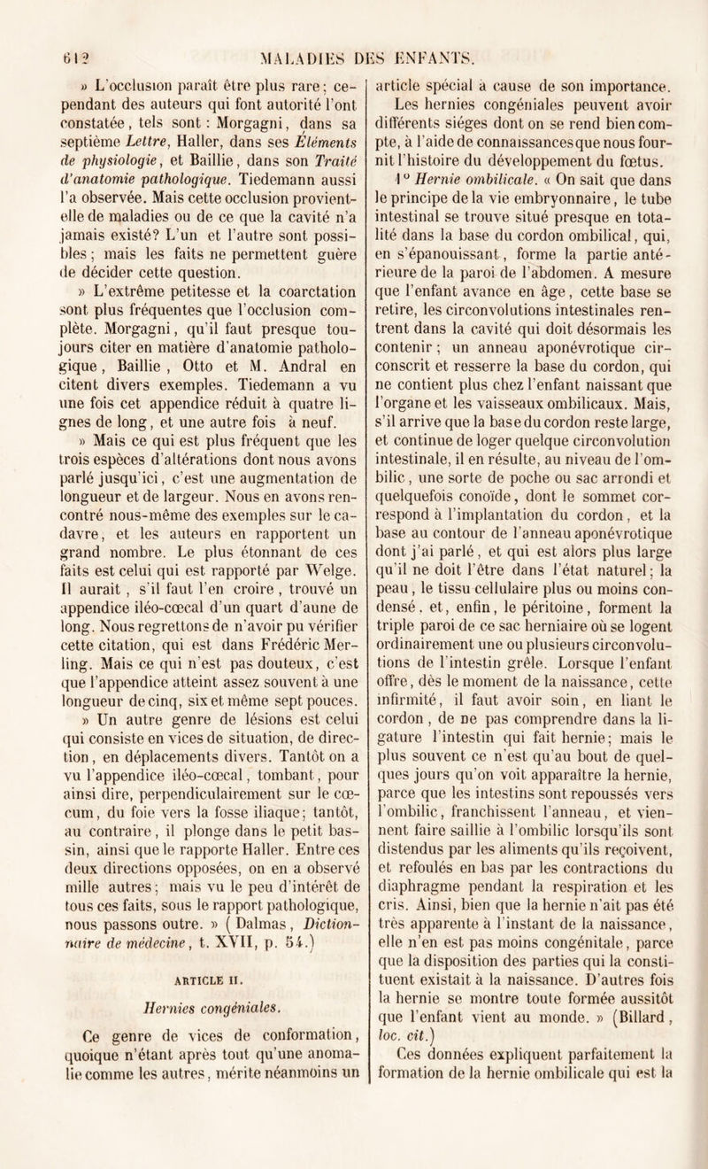 » L’occlusion paraît être plus rare ; ce- pendant des auteurs qui font autorité Font constatée, tels sont: Morgagni, dans sa septième Lettre, Haller, dans ses Eléments de physiologie, et Baillie, dans son Traité d’anatomie pathologique. Tiedemann aussi l’a observée. Mais cette occlusion provient- elle de maladies ou de ce que la cavité n’a jamais existé? L’un et l’autre sont possi- bles ; mais les faits ne permettent guère de décider cette question. » L’extrême petitesse et la coarctation sont plus fréquentes que l’occlusion com- plète. Morgagni, qu’il faut presque tou- jours citer en matière d’anatomie patholo- gique , Baillie , Otto et M. Andral en citent divers exemples. Tiedemann a vu une fois cet appendice réduit à quatre li- gnes de long, et une autre fois à neuf. » Mais ce qui est plus fréquent que les trois espèces d’altérations dont nous avons parlé jusqu’ici, c’est une augmentation de longueur et de largeur. Nous en avons ren- contré nous-même des exemples sur le ca- davre, et les auteurs en rapportent un grand nombre. Le plus étonnant de ces faits est celui qui est rapporté par Welge. Il aurait , s’il faut l’en croire , trouvé un appendice iléo-cœcal d’un quart d’aune de long. Nous regrettons de n’avoir pu vérifier cette citation, qui est dans Frédéric Mer- ling. Mais ce qui n’est pas douteux, c’est que l’appendice atteint assez souvent à une longueur de cinq, six et même sept pouces. » Un autre genre de lésions est celui qui consiste en vices de situation, de direc- tion , en déplacements divers. Tantôt on a vu l’appendice iléo-cœcal, tombant, pour ainsi dire, perpendiculairement sur le cæ- cum , du foie vers la fosse iliaque ; tantôt, au contraire, il plonge dans le petit bas- sin, ainsi que le rapporte Haller. Entre ces deux directions opposées, on en a observé mille autres ; mais vu le peu d’intérêt de tous ces faits, sous le rapport pathologique, nous passons outre. » ( Dalmas, Diction- naire de médecine, t. XVII, p. 54.) ARTICLE II. Hernies congéniales. Ce genre de vices de conformation, quoique n’étant après tout qu’une anoma- lie comme les autres, mérite néanmoins lin article spécial a cause de son importance. Les hernies congéniales peuvent avoir- différents sièges dont on se rend bien com- pte, à l’aide de connaissancesque nous four- nit l’histoire du développement du fœtus. \ ° Hernie ombilicale. « On sait que dans le principe de la vie embryonnaire, le tube intestinal se trouve situé presque en tota- lité dans la base du cordon ombilical, qui, en s’épanouissant, forme la partie anté- rieure de la paroi de l’abdomen. A mesure que l’enfant avance en âge, cette base se retire, les circonvolutions intestinales ren- trent dans la cavité qui doit désormais les contenir ; un anneau aponévrotique cir- conscrit et resserre la base du cordon, qui ne contient plus chez l’enfant naissant que l’organe et les vaisseaux ombilicaux. Mais, s’il arrive que la base du cordon reste large, et continue de loger quelque circonvolution intestinale, il en résulte, au niveau de l’om- bilic , une sorte de poche ou sac arr ondi et quelquefois conoïde, dont le sommet cor- respond à l’implantation du cordon, et la base au contour de l’anneau aponévrotique dont j’ai parlé, et qui est alors plus large qu’il ne doit l’être dans l’état naturel ; la peau, le tissu cellulaire plus ou moins con- densé , et, enfin, le péritoine, forment la triple paroi de ce sac herniaire où se logent ordinairement une ou plusieurs circonvolu- tions de l’intestin grêle. Lorsque l’enfant offre, dès le moment de la naissance, cette infirmité, il faut avoir soin, en liant le cordon , de ne pas comprendre dans la li- gature l’intestin qui fait hernie; mais le plus souvent ce n’est qu’au bout de quel- ques jours qu’on voit apparaître la hernie, parce que les intestins sont repoussés vers l’ombilic, franchissent l’anneau, et vien- nent faire saillie à l’ombilic lorsqu’ils sont distendus par les aliments qu’ils reçoivent, et refoulés en bas par les contractions du diaphragme pendant la respiration et les cris. Ainsi, bien que la hernie n’ait pas été très apparente à l’instant de la naissance, elle n’en est pas moins congénitale, parce que la disposition des parties qui la consti- tuent existait à la naissance. D’autres fois la hernie se montre toute formée aussitôt que l’enfant vient au monde. » (Billard, loc. cit.) Ces données expliquent parfaitement la formation de la hernie ombilicale qui est la