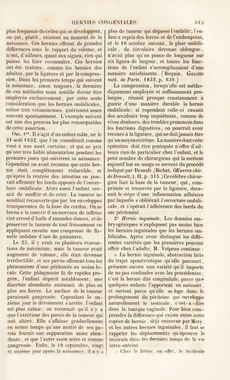 plus fréquente de celles qui se développent, ou qui, plutôt, existent au moment de la naissance. Ces hernies offrent de grandes différences sous le rapport du volume, et n’ont, d’ailleurs, quant aux signes, rien qui puisse les faire reconnaître. Ces hernies ont été traitées, comme les hernies des adultes, par la ligature et par la compres- sion. Dans les premiers temps qui suivent la naissance, sinon toujours, la dernière de ces méthodes nous semble devoir être employée exclusivement, par cette seule considération que les hernies ombilicales, même très volumineuses, guérissent assez souvent spontanément. L’exemple suivant est une des preuves les plus remarquables de cette assertion. Obs. 1re. Il s’agit d'un enfant mâle, né le 21 août 1832, que l’on considérait comme voué à une mort certaine, et qui ne prit qu’une très faible alimentation pendant les premiers jours qui suivirent sa naissance. Cependant on avait reconnu que cette her- nie était complètement réductible, et qu’après la rentrée des intestins on pou- vait affronter les bords opposés de l’ouver- ture ombilicale. Alors aussi l’enfant ces- sait de souffrir et de crier. La tumeur ne semblait recouverte que par les enveloppes transparentes de la base du cordon. On se borna à la couvrir d’un morceau de taffetas ciré arrosé d’huile d'amandes douces, et de préserver la tumeur de tout froissement en appliquant ensuite une compresse de fla- nelle imbibée d’eau de guimauve. Le 25, il y avait eu plusieurs évacua- tions de méconium ; mais la tumeur avait augmenté de volume, elle était devenue irréductible, et ses parois offraient tous les phénomènes d’une péritonite au moins lo- cale. Cette phlegmasie fit de rapides pro- grès, l’enfant dépérit notablement; une diarrhée abondante exténuait de plus en plus ses forces. La surface de la tumeur paraissait gangrenée. Cependant le on- zième jour le dévoiement s’arrête, l’enfant est plus calme; on reconnaît qu’il n’y a que l'extérieur des parois de la tumeur qui soit altéré. Elle s’affaisse graduellement en même temps qu’une moitié de ses pa- rois fournit une suppuration assez abon- dante , et que l'autre reste noire et comme gangrenée. Enfin, le I 0 septembre, vingt et unième jour après la naissance, il n’y a plus de tumeur qui dépasse l'ombilic; l’en- fant a repris des forces et de l’embonpoint, et le 10 octobre suivant, la plaie ombili- cale , de circulaire devenue oblongue , n’avait plus qu’un pouce de longueur sur six lignes de largeur, et toutes les fonc- tions de l’enfant s’accomplissaient d’une manière satisfaisante. ( Requin, Gazette méd. de Paris, 1832, p. 639.) La compression, lorsqu’elle est métho- diquement employée et suffisamment pro- longée, réussit presque constamment à guérir d’une manière durable la hernie ombilicale; si cependant celle-ci causait des accidents trop inquiétants, comme de vives douleurs, des troubles prononcés dans les fonctions digestives, on pourrait avoir recours à la ligature, qui ne doit jamais être qu’un moyen extrême. La manière dont cette opération doit être pratiquée n’offre d’ail- leurs rien de particulier chez l’enfant, et le petit nombre de chirurgiens qui la mettent aujourd’hui en usage se servent du procédé indiqué par Desault. (Bichat, OEuvres chir. deDesault, t. Il, p. 315.) Ce célèbre chirur- gien liait la base de la tumeur, qui, com- primée et resserrée par la ligature, deve- nait le siège d’une inflammation adhésive par laquelle s’oblitérait l’ouverture ombili- cale , et s’opérait l’adhérence des bords du sac péritonéal. 2° Hernie inguinale. Les données em- bryogéniques n’expliquent pas moins bien les hernies inguinales que les hernies om- bilicales. Après avoir distingué les diffé- rentes variétés que les premières peuvent offrir chez l'adulte, M. Velpeau continue : « La hernie inguinale, abstraction faite du trajet aponévrotique qu’elle parcourt, présente encore une variété qu’il importe de ne pas confondre avec les précédentes ; c’est la hernie dite congénitale, parce que quelques enfants l’apportent en naissant, et surtout parce qu’elle se loge dans le prolongement du péritoine qui enveloppe naturellement le testicule, c’est-à-dire dans la tunique vaginale. Pour bien com- prendre la différence qui existe entre cette espèce de hernie, déjà entrevue parMery, et les autres hernies inguinales, il faut se rappeler les déplacements qu’éprouve le testicule dans les derniers temps de la vie intra-utérine. » Chez le fœtus, en effet, le testicule