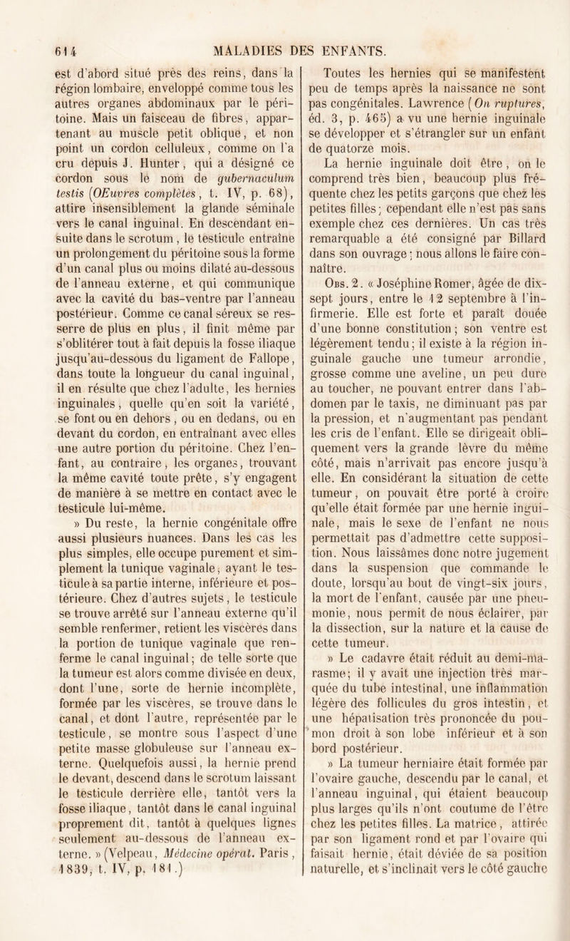 est d’abord situé près des reins, dans la région lombaire, enveloppé comme tous les autres organes abdominaux par le péri- toine. Mais un faisceau de fibres, appar- tenant au muscle petit oblique, et non point un cordon celluleux, comme on l'a cru depuis J. Hunter, qui a désigné ce cordon sous le nom de gubernacnlum testis (OEuvres complètes, t. IV, p. 68), attire insensiblement la glande séminale vers le canal inguinal. En descendant en- suite dans le scrotum, le testicule entraîne un prolongement du péritoine sous la forme d’un canal plus ou moins dilaté au-dessous de l’anneau externe, et qui communique avec la cavité du bas-ventre par l’anneau postérieur. Comme ce canal séreux se res- serre de plus en plus, il finit même par s’oblitérer tout à fait depuis la fosse iliaque jusqu’au-dessous du ligament de Fallope, dans toute la longueur du canal inguinal, il en résulte que chez l'adulte, les hernies inguinales, quelle qu’en soit la variété, se font ou en dehors , ou en dedans, ou en devant du cordon, en entraînant avec elles une autre portion du péritoine. Chez l’en- fant , au contraire , les organes, trouvant la même cavité toute prête, s’y engagent de manière à se mettre en contact avec le testicule lui-même. » Du reste, la hernie congénitale offre aussi plusieurs nuances. Dans les cas les plus simples, elle occupe purement et sim- plement la tunique vaginale, ayant le tes- ticule à sa partie interne, inférieure et pos- térieure. Chez d’autres sujets, le testicule se trouve arrêté sur l’anneau externe qu’il semble renfermer, retient les viscères dans la portion de tunique vaginale que ren- ferme le canal inguinal ; de telle sorte que la tumeur est alors comme divisée en deux, dont l’une, sorte de hernie incomplète, formée par les viscères, se trouve dans le canal, et dont l'autre, représentée par le testicule, se montre sous l’aspect d’une petite masse globuleuse sur l’anneau ex- terne. Quelquefois aussi, la hernie prend le devant, descend dans le scrotum laissant le testicule derrière elle, tantôt vers la fosse iliaque, tantôt dans le canal inguinal proprement dit, tantôt à quelques lignes seulement au-dessous de l’anneau ex- terne. » (Velpeau, Médecine opérât. Paris , 1839, t. IV, p. 181.) Toutes les hernies qui se manifestent peu de temps après la naissance ne sont pas congénitales. Lawrence (On ruptures, éd. 3, p. 465) a vu une hernie inguinale se développer et s’étrangler sur un enfant de quatorze mois. La hernie inguinale doit être, on le comprend très bien, beaucoup plus fré- quente chez les petits garçons que chez les petites filles ; cependant elle n’est pas sans exemple chez ces dernières. Un cas très remarquable a été consigné par Billard dans son ouvrage ; nous allons le faire con- naître. Obs.2. « Joséphine Romer, âgée de dix- sept jours, entre le 12 septembre à l’in- firmerie. Elle est forte et paraît douée d’une bonne constitution ; son ventre est légèrement tendu; il existe à la région in- guinale gauche une tumeur arrondie, grosse comme une aveline, un peu dure au toucher, ne pouvant entrer dans l’ab- domen par le taxis, ne diminuant pas par la pression, et n’augmentant pas pendant les cris de l’enfant. Elle se dirigeait obli- quement vers la grande lèvre du même côté, mais n’arrivait pas encore jusqu’à elle. En considérant la situation de cette tumeur, on pouvait être porté à croire qu’elle était formée par une hernie ingui- nale, mais le sexe de l’enfant ne nous permettait pas d’admettre cette supposi- tion. Nous laissâmes donc notre jugement dans la suspension que commande le doute, lorsqu’au bout de vingt-six jours, la mort de l'enfant, causée par une pneu- monie, nous permit de nous éclairer, par la dissection, sur la nature et la cause de cette tumeur. » Le cadavre était réduit au demi-ma- rasme; il y avait une injection très mar- quée du tube intestinal, une inflammation légère des follicules du gros intestin, et une hépatisation très prononcée du pou- mon droit à son lobe inférieur et à son bord postérieur. » La tumeur herniaire était formée par l’ovaire gauche, descendu par le canal, et l’anneau inguinal, qui étaient beaucoup plus larges qu’ils n’ont coutume de l’être chez les petites filles. La matrice , attirée par son ligament rond et par l’ovaire qui faisait hernie, était déviée de sa position naturelle, et s’inclinait vers le côté gaucho