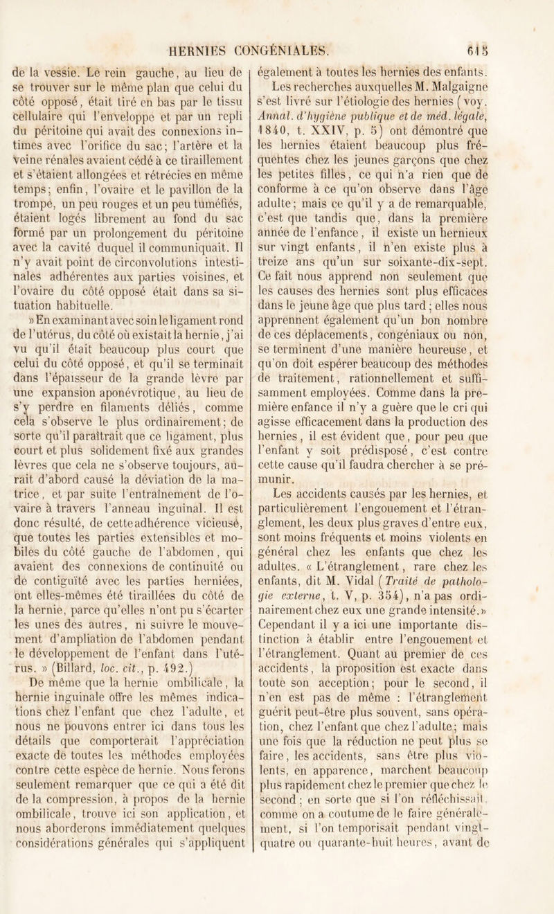 HERNIES C0NGÉN1ALES. de la vessie. Le rein gauche, au lieu de se trouver sur le même plan que celui du côté opposé, était tiré en bas par le tissu cellulaire qui l’enveloppe et par un repli du péritoine qui avait des connexions in- times avec l’orifice du sac; l’artère et la veine rénales avaient cédé à ce tiraillement et s’étaient allongées et rétrécies en même temps; enfin, l’ovaire et le pavillon de la trompe, un peu rouges et un peu tuméfiés, étaient logés librement au fond du sac formé par un prolongement du péritoine avec la cavité duquel il communiquait. Il n’y avait point de circonvolutions intesti- nales adhérentes aux parties voisines, et l’ovaire du côté opposé était dans sa si- tuation habituelle. » En examinant avec soin le ligament rond de l’utérus, du côté où existait la hernie, j’ai vu qu’il était beaucoup plus court que celui du côté opposé, et qu’il se terminait dans l’épaisseur de la grande lèvre par une expansion aponévrotique, au lieu de s’y perdre en filaments déliés, comme cela s’observe le plus ordinairement; de sorte qu’il paraîtrait que ce ligament, plus court et plus solidement fixé aux grandes lèvres que cela ne s’observe toujours, au- rait d’abord causé la déviation de la ma- trice , et par suite l’entraînement de l’o- vaire à travers l’anneau inguinal. Il est donc résulté, de cette adhérence vicieusé, que toutes les parties extensibles et mo- biles du côté gauche de l’abdomen, qui avaient des connexions de continuité ou de contiguïté avec les parties herniées, ont elles-mêmes été tiraillées du côté de la hernie, parce qu’elles n’ont pu s’écarter les unes des autres, ni suivre le mouve- ment d’ampliation de l’abdomen pendant le développement de l’enfant dans l’uté- rus. » (Billard, loc. cit., p. 492.) De même que la hernie ombilicale, la hernie inguinale offre les mêmes indica- tions chez l’enfant que chez l'adulte, et nous ne pouvons entrer ici dans tous les détails que comporterait l’appréciation exacte de toutes les méthodes employées contre cette espèce de hernie. Nous ferons seulement remarquer que ce qui a été dit de la compression, à propos de la hernie ombilicale, trouve ici son application, et nous aborderons immédiatement quelques considérations générales qui s’appliquent 618 également à toutes les hernies des enfants. Les recherches auxquelles M. Malgaigne s’est livré sur l’étiologie des hernies (voy. Annal, d’hygiène publique et de rnéd. légale, 1840, t. XXIY, p. 5) ont démontré que les hernies étaient beaucoup plus fré- quentes chez les jeunes garçons que chez les petites filles, ce qui n’a rien que de conforme à ce qu’on observe dans l’âge adulte; mais ce qu’il y a de remarquable, c’est que tandis que, dans la première année de l’enfance , il existe un hernieux sur vingt enfants, il n’en existe plus à treize ans qu’un sur soixante-dix-sept. Ce fait nous apprend non seulement que les causes des hernies sont plus efficaces dans le jeune âge que plus tard ; elles nous apprennent également qu’un bon nombre de ces déplacements, congéniaux ou non, se terminent d’une manière heureuse, et qu’on doit espérer beaucoup des méthodes de traitement, rationnellement et suffi- samment employées. Comme dans la pre- mière enfance il n’y a guère que le cri qui agisse efficacement dans la production des hernies, il est évident que, pour peu que l’enfant y soit prédisposé, c’est contre cette cause qu’il faudra chercher à se pré- munir. Les accidents causés par les hernies, et particulièrement l’engouement et l’étran- glement, les deux plus graves d’entre eux, sont moins fréquents et moins violents en général chez les enfants que chez les adultes. « L’étranglement, rare chez les enfants, dit M. Vidai (Traité de patholo- gie externe, t. V, p. 354), n’a pas ordi- nairement chez eux une grande intensité.» Cependant il y a ici une importante dis- tinction à établir entre l’engouement et l’étranglement. Quant au premier de ces accidents, la proposition est exacte dans toute son acception; pour le second, il n’en est pas de même : l’étranglement guérit peut-être plus souvent, sans opéra- tion, chez l’enfant que chez l’adulte; mais une fois que la réduction ne peut plus se faire, les accidents, sans être plus vio- lents, en apparence, marchent beaucoup plus rapidement chez le premier que chez le, second; en sorte que si l’on réfléchissait. comme on a coutume de le faire générale- ment, si l’on temporisait pendant vingt- quatre ou quarante-huit heures, avant de