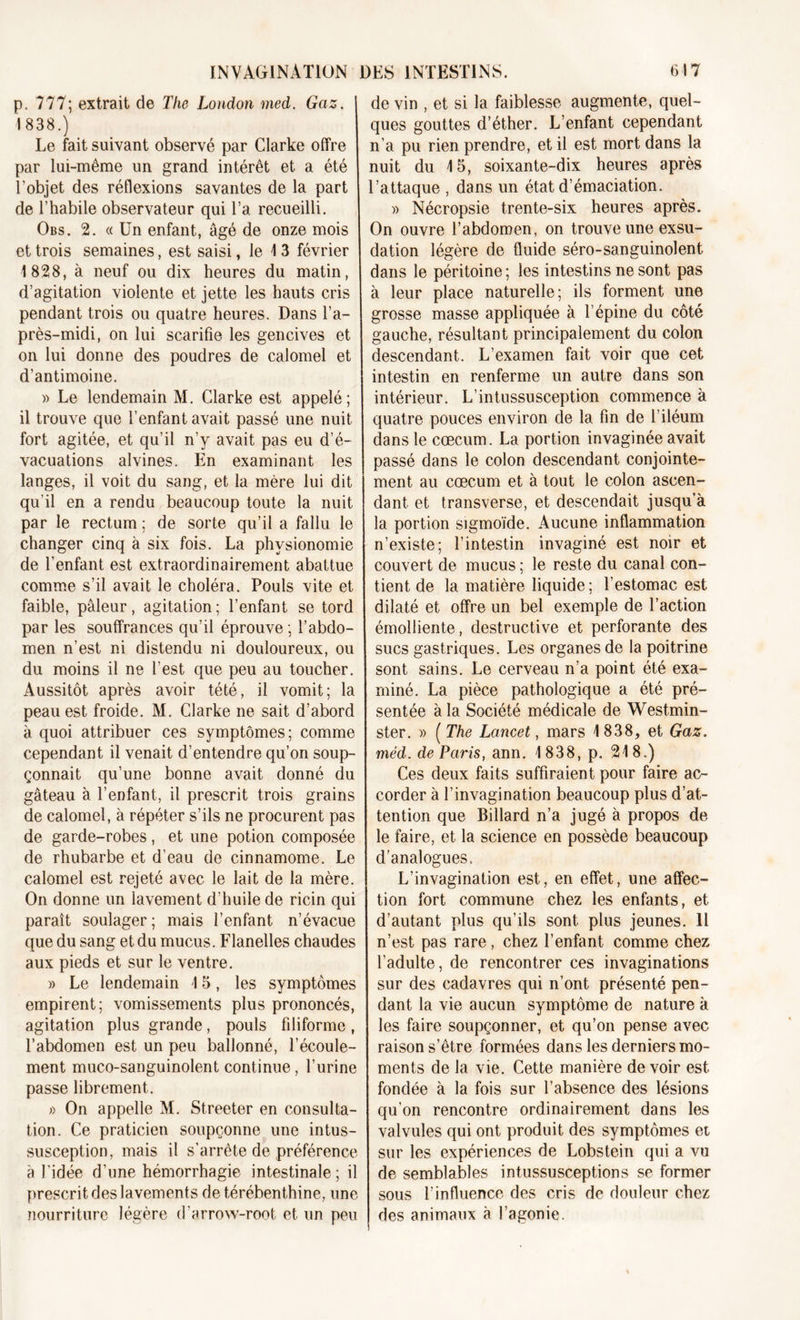 p. 777; extrait de The London med. Gaz. 1838.) Le fait suivant observé par Clarke offre par lui-même un grand intérêt et a été l’objet des réflexions savantes de la part de l’habile observateur qui l’a recueilli. Obs. 2. « Un enfant, âgé de onze mois et trois semaines, est saisi, le 1 3 février 1 828, à neuf ou dix heures du matin, d’agitation violente et jette les hauts cris pendant trois ou quatre heures. Dans l’a- près-midi, on lui scarifie les gencives et on lui donne des poudres de calomel et d’antimoine. » Le lendemain M. Clarke est appelé; il trouve que l’enfant avait passé une nuit fort agitée, et qu’il n’y avait pas eu d’é- vacuations alvines. En examinant les langes, il voit du sang, et la mère lui dit qu’il en a rendu beaucoup toute la nuit par le rectum ; de sorte qu’il a fallu le changer cinq à six fois. La physionomie de l’enfant est extraordinairement abattue comme s’il avait le choléra. Pouls vite et faible, pâleur, agitation; l’enfant se tord par les souffrances qu’il éprouve ; l’abdo- men n’est ni distendu ni douloureux, ou du moins il ne l’est que peu au toucher. Aussitôt après avoir tété, il vomit; la peau est froide. M. Clarke ne sait d’abord à quoi attribuer ces symptômes; comme cependant il venait d’entendre qu’on soup- çonnait qu’une bonne avait donné du gâteau à l’enfant, il prescrit trois grains de calomel, à répéter s’ils ne procurent pas de garde-robes, et une potion composée de rhubarbe et d’eau de cinnamome. Le calomel est rejeté avec le lait de la mère. On donne un lavement d’huile de ricin qui paraît soulager; mais l’enfant n’évacue que du sang et du mucus. Flanelles chaudes aux pieds et sur le ventre. » Le lendemain 15, les symptômes empirent; vomissements plus prononcés, agitation plus grande, pouls filiforme , l’abdomen est un peu ballonné, l’écoule- ment muco-sanguinolent continue, l’urine passe librement. » On appelle M. Streeter en consulta- tion. Ce praticien soupçonne une intus- susception, mais il s’arrête de préférence à l'idée d’une hémorrhagie intestinale ; il prescrit des lavements de térébenthine, une nourriture légère d’arrow-root et un peu de vin , et si la faiblesse augmente, quel- ques gouttes d’éther. L’enfant cependant n’a pu rien prendre, et il est mort dans la nuit du 15, soixante-dix heures après l’attaque , dans un état d’émaciation. » Nécropsie trente-six heures après. On ouvre l’abdomen, on trouve une exsu- dation légère de fluide séro-sanguinolent dans le péritoine ; les intestins ne sont pas à leur place naturelle; ils forment une grosse masse appliquée à l’épine du côté gauche, résultant principalement du colon descendant. L’examen fait voir que cet intestin en renferme un autre dans son intérieur. L’intussusception commence à quatre pouces environ de la fin de l’iléum dans le cæcum. La portion invaginée avait passé dans le colon descendant conjointe- ment au cæcum et à tout le colon ascen- dant et transverse, et descendait jusqu’à la portion sigmoïde. Aucune inflammation n’existe; l’intestin invaginé est noir et couvert de mucus ; le reste du canal con- tient de la matière liquide; l’estomac est dilaté et offre un bel exemple de l’action émolliente, destructive et perforante des sucs gastriques. Les organes de la poitrine sont sains. Le cerveau n’a point été exa- miné. La pièce pathologique a été pré- sentée à la Société médicale de Westmin- ster. » ( The Lancet, mars 1838, et Gaz. méd. de Paris, ann. 1 838, p. 218.) Ces deux faits suffiraient pour faire ac- corder à l’invagination beaucoup plus d’at- tention que Billard n’a jugé à propos de le faire, et la science en possède beaucoup d’analogues. L’invagination est, en effet, une affec- tion fort commune chez les enfants, et d’autant plus qu’ils sont plus jeunes. Il n’est pas rare, chez l’enfant comme chez l’adulte, de rencontrer ces invaginations sur des cadavres qui n’ont présenté pen- dant la vie aucun symptôme de nature à les faire soupçonner, et qu’on pense avec raison s’être formées dans les derniers mo- ments de la vie. Cette manière de voir est fondée à la fois sur l’absence des lésions qu’on rencontre ordinairement dans les valvules qui ont produit des symptômes et sur les expériences de Lobstein qui a vu de semblables intussusceptions se former sous l’influence des cris de douleur chez des animaux à l’agonie.