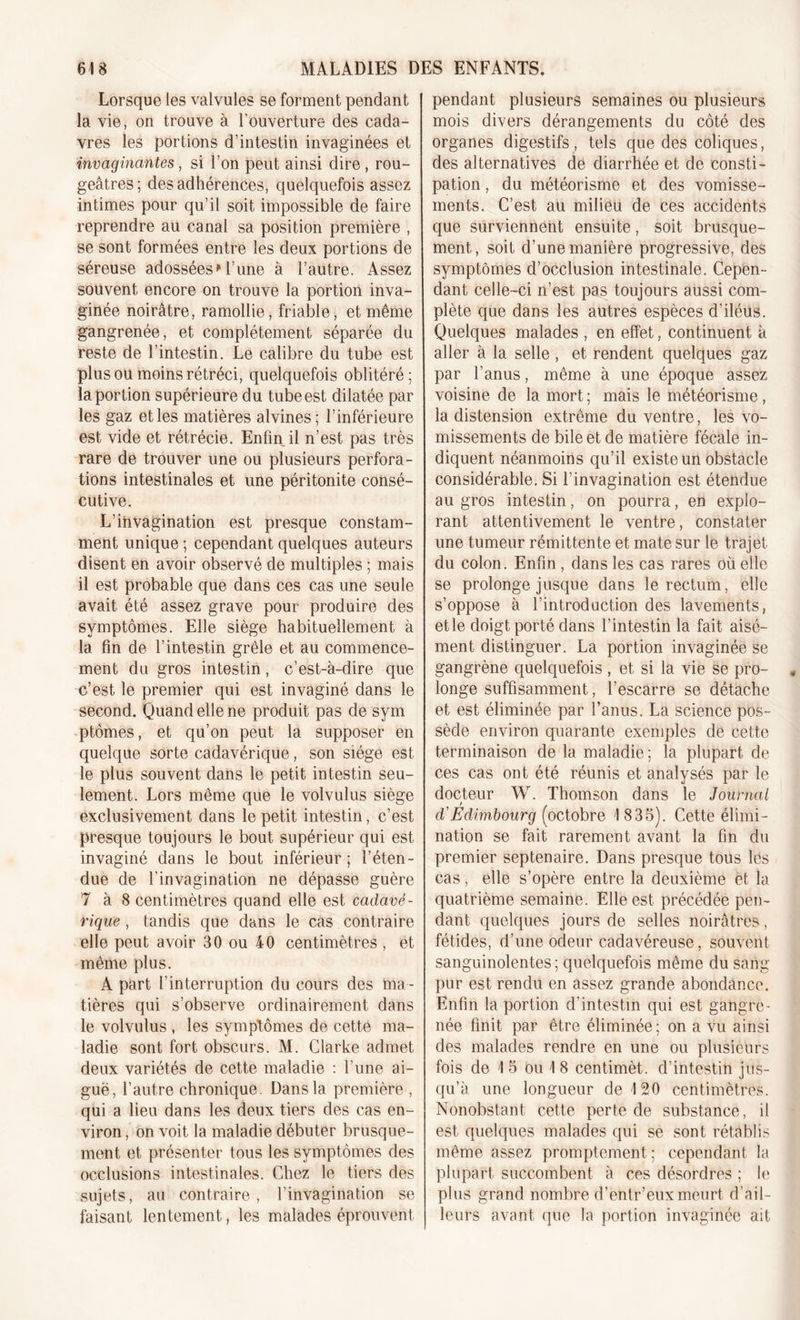 Lorsque les valvules se forment pendant la vie, on trouve à l’ouverture des cada- vres les portions d’intestin invaginées et imaginantes, si l’on peut ainsi dire, rou- geâtres; des adhérences, quelquefois assez intimes pour qu’il soit impossible de faire reprendre au canal sa position première , se sont formées entre les deux portions de séreuse adossées111’une à l’autre. Assez souvent encore on trouve la portion inva- ginée noirâtre, ramollie, friable, et même gangrenée, et complètement séparée du reste de l’intestin. Le calibre du tube est plus ou moins rétréci, quelquefois oblitéré; la portion supérieure du tube est dilatée par les gaz et les matières alvines; l’inférieure est vide et rétrécie. Enfin il n’est pas très rare de trouver une ou plusieurs perfora- tions intestinales et une péritonite consé- cutive. L’ihvagination est presque constam- ment unique ; cependant quelques auteurs disent en avoir observé de multiples ; mais il est probable que dans ces cas une seule avait été assez grave pour produire des symptômes. Elle siège habituellement à la fin de l’intestin grêle et au commence- ment du gros intestin, c’est-à-dire que c’est le premier qui est invaginé dans le second. Quand elle ne produit pas de sym ptômes, et qu’on peut la supposer en quelque sorte cadavérique, son siège est le plus souvent dans le petit intestin seu- lement. Lors même que le volvulus siège exclusivement dans le petit intestin, c’est presque toujours le bout supérieur qui est invaginé dans le bout inférieur; l’éten- due de l'invagination ne dépasse guère 7 à 8 centimètres quand elle est cadavé- rique , tandis que dans le cas contraire elle peut avoir 30 ou 40 centimètres , et même plus. A part l’interruption du cours des ma- tières qui s’observe ordinairement dans le volvulus , les symptômes de cette ma- ladie sont fort obscurs. M. Clarke admet deux variétés de cette maladie : l’une ai- guë, l’autre chronique. Dans la première , qui a lieu dans les deux tiers des cas en- viron , on voit la maladie débuter brusque- ment et présenter tous les symptômes des occlusions intestinales. Chez le tiers des sujets, au contraire, l’invagination se faisant lentement, les malades éprouvent pendant plusieurs semaines ou plusieurs mois divers dérangements du côté des organes digestifs, tels que des coliques, des alternatives de diarrhée et de consti- pation , du météorisme et des vomisse- ments. C’est au milieu de ces accidents que surviennent ensuite, soit brusque- ment , soit d’une manière progressive, des symptômes d’occlusion intestinale. Cepen- dant celle-ci n’est pas toujours aussi com- plète que dans les autres espèces d’iléus. Quelques malades , en effet, continuent à aller à la selle , et rendent quelques gaz par l’anus, même à une époque assez voisine de la mort ; mais le météorisme, la distension extrême du ventre, les vo- missements de bile et de matière fécale in- diquent néanmoins qu’il existe un obstacle considérable. Si l’invagination est étendue au gros intestin, on pourra, en explo- rant attentivement le ventre, constater une tumeur rémittente et mate sur le trajet du colon. Enfin, dans les cas rares où elle se prolonge jusque dans le rectum, elle s’oppose à l’introduction des lavements, etle doigt porté dans l’intestin la fait aisé- ment distinguer. La portion invaginée se gangrène quelquefois , et si la vie se pro- longe suffisamment, l’escarre se détache et est éliminée par l’anus. La science pos- sède environ quarante exemples de cette terminaison de la maladie ; la plupart de ces cas ont été réunis et analysés par le docteur W. Thomson dans le Journal d'Edimbourg (octobre 1835). Cette élimi- nation se fait rarement avant la fin du premier septénaire. Dans presque tous les cas, elle s’opère entre la deuxième et la quatrième semaine. Elle est précédée pen- dant quelques jours de selles noirâtres, fétides, d’une odeur cadavéreuse, souvent sanguinolentes ; quelquefois même du sang pur est rendu en assez grande abondance. Enfin la portion d’intestin qui est gangre- née finit par être éliminée; on a vu ainsi des malades rendre en une ou plusieurs fois de 1 5 ou I 8 centimèt. d’intestin jus- qu’à une longueur de 120 centimètres. Nonobstant cette perte de substance, il est quelques malades qui se sont rétablis même assez promptement; cependant la plupart succombent à ces désordres ; le plus grand nombre d’entr’euxmeurt d’ail- leurs avant que la portion invaginée ait