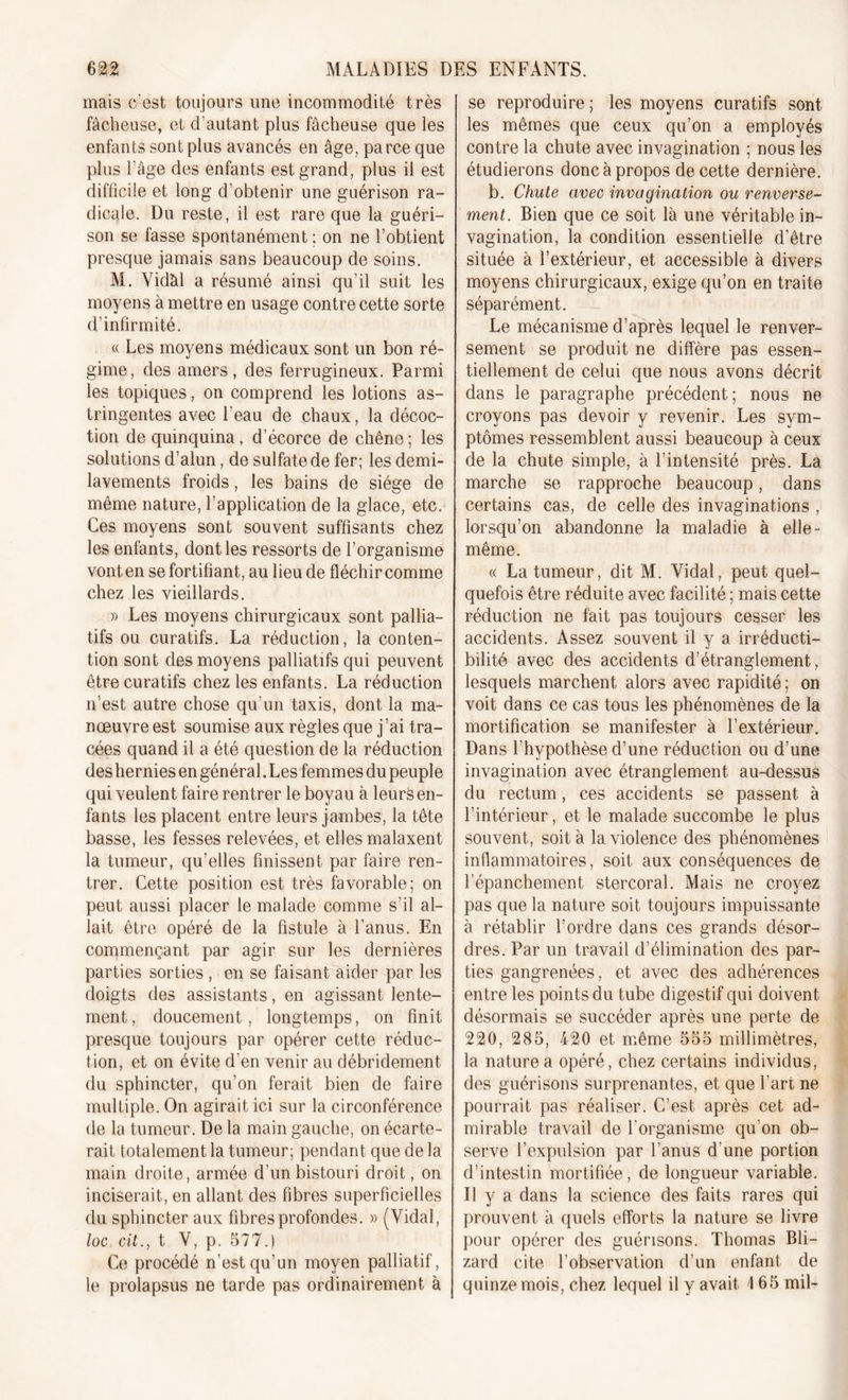 mais c’est toujours une incommodité très fâcheuse, et d’autant plus fâcheuse que les enfants sont plus avancés en âge, parce que plus l’âge des enfants est grand, plus il est difficile et long d’obtenir une guérison ra- dicale. Du reste, il est rare que la guéri- son se fasse spontanément; on ne l’obtient presque jamais sans beaucoup de soins. M. Vidàl a résumé ainsi qu’il suit les moyens à mettre en usage contre cette sorte d’infirmité. « Les moyens médicaux sont un bon ré- gime, des amers, des ferrugineux. Parmi les topiques, on comprend les lotions as- tringentes avec l’eau de chaux, la décoc- tion de quinquina, d’écorce de chêne ; les solutions d’alun, de sulfate de fer; les demi- lavements froids, les bains de siège de même nature, l’application de la glace, etc. Ces moyens sont souvent suffisants chez les enfants, dont les ressorts de l’organisme vont en se fortifiant, au lieu de fléchir comme chez les vieillards. » Les moyens chirurgicaux sont pallia- tifs ou curatifs. La réduction, la conten- tion sont des moyens palliatifs qui peuvent être curatifs chez les enfants. La réduction n’est autre chose qu'un taxis, dont la ma- nœuvre est soumise aux règles que j’ai tra- cées quand il a été question de la réduction des hernies en général. Les femmes du peuple qui veulent faire rentrer le boyau à leurs en- fants les placent entre leurs jambes, la tête basse, les fesses relevées, et elles malaxent la tumeur, qu’elles finissent par faire ren- trer. Cette position est très favorable; on peut aussi placer le malade comme s’il al- lait être opéré de la fistule à l’anus. En commençant par agir sur les dernières parties sorties , en se faisant aider par les doigts des assistants, en agissant lente- ment, doucement, longtemps, on finit presque toujours par opérer cette réduc- tion, et on évite d’en venir au débridement du sphincter, qu’on ferait bien de faire multiple. On agirait ici sur la circonférence de la tumeur. De la main gauche, on écarte- rait totalement la tumeur; pendant que de la main droite, armée d'un bistouri droit, on inciserait, en allant des fibres superficielles du sphincter aux fibres profondes. » (Vidal, loc. cil., t V, p. 577.) Ce procédé n’est qu’un moyen palliatif, le prolapsus ne tarde pas ordinairement à se reproduire; les moyens curatifs sont les mêmes que ceux qu’on a employés contre la chute avec invagination ; nous les étudierons donc à propos de cette dernière. b. Chute avec invagination ou renverse- ment. Bien que ce soit là une véritable in- vagination, la condition essentielle d’être située à l’extérieur, et accessible à divers moyens chirurgicaux, exige qu’on en traite séparément. Le mécanisme d’après lequel le renver- sement se produit ne diffère pas essen- tiellement de celui que nous avons décrit dans le paragraphe précédent; nous ne croyons pas devoir y revenir. Les sym- ptômes ressemblent aussi beaucoup à ceux de la chute simple, à l’intensité près. La marche se rapproche beaucoup, dans certains cas, de celle des invaginations , lorsqu’on abandonne la maladie à elle - même. « La tumeur, dit M. Vidal, peut quel- quefois être réduite avec facilité ; mais cette réduction ne fait pas toujours cesser les accidents. Assez souvent il y a irréducti- bilité avec des accidents d’étranglement, lesquels marchent alors avec rapidité ; on voit dans ce cas tous les phénomènes de la mortification se manifester à l’extérieur. Dans l'hypothèse d’une réduction ou d’une invagination avec étranglement au-dessus du rectum, ces accidents se passent à l’intérieur, et le malade succombe le plus souvent, soit à la violence des phénomènes inflammatoires, soit aux conséquences de l’épanchement stercoral. Mais ne croyez pas que la nature soit toujours impuissante à rétablir l’ordre dans ces grands désor- dres. Par un travail d’élimination des par- ties gangrenées, et avec des adhérences entre les points du tube digestif qui doivent désormais se succéder après une perte de 220, 285, 420 et même 555 millimètres, la nature a opéré, chez certains individus, des guérisons surprenantes, et que l’art ne pourrait pas réaliser. C’est, après cet ad- mirable travail de l’organisme qu’on ob- serve l’expulsion par l’anus d’une portion d’intestin mortifiée, de longueur variable. Il y a dans la science des faits rares qui prouvent à quels efforts la nature se livre pour opérer des guérisons. Thomas Bli- zard cite l’observation d’un enfant de quinze mois, chez lequel il y avait 165 mil-