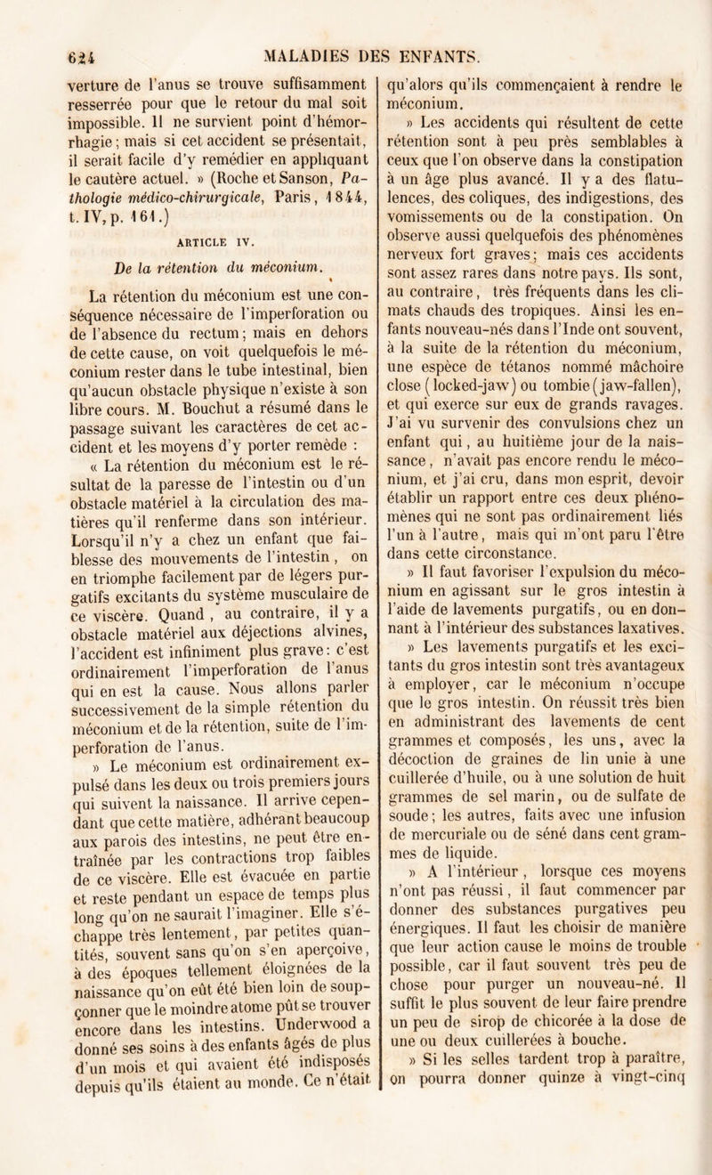 verture de l’anus se trouve suffisamment resserrée pour que le retour du mal soit impossible. 11 ne survient point d’hémor- rhagie ; mais si cet accident se présentait, il serait facile d’y remédier en appliquant le cautère actuel. » (Roche et San son, Pa- thologie médico-chirurgicale, Paris, 4 844, t. IV,p. 4 64.) ARTICLE IV. De la rétention du méconium. « La rétention du méconium est une con- séquence nécessaire de l’imperforation ou de l’absence du rectum ; mais en dehors de cette cause, on voit quelquefois le mé- conium rester dans le tube intestinal, bien qu’aucun obstacle physique n’existe à son libre cours. M. Bouchut a résumé dans le passage suivant les caractères de cet ac- cident et les moyens d’y porter remède : « La rétention du méconium est le ré- sultat de la paresse de l’intestin ou d’un obstacle matériel à la circulation des ma- tières qu’il renferme dans son intérieur. Lorsqu’il n’y a chez un enfant que fai- blesse des mouvements de l’intestin , on en triomphe facilement par de légers pur- gatifs excitants du système musculaire de ce viscère. Quand , au contraire, il y a obstacle matériel aux déjections alvines, l’accident est infiniment plus grave: c’est ordinairement T imperforation de 1 anus qui en est la cause. Nous allons parler successivement de la simple rétention du méconium et de la rétention, suite de 1 im- perforation de l’anus. » Le méconium est ordinairement ex- pulsé dans les deux ou trois premiers jours qui suivent la naissance. Il arrive cepen- dant que cette matière, adhérant beaucoup aux parois des intestins, ne peut être en- traînée par les contractions trop faibles de ce viscère. Elle est évacuée en partie et reste pendant un espace de temps plus long qu’on ne saurait l’imaginer. Elle s’é- chappe très lentement, par petites quan- tités, souvent sans qu’on s’en aperçoive, à des époques tellement éloignées de la naissance qu’on eût été bien loin de soup- çonner que le moindre atome pût se trouver encore dans les intestins. Underwood a donné ses soins à des enfants âgés de plus d’un mois et qui avaient été indisposés depuis qu’ils étaient au monde. Ce n’était qu’alors qu’ils commençaient à rendre le méconium. » Les accidents qui résultent de cette rétention sont à peu près semblables à ceux que l’on observe dans la constipation à un âge plus avancé. Il y a des flatu- lences, des coliques, des indigestions, des vomissements ou de la constipation. On observe aussi quelquefois des phénomènes nerveux fort graves; mais ces accidents sont assez rares dans notre pays. Ils sont, au contraire, très fréquents dans les cli- mats chauds des tropiques. Ainsi les en- fants nouveau-nés dans l’Inde ont souvent, à la suite de la rétention du méconium, une espèce de tétanos nommé mâchoire close (locked-jaw) ou tombie(jaw-fallen), et qui exerce sur eux de grands ravages. J’ai vu survenir des convulsions chez un enfant qui, au huitième jour de la nais- sance , n’avait pas encore rendu le méco- nium, et j’ai cru, dans mon esprit, devoir établir un rapport entre ces deux phéno- mènes qui ne sont pas ordinairement liés l’un à l’autre, mais qui m’ont paru l'être dans cette circonstance. » Il faut favoriser l’expulsion du méco- nium en agissant sur le gros intestin à l’aide de lavements purgatifs, ou en don- nant à l’intérieur des substances laxatives. » Les lavements purgatifs et les exci- tants du gros intestin sont très avantageux à employer, car le méconium n’occupe que le gros intestin. On réussit très bien en administrant des lavements de cent grammes et composés, les uns, avec la décoction de graines de lin unie à une cuillerée d’huile, ou à une solution de huit grammes de sel marin, ou de sulfate de soude ; les autres, faits avec une infusion de mercuriale ou de séné dans cent gram- mes de liquide. )&gt; A l’intérieur , lorsque ces moyens n’ont pas réussi, il faut commencer par donner des substances purgatives peu énergiques. Il faut les choisir de manière que leur action cause le moins de trouble possible, car il faut souvent très peu de chose pour purger un nouveau-né. 11 suffit le plus souvent de leur faire prendre un peu de sirop de chicorée à la dose de une ou deux cuillerées à bouche. » Si les selles tardent trop à paraître, on pourra donner quinze à vingt-cinq