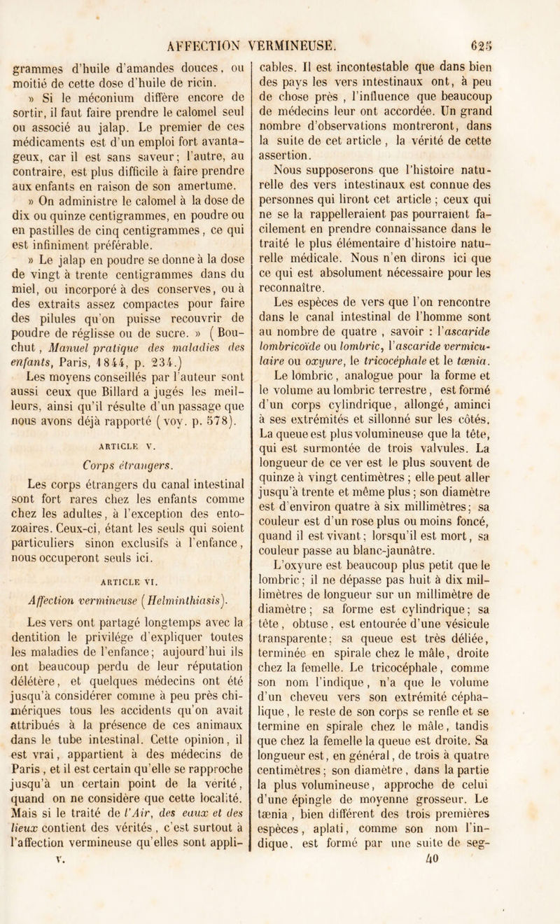 grammes d’huile d’amandes douces. ou moitié de cette dose d’huile de ricin. » Si le méconium diffère encore de sortir, il faut faire prendre le calomel seul ou associé au jalap. Le premier de ces médicaments est d’un emploi fort avanta- geux, car il est sans saveur; l’autre, au contraire, est plus difficile à faire prendre aux enfants en raison de son amertume. » On administre le calomel à la dose de dix ou quinze centigrammes, en poudre ou en pastilles de cinq centigrammes, ce qui est infiniment préférable. » Le jalap en poudre se donne à la dose de vingt à trente centigrammes dans du miel, ou incorporé à des conserves, ou à des extraits assez compactes pour faire des pilules qu'on puisse recouvrir de poudre de réglisse ou de sucre. » ( Bou- chut, Manuel pratique des maladies des enfants, Paris, 1 844, p. 234.) Les moyens conseillés par l’auteur sont aussi ceux que Billard a jugés les meil- leurs, ainsi qu’il résulte d'un passage que nous avons déjà rapporté (voy. p. 578). article v. Corps étrangers. Les corps étrangers du canal intestinal sont fort rares chez les enfants comme chez les adultes, à l’exception des ento- zoaires. Ceux-ci, étant les seuls qui soient particuliers sinon exclusifs à l’enfance, nous occuperont seuls ici. ARTICLE VI. Affection vermineuse (Helminthiasis). Les vers ont partagé longtemps avec la dentition le privilège d’expliquer toutes les maladies de l’enfance; aujourd’hui ils ont beaucoup perdu de leur réputation délétère, et quelques médecins ont été jusqu’à considérer comme à peu près chi- mériques tous les accidents qu’on avait attribués à la présence de ces animaux dans le tube intestinal. Cette opinion, il est vrai, appartient à des médecins de Paris , et il est certain qu’elle se rapproche jusqu’à un certain point de la vérité, quand on ne considère que cette localité. Mais si le traité de l'Air, des eaux et des lieux contient des vérités , c’est surtout à l’affection vermineuse qu’elles sont appli- v. cables. Il est incontestable que dans bien des pays les vers intestinaux ont, à peu de chose près , l’influence que beaucoup de médecins leur ont accordée. Un grand nombre d’observations montreront, dans la suite de cet article , la vérité de cette assertion. Nous supposerons que l’histoire natu- relle des vers intestinaux est connue des personnes qui liront cet article ; ceux qui ne se la rappelleraient pas pourraient fa- cilement en prendre connaissance dans le traité le plus élémentaire d’histoire natu- relle médicale. Nous n’en dirons ici que ce qui est absolument nécessaire pour les reconnaître. Les espèces de vers que l’on rencontre dans le canal intestinal de l’homme sont au nombre de quatre , savoir : Vascaride lom bricoïde ou lomb ric, Y ascaride vermicu- laire ou oxyure, le tricocéphale et le tœnia. Le lombric, analogue pour la forme et le volume au lombric terrestre, est formé d’un corps cylindrique, allongé, aminci à ses extrémités et sillonné sur les côtés. La queue est plus volumineuse que la tête, qui est surmontée de trois valvules. La longueur de ce ver est le plus souvent de quinze à vingt centimètres ; elle peut aller jusqu’à trente et même plus ; son diamètre est d'environ quatre à six millimètres ; sa couleur est d’un rose plus ou moins foncé, quand il est vivant ; lorsqu’il est mort, sa couleur passe au blanc-jaunâtre. L’oxyure est beaucoup plus petit que le lombric ; il ne dépasse pas huit à dix mil- limètres de longueur sur un millimètre de diamètre ; sa forme est cylindrique ; sa tête , obtuse, est entourée d’une vésicule transparente; sa queue est très déliée, terminée en spirale chez le mâle, droite chez la femelle. Le tricocéphale, comme son nom l’indique, n’a que le volume d’un cheveu vers son extrémité cépha- lique , le reste de son corps se renfle et se termine en spirale chez le mâle, tandis que chez la femelle la queue est droite. Sa longueur est, en général, de trois à quatre centimètres ; son diamètre, dans la partie la plus volumineuse, approche de celui d’une épingle de moyenne grosseur. Le tænia , bien différent des trois premières espèces, aplati, comme son nom l’in- dique, est formé par une suite de seg- 40