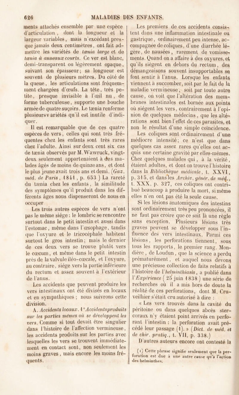 ments attachés ensemble par une espèce d’articulation , dont la longueur et la largeur variables, mais n’excédant pres- que jamais deux centimètres, ont fait ad- mettre les variétés de iœnia large et de tænia à anneaux courts. Ce ver est blanc, demi-transparent ou légèrement opaque, suivant son épaisseur; sa longueur est souvent de plusieurs mètres. Du côté de la queue , les articulations sont fréquem- ment chargées d’œufs. La tête, très pe- tite , presque invisible à l’œil nu, de forme tuberculeuse, supporte une bouche armée de quatre suçoirs. Le tænia renferme plusieursv ariétés qu’il est inutile d’indi- quer. Il est remarquable que de ces quatre espèces de vers , celles qui sont très fré- quentes chez les enfants sont très rares chez l’adulte. Ainsi sur deux cent six cas de tænia observés par M. Wawruck, vingt- deux seulement appartenaient à des ma- lades âgés de moins de quinze ans, et dont le plus jeune avait trois ans etdemi. {Gaz. méd. de Paris, 4 844 , p. 653 ) La rareté du tænia chez les enfants, la similitude des symptômes qu’il produit dans les dif- férents âges nous dispenseront de nous en occuper Les trois autres espèces de vers n’ont pas le même siège : le lombric se rencontre surtout dans le petit intestin et aussi dans l’estomac, même dans l’œsophage, tandis que l’oxyure et le tricocéphale habitent surtout le gros intestin ; mais le dernier de ces deux vers se trouve plutôt vers le cæcum, et même dans le petit intestin près de la valvule iléo-cœcale, et l’oxyure, au contraire, siège vers la partie inférieure du rectum et assez souvent à l’extérieur de l’anus. Les accidents que peuvent produire les vers intestinaux ont été divisés en locaux et en sympathiques ; nous suivrons cette division. A. Accidents locaux. \0Accidentsproduits sur les parties mêmes où se développent les vers. Comme si tout devait être singulier dans l’histoire de l’affection vermineuse, les accidents produits sur les parties avec lesquelles les vers se trouvent immédiate- ment en contact sont, non seulement les moins graves , mais encore les moins fré- quents. Les premiers de ces accidents consis-r tent dans une inflammation intestinale ou gastrique, ordinairement peu intense, ac- compagnée de coliques, d’une diarrhée lé- gère, de nausées, rarement de vomisse^ ments. Quand on a affaire à des oxyures, et qu’ils siègent en dehors du rectum, des démangeaisons souvent insupportables se font sentir à l’anus. Lorsque les enfants viennent à succomber, soit par le fait de la maladie vermineuse, soit par toute autre cause, on voit que l’altération des mem- branes intestinales est bornée aux points où siègent les vers, contrairement à l’opi- nion de quelques médecins , que les alté- rations sont bien l’effet de ces parasites, et non le résultat d’une simple coïncidence. Les coliques sont ordinairement d’une médiocre intensité; ce n’est que dans quelques cas assez rares qu’elles ont ac- quis une certaine gravité par elles-mêmes. Chez quelques malades qui, à la vérité, étaient adultes, et dont on trouve l’histoire dans la Bibliothèque médicale, t. XXVI, p. 31 5, et dans les Archiv. génér. de méd., t. XXX, p. 327, ces coliques ont contri- bué beaucoup à produire la mort, si même elles n’en ont pas été la seule cause. Si les lésions anatomiques des intestins sont ordinairement très peu prononcées, il ne faut pas croire que ce soit là une règle sans exception. Plusieurs lésions très graves peuvent se développer sous l’in- fluence des vers intestinaux. Parmi ces lésions, les perforations tiennent, sous tous les rapports, le premier rang. Mon- dière , de Loudun , que la science a perdu prématurément, et auquel nous devons une précieuse collection de faits relatifs à 1 histoire de Yhelminthiasis , a publié dans VExpérience ( 25 juin 1 838 ) une série de recherches où il a mis hors de doute la réalité de ces perforations, dont M. Cru- veilhier s’était cru autorisé à dire : « Les vers trouvés dans la cavité du péritoine ou dans quelques abcès ster- coraux n’y étaient point arrivés en perfo- rant l’intestin : la perforation avait pré- cédé leur passage (1). » (Dict. de méd. et de chir. pratiq., t. VII, p. 338.) D’autres auteurs encore ont contesté la (0 Cette phrase signifie seulement que la per- foration est due à une autre cause qu’à l’action des helminthes.