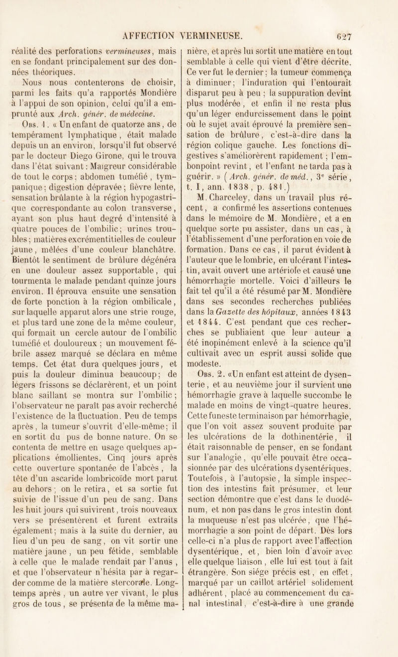 réalité des perforations vermineuses, mais en se fondant principalement sur des don- nées théoriques. Nous nous contenterons de choisir, parmi les faits qu’a rapportés Mondière à l’appui de son opinion, celui qu’il a em- prunté aux Arch. génér. de médecine. Obs. 4. « Un enfant de quatorze ans, de tempérament lymphatique , était malade depuis un an environ, lorsqu’il fut observé par le docteur Diego Girone, qui le trouva dans l’état suivant : Maigreur considérable de tout le corps ; abdomen tuméfié , tym- panique ; digestion dépravée ; fièvre lente, sensation brûlante à la région hypogastri- que correspondante au colon transverse , ayant son plus haut degré d’intensité à quatre pouces de l’ombilic; urines trou- bles ; matières excrémentitielles de couleur jaune, mêlées d’une couleur blanchâtre. Bientôt le sentiment de brûlure dégénéra en une douleur assez supportable, qui tourmenta le malade pendant quinze jours environ. Il éprouva ensuite une sensation de forte ponction à la région ombilicale, sur laquelle apparut alors une strie rouge, et plus tard une zone de la même couleur, qui formait un cercle autour de l’ombilic tuméfié et douloureux ; un mouvement fé- brile assez marqué se déclara en même temps. Cet état dura quelques jours, et puis la douleur diminua beaucoup; de légers frissons se déclarèrent, et un point blanc saillant se montra sur l’ombilic ; l’observateur ne paraît pas avoir recherché l’existence de la fluctuation. Peu de temps après, la tumeur s’ouvrit d’elle-même; il en sortit du pus de bonne nature. On se contenta de mettre en usage quelques ap- plications émollientes. Cinq jours après cette ouverture spontanée de l’abcès , la tête d’un ascaride lombricoïde mort parut au dehors ; on le retira, et sa sortie fut suivie de l’issue d’un peu de sang. Dans les huit jours qui suivirent, trois nouveaux vers se présentèrent et furent extraits également; mais à la suite du dernier, au lieu d’un peu de sang, on vit sortir une matière jaune , un peu fétide, semblable à celle que le malade rendait par l’anus , et que l’observateur n’hésita par à regar- der comme de la matière stercora'le. Long- temps après , un autre ver vivant, le plus gros de tous , se présenta de la même ma- nière, et après lui sortit une matière en tout semblable à celle qui vient d’être décrite. Ce ver fut le dernier; la tumeur commença à diminuer; l’induration qui l’entourait disparut peu à peu ; la suppuration devint plus modérée , et enfin il ne resta plus qu’un léger endurcissement dans le point où le sujet avait éprouvé la première sen- sation de brûlure, c’est-à-dire dans la région colique gauche. Les fonctions di- gestives s’améliorèrent rapidement ; l’em- bonpoint revint, et l’enfant ne tarda pas à guérir. » [Arch. génér. deméd., 3e série, t. I, arm. 1 838 , p. 481.) M.Charceley, dans un travail plus ré- cent , a confirmé les assertions contenues dans le mémoire de M. Mondière, et a en quelque sorte pu assister, dans un cas, à l’établissement d’une perforation en voie de formation. Dans ce cas , il parut évident à l’auteur que le lombric, en ulcérant l’intes- tin, avait ouvert une artériole et causé une hémorrhagie mortelle. Voici d’ailleurs le fait tel qu’il a été résumé par M. Mondière dans ses secondes recherches publiées dans la Gazette des hôpitaux, années 1 8 43 et 1844. C’est pendant que ces recher- ches se publiaient que leur auteur a été inopinément enlevé à la science qu’il cultivait avec un esprit aussi solide que modeste. Obs. 2. «Un enfant est atteint de dysen- terie , et au neuvième jour il survient une hémorrhagie grave à laquelle succombe le malade en moins de vingt-quatre heures. Cette funeste terminaison par hémorrhagie, que l’on voit assez souvent produite par les ulcérations de la dothinentérie, il était raisonnable de penser, en se fondant sur l’analogie, qu'elle pouvait être occa- sionnée par des ulcérations dysentériques. Toutefois, à l’autopsie, la simple inspec- tion des intestins fait présumer, et leur section démontre que c’est dans le duodé- num, et non pas dans le gros intestin dont la muqueuse n’est pas ulcérée, que l'hé- morrhagie a son point de départ. Dès lors celle-ci n’a plus de rapport avec l’affection dysentérique, et, bien loin d’avoir avec elle quelque liaison, elle lui est tout à fait- étrangère. Son siège précis est, en effet, marqué par un caillot artériel solidement adhérent, placé au commencement du ca- nal intestinal, c’est-à-dire à une grande