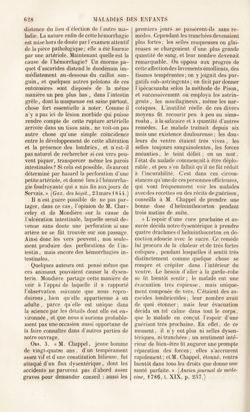 distance du lieu d’élection de l’autre ma- ladie. La nature enfin de cette hémorrhagie est mise hors de doute par l'examen attentif de la pièce pathologique; elle a été fournie par une artériole. Maintenant quelle est la cause de l’hémorrhagie? Un énorme pa- quet d’ascarides distend le duodénum im- médiatement au-dessous du caillot san- guin , et quelques autres pelotons de ces entozoaires sont disposés de la même manière un peu plus bas , dans l’intestin grêle, dont la muqueuse est saine partout, chose fort essentielle à noter. Comme il n’y a pas ici de lésion morbide qui puisse rendre compte de cette rupture artérielle arrivée dans un tissu sain, ne voit-on pas autre chose qu’une simple coïncidence entre le développement de cette altération et la présence des lombrics, et n’est-il pas naturel de rechercher si ces vers peu- vent piquer, transpercer même les parois intestinales? Si cela est possible, ils auront déterminé par hasard la perforation d’une petite artériole, et donné lieu à l’hémorrha- gie foudroyante qui a mis fin aux jours de Servais.» [Gaz. des liôpit., 2 3 mars 1 844.) Il n’est guère possible de ne pas par- tager, dans ce cas, l’opinion de M. Char- celey et de Mondière sur la cause de l’ulcération intestinale, laquelle serait de- venue sans doute une perforation si une artère ne se fût trouvée sur son passage. Ainsi donc les vers peuvent, non seule- ment produire des perforations de l’in- testin , mais encore des hémorrhagies in- testinales. Quelques auteurs ont pensé même que ces animaux pouvaient causer la dysen- terie. Mondière partage cette manière de voir à l’appui de laquelle il a rapporté l’observation suivante que nous repro- duirons , bien qu’elle appartienne à un adulte, parce qu'elle est unique dans la science par les détails dont elle est en- vironnée , et que nous n’aurions probable- ment pas une occasion aussi opportune de la faire connaître dans d’autres parties de notre ouvrage. Obs. 3. « M. Chappel, jeune homme de vingt-quatre ans. d’un tempérament assez vif et d'une constitution bilieuse, fut attaqué d’un flux dysentérique, dont les accidents ne parurent pas d’abord assez graves pour demander conseil : aussi les premiers jours se passèrent-ils sans re- mèdes. Cependant les tranchées devenaient plus fortes; les selles muqueuses ou glai- reuses se chargeaient d’une plus grande quantité de sang, et leur nombre devenait remarquable. On opposa aux progrès de cette affection des lavements émollients, des tisanes tempérantes; on y joignit des pur- gatifs sub-astringents ; on finit par donner l’ipécacuanha selon la méthode de Pison, et successivement on employa les astrin- gents , les mucilagineux, même les nar- cotiques. L’inutilité réelle de ces divers moyens fit recourir peu à peu au sima- rouba, à la salicaire et à quantité d’autres remèdes. Le malade traînait depuis six mois une existence douloureuse ; les dou- leurs du ventre étaient très vives , les selles toujours sanguinolentes, les forces anéanties, le teint défait ; en un mot, l’état du malade commençait à être déplo- rable , et peu s’en fallait qu’il ne fût réduit à l’incurabilité. C’est dans ces circon- stances qu’une de ces personnes officieuses, qui vont fréquemment voir les malades avec des recettes ou des récits de guérison, conseilla à M. Chappel de prendre une- bonne dose d helminthocorton pendant trois matins de suite. » L’espoir d’une cure prochaine et as- surée décida notre dysentérique à prendre quatre drachmes d'helminthocorton en dé- coction adoucie avec le sucre. Ce remède lui procura de la chaleur et de très fortes coliques , pendant lesquelles il sentit très distinctement comme quelque chose se rompre et crépiter dans l’intérieur du ventre. Le besoin d’aller à la garde-robe se fit bientôt sentir ; le malade eut une évacuation très copieuse, mais unique- ment composée de vers. C’étaient des as- carides lombricoïdes ; leur nombre avait de quoi étonner ; mais leur évacuation décida un tel calme dans tout le corps, que le malade en conçut l’espoir d’une guérison très prochaine. En effet, de ce moment, il n’y eut plus ni selles dysen- tériques, ni tranchées ; un sentiment inté- rieur de bien-être fit augurer une prompte réparation des forces ; elles s’accrurent rapidement; etM. Chappel, étonné, rentra bientôt dans tous les droits que donne une santé parfaite. » [Ancien journal de méde- cine, 1786, t. XIX, p. 267.)