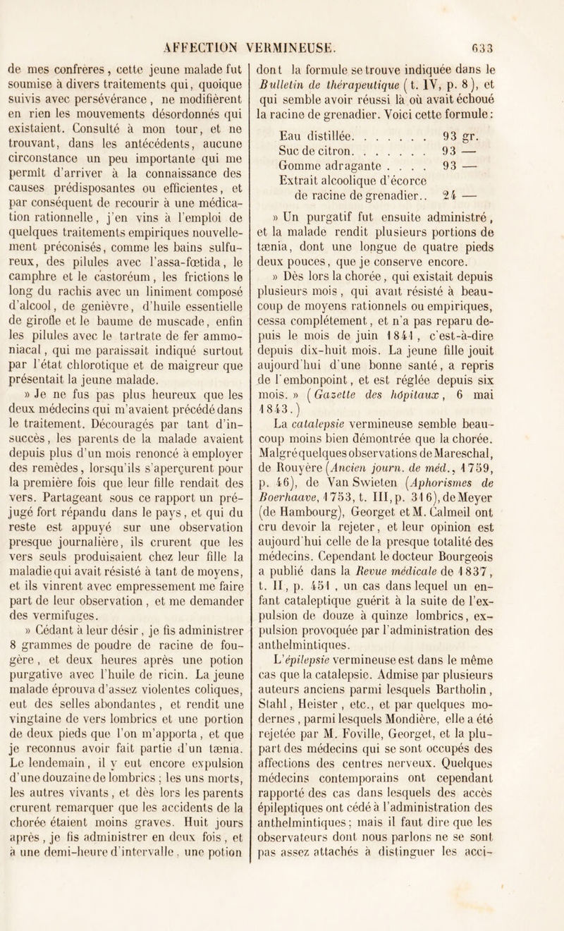 de mes confrères , cette jeune malade fut soumise à divers traitements qui, quoique suivis avec persévérance , ne modifièrent en rien les mouvements désordonnés qui existaient. Consulté à mon tour, et ne trouvant, dans les antécédents, aucune circonstance un peu importante qui me permît d’arriver à la connaissance des causes prédisposantes ou efficientes, et par conséquent de recourir à une médica- tion rationnelle, j’en vins à l’emploi de quelques traitements empiriques nouvelle- ment préconisés, comme les bains sulfu- reux, des pilules avec l’assa-foetida, le camphre et le castoréum, les frictions le long du rachis avec un Uniment composé d’alcool, de genièvre, d’huile essentielle de girofle et le baume de muscade, enfin les pilules avec le tartrate de fer ammo- niacal , qui me paraissait indiqué surtout par l’état chlorotique et de maigreur que présentait la jeune malade. » Je ne fus pas plus heureux que les deux médecins qui m’avaient précédé dans le traitement. Découragés par tant d’in- succès , les parents de la malade avaient depuis plus d’un mois renoncé à employer des remèdes, lorsqu’ils s’aperçurent pour la première fois que leur fille rendait des vers. Partageant sous ce rapport un pré- jugé fort répandu dans le pays, et qui du reste est appuyé sur une observation presque journalière, ils crurent que les vers seuls produisaient chez leur fille la maladie qui avait résisté à tant de moyens, et ils vinrent avec empressement me faire part de leur observation , et me demander des vermifuges. » Cédant à leur désir, je fis administrer 8 grammes de poudre de racine de fou- gère , et deux heures après une potion purgative avec l’huile de ricin. La jeune malade éprouva d’assez violentes coliques, eut des selles abondantes, et rendit une vingtaine de vers lombrics et une portion de deux pieds que l’on m’apporta, et que je reconnus avoir fait partie d’un tæma. Le lendemain, il y eut encore expulsion d’une douzaine de lombrics ; les uns morts, les autres vivants, et dès lors les parents crurent remarquer que les accidents de la chorée étaient moins graves. Huit jours après , je fis administrer en deux fois , et à une demi-heure d’intervalle, une potion dont la formule se trouve indiquée dans le Bulletin de thérapeutique ( t. IV, p. 8), et qui semble avoir réussi là où avait échoué la racine de grenadier. Voici cette formule : Eau distillée 93 gr. Suc de citron 93 — Gomme adragante .... 93 — Extrait alcoolique d’écorce de racine de grenadier.. 24 » Un purgatif fut ensuite administré, et la malade rendit plusieurs portions de tænia, dont une longue de quatre pieds deux pouces, que je conserve encore. » Dès lors la chorée, qui existait depuis plusieurs mois, qui avait résisté à beau- coup de moyens rationnels ou empiriques, cessa complètement., et n’a pas reparu de- puis le mois de juin 1841, c’est-à-dire depuis dix-huit mois. La jeune fille jouit aujourd’hui d’une bonne santé, a repris de l'embonpoint, et est réglée depuis six mois. » ( Gazette des hôpitaux, 6 mai 1843.) La catalepsie vermineuse semble beau- coup moins bien démontrée que la chorée. Malgré quelques observations de Mareschal, de Rouyère (Ancien journ. de méd.s 1759, p. 46), de Van Swieten (Aphorismes de Boerhaave, 1753, t. III,p. 31 6), de Meyer (de Hambourg), Georget etM. Calmeil ont cru devoir la rejeter, et leur opinion est aujourd’hui celle delà presque totalité des médecins. Cependant le docteur Bourgeois a publié dans la Revue médicale de 1 837, t. II, p. 451 , un cas dans lequel un en- fant cataleptique guérit à la suite de l’ex- pulsion de douze à quinze lombrics, ex- pulsion provoquée par l’administration des anthelmintiques. L'épilepsie vermineuse est dans le même cas que la catalepsie. Admise par plusieurs auteurs anciens parmi lesquels Bartholin, Stahl, Heister , etc., et par quelques mo- dernes , parmi lesquels Mondière, elle a été rejetée par M. Foville, Georget, et la plu- part des médecins qui se sont occupés des affections des centres nerveux. Quelques médecins contemporains ont cependant rapporté des cas dans lesquels des accès épileptiques ont cédé à l’administration des anthelmintiques ; mais il faut dire que les observateurs dont nous parlons ne se sont pas assez attachés à distinguer les acci-