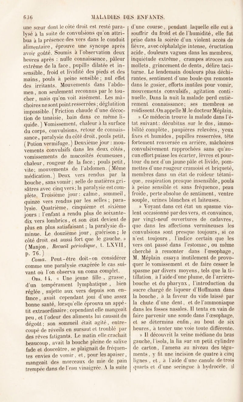 une sœur dont le côté droit est resté para- lysé à la suite de convulsions qu’on attri- bua à la présence des vers dans le conduit alimentaire, éprouve une syncope après avoir goûté. Soumis à l’observation deux heures après : nulle connaissance, pâleur extrême de la face , pupille dilatée et in- sensible , froid et lividité des pieds et des mains, pouls à peine sensible ; nul effet des irritants. Mouvements dans 1 abdo- men , non seulement reconnus par le tou- cher , mais qu’on voit aisément. Les mâ- choires ne sont point resserrées ; déglutition impossible. ( Friction chaude d’une décoc- tion de tanaisie, bain dans ce même li- quide. ) Vomissement, chaleur à la surface du corps, convulsions, retour de connais- sance, paralysie du côté droit, pouls petit. ( Potion vermifuge. ) Deuxième jour : mou- vements convulsifs dans les deux côtés, vomissements de mucosités ecumeuses, chaleur, rougeur de la face ; pouls petit, vite; mouvements de l’abdomen. (Même médication.) Deux vers rendus par la bouche, sans vomir ; selle de matières gri- sâtres avec cinq vers; la paralysie est com- plète. Troisième jour: calme, sommeil, quinze vers rendus par les selles , para- lysie. Quatrième, cinquième et sixième jours : 1 enfant a rendu plus de soixante- dix vers lombrics , et son état devient de plus en plus satisfaisant ; la paralysie di- minue. Le douzième jour, guérison ; le côté droit est aussi fort que le gauche. » (Manjon, Recueil périodique, t. LXVII, P- 76.) Coma. Peut-être doit-on considérer comme une paralysie exagérée le cas sui- vant où 1 on observa un coma complet. Obs. 1 4. « Une jeune fille , grasse, d’un tempérament lymphatique , bien réglée , sujette aux vers depuis son en- fance , avait cependant joui d'une assez bonne santé, lorsqu’elle éprouva un appé- tit extraordinaire; cependant elle mangeait peu, et l’odeur des aliments lui causait du dégoût; son sommeil était agité, entre- coupé de réveils en sursaut et troublé par des rêves fatigants. Le matin elle crachait beaucoup, avait la bouche pleine de sali\e fade et douceâtre, se plaignait de fréquen- tes envies de vomir, et, pour les apaiser, mangeait des morceaux de mie de pain trempée dans de l’eau vinaigrée. A la suite d’une course , pendant laquelle elle eut à souffrir du froid et de l’humidité, elle fut prise dans la soirée d’un violent accès de fièvre, avec céphalalgie intense, éructation acide, douleurs vagues dans les membres, inquiétude extrême, crampes atroces aux mollets, grincement de dents, délire taci- turne. Le lendemain douleurs plus déchi- rantes, sentiment d’une boule qui remonte dans le gosier, efforts inutiles pour vomir, mouvements convulsifs, agitation conti- nuelle. Dans la nuit la malade perd entiè- rement connaissance; ses membres se roidissent.OnappelleM.le docteur Méplain. » Ce médecin trouve la malade dans l’é- tat suivant: décubitus sur le dos, immo- bilité complète, paupières relevées, yeux fixes et humides, pupilles resserrées, tête fortement renversée en arrière, mâchoires convulsivement rapprochées sans qu’au- cun effort puisse les écarter, lèvres et pour- tour du nez d’un jaune pâle et livide, pom- mettes d’une rougeur cramoisi et briqueté, membres dans un état de roideur tétani- que, respiration presque insensible, pouls à peine sensible et sans fréquence, peau froide, perte absolue de sentiment, ventre souple, urines blanches et laiteuses. » Voyant dans cet état un spasme vio- lent occasionné par des vers, et convaincu, par vingt-neuf ouvertures de cadavres, que dans les affections vermineuses les convulsions sont presque toujours, si ce n’est toujours , l’indice certain que les vers ont passé dans l’estomac, ou même cherché à remonter dans l’œsophage, M. Méplain essaya inutilement de provo- quer le vomissement et de faire cesser le spasme par divers moyens, tels que la ti- tillation à l’aide d’une plume, de l’arrière- bouche et du pharynx, l’introduction du sucre chargé de liqueur d’Hoffmann dans la bouche, à la faveur du vide laissé par la chute d’une dent, et de l’ammoniaque dans les fosses nasales. Il tenta en vain de faire parvenir une sonde dans l’œsophage, et se détermina enfin, au bout de six heures, à tenter une voie toute différente. » Il découvrit la veine médiane du bras gauche, l’isola, la lia sur un petit cylindre de carton, l’amena au niveau des tégu- ments , y fit une incision de quatre a cinq lignes , et, à l'aide d’une canule de trois quarts et d’une seringue à hydrocèle, d