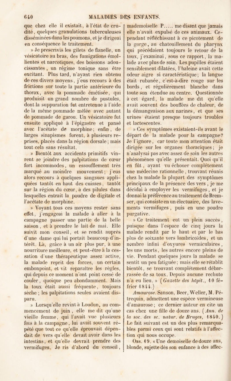 que chez elle il existait, à l’état de cru- dité , quelques granulations tuberculeuses disséminées dans les poumons, et je dirigeai en conséquence le traitement. » Je prescrivis les gilets de flanelle, un vésicatoire au bras, des fumigations émol- lientes et narcotiques, des boissons adou- cissantes , un régime tonique sans être excitant. Plus tard, n’ayant rien obtenu de ces divers moyens, j’eus recours à des frictions sur toute la partie antérieure du thorax, avec la pommade émétisée, qui produisit un grand nombre de pustules, dont la suppuration fut entretenue à l’aide de la même pommade mêlée avec autant de pommade de garou. Un vésicatoire fut ensuite appliqué à l’épigastre et pansé avec l’acétate de morphine ; enfin, de larges sinapismes furent, à plusieurs re- prises, placés dans la région dorsale ; mais tout cela sans résultat. » Bientôt aux accidents primitifs vin- rent se joindre des palpitations de cœur fort incommodes, un essoufflement très marqué au moindre mouvement; j’eus alors recours à quelques sangsues appli- quées tantôt en haut des cuisses, tantôt sur la région du cœur, à des pilules dans lesquelles entrait la poudre de digitale et l’acétate de morphine. » Voyant tous ces moyens rester sans effet, j’engageai la malade à aller à la campagne passer une partie de la belle saison , et à prendre le lait de mai. Elle suivit mon conseil, et se rendit auprès d’une dame qui lui portait beaucoup d’in- térêt. Là, grâce à un air plus pur, à une nourriture meilleure, et peut-être à la ces- sation d’une thérapeutique assez active, la malade reprit des forces, un certain embonpoint, et vit reparaître les règles, qui depuis ce moment n’ont point cessé de couler, quoique peu abondamment. Mais la toux était aussi fréquente, toujours sèche ; les palpitations seules avaient dis- paru . » Lorsqu’elle revint à Loudun, au com- mencement de juin , elle me dit qu’une vieille femme, qui l’avait vue plusieurs fois à la campagne, lui avait souvent ré- pété que tout ce qu’elle éprouvait dépen- dait de vers qu’elle devait avoir dans les intestins, et qu’elle devrait prendre des vermifuges. Je ris d’abord du conseil, mademoiselle P me disant que jamais elle n’avait expulsé de ces animaux. Ce- pendant réfléchissant à ce picotement de la gorge, au chatouillement du pharynx qui précédaient toujours le retour de la toux, j’examinai, sous ce rapport, la ma- lade avec plus de soin. Les pupilles étaient sensiblement dilatées, F haleine avait cette odeur aigre si caractéristique; la langue était rubanée, c’est-à-dire rouge sur les bords, et régulièrement blanche dans toute son étendue au centre. Questionnée à cet égard, la malade me dit qu’elle avait souvent des bouffées de chaleur, de la démangeaison aux narines, et que ses urines étaient presque toujours troubles et lactescentes. » Ces symptômes existaient-ils avant le départ de la malade pour la campagne? Je l’ignore, car toute mon attention était dirigée sur les organes thoraciques ; je n’analysai pas avec assez de soin les autres phénomènes qu’elle présentait. Quoi qu’il en fût, ayant vu échouer complètement une médecine rationnelle , trouvant réunis chez la malade la plupart des symptômes principaux de la présence des vers , je me décidai à employer les vermifuges, et je donnai la préférence au traitement de Brem- ser, qui consiste en un électuaire, des lave- ments vermifuges , puis en une poudre purgative. » Ce traitement eut un plein succès, puisque dans l’espace de cinq jours la malade rendit par le haut et par le bas plus de soixante vers lombricoïdes, et un nombre infini d’oxyures vermiculaires, les uns morts, les autres encore pleins de vie. Pendant quelques jours la malade se sentit un peu fatiguée; mais elle se rétablit bientôt, se trouvant complètement débar- rassée de sa toux. Depuis aucune rechute n’a eu lieu. » ( Gazette des hôpit., 10 fé- frier 1 844.) Amaurose. Sanson, Beer, Weller, M. Pé- trequin, admettent une espèce vermineuse d’amaurose ; ce dernier auteur en cite un cas chez une fille de douze ans. ( Ann. de la soc. des sc. natur. de Bruges, 1 840.) Le fait suivant est un des plus remarqua- bles parmi ceux qui sont relatifs à l’affec- tion qui nous occupe. Obs. 19. «Une demoiselle de douze ans, blonde, sujette dès son enfance à des affec-