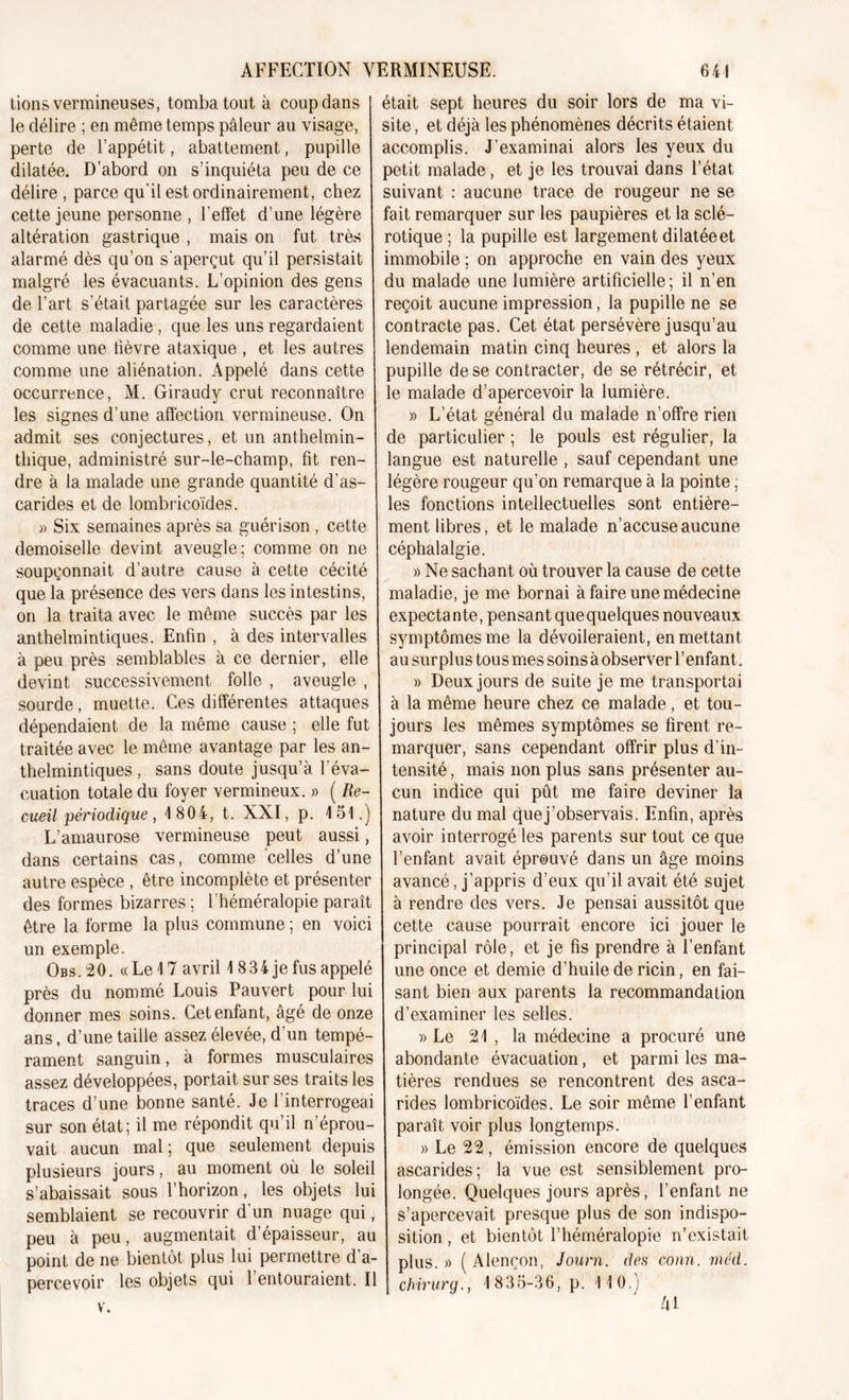 lions vermineuses, tomba tout à coup dans I était sept heures du soir lors de ma vi- le délire ; en même temps pâleur au visage, perte de l’appétit, abattement, pupille dilatée. D’abord on s’inquiéta peu de ce délire , parce qu'il est ordinairement, chez cette jeune personne , l'effet d’une légère altération gastrique , mais on fut très alarmé dès qu’on s'aperçut qu’il persistait malgré les évacuants. L’opinion des gens de l’art s’était partagée sur les caractères de cette maladie , que les uns regardaient comme une lièvre ataxique , et les autres comme une aliénation. Appelé dans cette occurrence, M. Giraudy crut reconnaître les signes d’une affection vermineuse. On admit ses conjectures, et un anthelmin- thique, administré sur-le-champ, fit ren- dre à la malade une grande quantité d’as- carides et de lombricoïdes. » Six semaines après sa guérison, cette demoiselle devint aveugle; comme on ne soupçonnait d’autre cause à cette cécité que la présence des vers dans les intestins, on la traita avec le même succès par les anthelmintiques. Enfin , à des intervalles à peu près semblables à ce dernier, elle devint successivement folle , aveugle , sourde, muette. Ces différentes attaques dépendaient de la même cause ; elle fut traitée avec le même avantage par les an- thelmintiques , sans doute jusqu’à l'éva- cuation totale du foyer vermineux. » ( Re- cueil périodique, 1 804, t. XXI, p. 151.) L’amaurose vermineuse peut aussi, dans certains cas, comme celles d’une autre espèce , être incomplète et présenter des formes bizarres; fhéméralopie paraît être la forme la plus commune ; en voici un exemple. Obs. 20. « Le 17 avril 1 8 3 4 je fus appelé près du nommé Louis Pauvert pour lui donner mes soins. Cet enfant, âgé de onze ans, d’une taille assez élevée, d’un tempé- rament sanguin, à formes musculaires assez développées, portait sur ses traits les traces d’une bonne santé. Je l’interrogeai sur son état; il me répondit qu’il n’éprou- vait aucun mal ; que seulement depuis plusieurs jours, au moment où le soleil s’abaissait sous l’horizon, les objets lui semblaient se recouvrir d’un nuage qui, peu à peu, augmentait d’épaisseur, au point de ne bientôt plus lui permettre d’a- percevoir les objets qui l’entouraient. Il v. site, et déjà les phénomènes décrits étaient accomplis. J’examinai alors les yeux du petit malade, et je les trouvai dans l’état suivant : aucune trace de rougeur ne se fait remarquer sur les paupières et la sclé- rotique ; la pupille est largement dilatée et immobile ; on approche en vain des yeux du malade une lumière artificielle; il n’en reçoit aucune impression, la pupille ne se contracte pas. Cet état persévère jusqu’au lendemain matin cinq heures , et alors la pupille de se contracter, de se rétrécir, et le malade d’apercevoir la lumière. » L’état général du malade n’offre rien de particulier ; le pouls est régulier, la langue est naturelle , sauf cependant une légère rougeur qu’on remarque à la pointe ; les fonctions intellectuelles sont entière- ment libres, et le malade n’accuse aucune céphalalgie. » Ne sachant où trouver la cause de cette maladie, je me bornai à faire une médecine expectante, pensant que quelques nouveaux symptômes me la dévoileraient, en mettant au surplus tous mes soins à observer l’enfant. » Deux jours de suite je me transportai à la même heure chez ce malade, et tou- jours les mêmes symptômes se firent re- marquer, sans cependant offrir plus d’in- tensité , mais non plus sans présenter au- cun indice qui pût me faire deviner la nature du mal quej’observais. Enfin, après avoir interrogé les parents sur tout ce que l’enfant avait éprouvé dans un âge moins avancé, j’appris d’eux qu’il avait été sujet à rendre des vers. Je pensai aussitôt que cette cause pourrait encore ici jouer le principal rôle, et je fis prendre à l’enfant une once et demie d’huile de ricin, en fai- sant bien aux parents la recommandation d’examiner les selles. » Le 21 , la médecine a procuré une abondante évacuation, et parmi les ma- tières rendues se rencontrent des asca- rides lombricoïdes. Le soir même l’enfant paraît voir plus longtemps. » Le 22 , émission encore de quelques ascarides; la vue est sensiblement pro- longée. Quelques jours après, l’enfant ne s’apercevait presque plus de son indispo- sition , et bientôt fhéméralopie n’existait plus. » ( Alençon, Journ. des conn. méd. chirurg., 1835-36, p. 110.) h 1