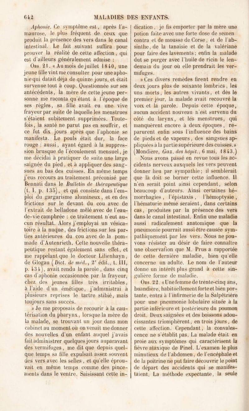 Aphonie. Ce symptôme est, après l’a- maurose, le plus fréquent de ceux que produit la présence des vers dans le canal intestinal. Le fait suivant suffira pour prouver la réalité de cette affection, qui est d’ailleurs généralement admise : Obs.21. «Au mois de juillet 1 840, une jeune fille vint me consulter pour une apho- nie qui datait déjà de quinze jours, et était survenue tout à coup. Questionnée sur ses antécédents, la mère de cette jeune per- sonne me raconta qu’étant à l’époque de ses règles, sa fille avait eu une vive frayeur par suite de laquelle les menstrues s’étaient subitement supprimées. Toute- fois , la santé ne parut pas en souffrir, et ce fut dix jours après que l’aphonie se manifesta. Le pouls était dur, la face rouge : aussi, ayant égard à la suppres- sion brusque de l’écoulement mensuel, je me décidai à pratiquer de suite une large saignée du pied, et à appliquer des sang- sues au bas des cuisses. En même temps j’eus recours au traitement préconisé par Bennati dans le Bulletin de thérapeutique (t. I. p. 1 35), et qui consiste dans l’em- ploi du gargarisme alumineux, et en des frictions sur le devant du cou avec de l’extrait de belladone mêlé avec de l’eau- de-vie camphrée : ce traitement n’eut au- cun résultat. Alors j’employai un vésica- toire à la nuque, des frictions sur les par- ties antérieures du cou avec de la pom- made d’Autenrieth. Cette nouvelle théra- peutique restant également sans effet, et me rappelant que le docteur Lilienhayn, de Glogau ( Dict. de méd2e édit., t. III, p. 43 4), avait rendu la parole , dans cinq cas d’aphonie occasionnée par la frayeur, chez des jeunes fdles très irritables, à l’aide d'un émétique, j’administrai à plusieurs reprises le tartre stibié, mais toujours sans succès. » Je me proposais de recourir à la cau- térisation du pharynx, lorsque la mère de la malade, se trouvant un jour dans mon cabinet au moment où on venait me donner des nouvelles d’un enfant auquel j’avais fait administrer quelques jours auparavant des vermifuges, me dit que depuis quel- que temps sa fille expulsait assez souvent des vers avec les selles , et qu’elle éprou- vait en même temps comme des pince- ments dans le ventre. Saisissant cette in- dication , je fis emporter par la mère une potion faite avec une forte dose de semen contra et de mousse de Corse , et de l'ab- sinthe, de la tanaisie et de la valériane pour faire des lavements ; enfin la malade dut se purger avec l’huile de ricin le len- demain du jour où elle prendrait les ver- mifuges. » Ces divers remèdes firent rendre en deux jours plus de soixante lombrics , les uns morts, les autres vivants, et dès le premier jour, la malade avait recouvré la voix et la parole. Depuis cette époque, aucun accident nouveau n’est survenu du côté du larynx, et les menstrues, qui manquèrent encore à deux époques , re- parurent enfin sous l’influence des bains de pieds et de vapeurs , des sangsues ap- pliquées à la partie supérieure des cuisses. » (Mondière, Gaz. des hôpit., 6 mai, 1 843.) Nous avons passé en revue tous les ac- cidents nerveux auxquels les vers peuvent donner lieu par sympathie ; il semblerait que là doit se borner cette influence. Il n’en serait point ainsi cependant, selon beaucoup d’auteurs. Ainsi certaines hé- morrhagies , l’épistaxis , l’hémoptysie , l’hématurie même seraient, dans certains cas, produites par la présence des vers dans le canal intestinal. Enfin une maladie aussi radicalement anatomique que la pneumonie pourrait aussi être causée sym- pathiquement par les vers. Nous ne pou- vons résister au désir de faire connaître une observation que M. Prus a rapportée de cette dernière maladie, bien qu’elle concerne un adulte. Le nom de l’auteur donne un intérêt plus grand à cette sin- gulière forme de maladie. Obs.22. «Unefemme de trente-cinq ans, buandière, habituellement forte et bien por- tante, entra à l’infirmerie de la Salpêtrière pour une pneumonie lobulaire située à la partie inférieure et postérieure du poumon droit. Deux saignées et des boissons adou- cissantes triomphèrent, en trois jours , de cette affection. Cependant, la convales- cence ne s’établit pas. La malade était en proie aux symptômes qui caractérisent la fièvre ataxique de Pinel. L’examen le plus minutieux de l’abdomen, de l’encéphale et de la poitrine ne put faire découvrir le point de départ des accidents qui se manifes- taient. La méthode expectante, la seule