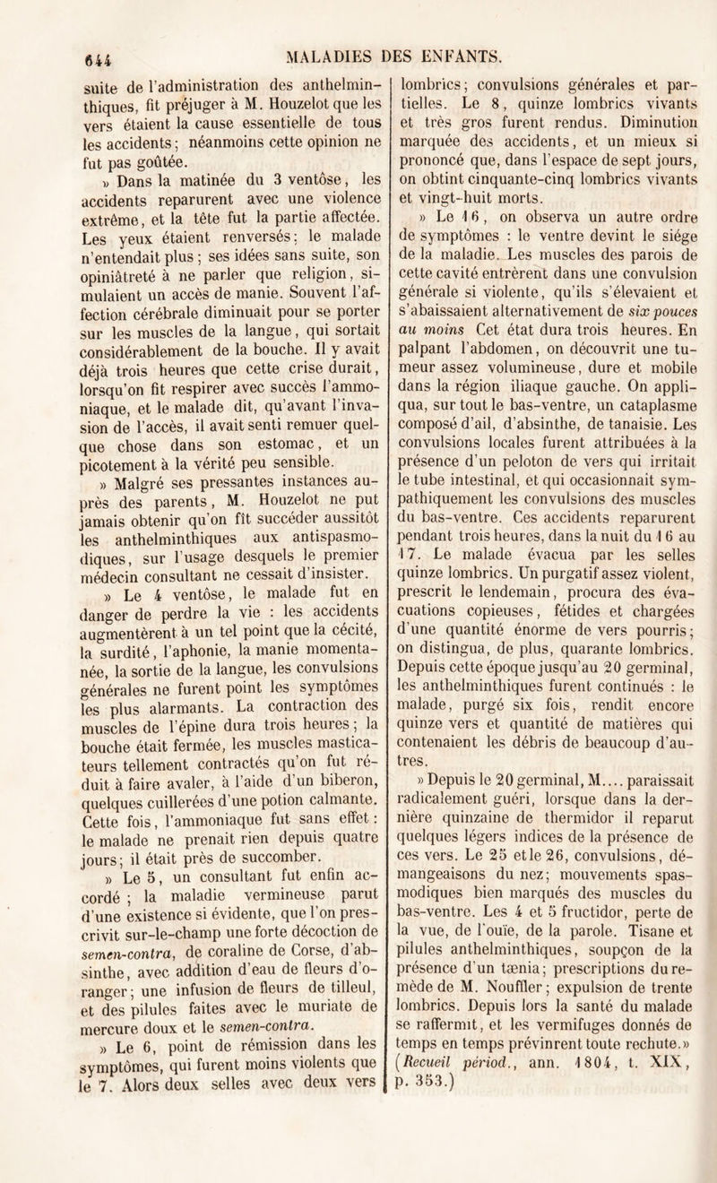 suite de l’administration des anthelmin- thiques, fit préjuger à M. Houzelot que les vers étaient la cause essentielle de tous les accidents ; néanmoins cette opinion ne fut pas goûtée. v Dans la matinée du 3 ventôse, les accidents reparurent avec une violence extrême, et la tête fut la partie affectée. Les yeux étaient renverses : le malade n’entendait plus ; ses idées sans suite, son opiniâtreté à ne parler que religion, si- mulaient un accès de manie. Souvent 1 af- fection cérébrale diminuait pour se porter sur les muscles de la langue, qui sortait considérablement de la bouche. Il y avait déjà trois heures que cette crise durait, lorsqu’on fit respirer avec succès l’ammo- niaque, et le malade dit, qu avant 1 inva- sion de l’accès, il avait senti remuer quel- que chose dans son estomac, et un picotement à la vérité peu sensible. » Malgré ses pressantes instances au- près des parents, M. Houzelot ne put jamais obtenir qu’on fît succéder aussitôt les anthelminthiques aux antispasmo- diques, sur l’usage desquels le premier médecin consultant ne cessait d’insister. » Le 4 ventôse, le malade fut en danger de perdre la vie : les accidents augmentèrent à un tel point que la cécité, la surdité, l’aphonie, la manie momenta- née, la sortie de la langue, les convulsions générales ne furent point les symptômes les plus alarmants. La contraction des muscles de l’épine dura trois heures ; la bouche était fermée, les muscles mastica- teurs tellement contractés qu on fut ré- duit à faire avaler, à l’aide d’un biberon, quelques cuillerées d’une potion calmante. Cette fois, l’ammoniaque fut sans effet : le malade ne prenait rien depuis quatre jours; il était près de succomber. » Le 5, un consultant fut enfin ac- cordé ; la maladie vermineuse parut d’une existence si évidente, que l’on pres- crivit sur-le-champ une forte décoction de semcn-contra, de coraline de Corse, d ab- sinthe, avec addition d’eau de fleurs d’o- ranger; une infusion de fleurs de tilleul, et des pilules faites avec le muriate de mercure doux et le semen-conlra. » Le 6, point de rémission dans les symptômes, qui furent moins violents que le 7. Alors deux selles avec deux vers lombrics; convulsions générales et par- tielles. Le 8, quinze lombrics vivants et très gros furent rendus. Diminution marquée des accidents, et un mieux si prononcé que, dans l’espace de sept jours, on obtint cinquante-cinq lombrics vivants et vingt-huit morts. » Le \ fi, on observa un autre ordre de symptômes : le ventre devint le siège de la maladie. Les muscles des parois de cette cavité entrèrent dans une convulsion générale si violente, qu’ils s’élevaient et s’abaissaient alternativement de six pouces au moins Cet état dura trois heures. En palpant l’abdomen, on découvrit une tu- meur assez volumineuse, dure et mobile dans la région iliaque gauche. On appli- qua, sur tout le bas-ventre, un cataplasme composé d’ail, d’absinthe, de tanaisie. Les convulsions locales furent attribuées à la présence d’un peloton de vers qui irritait le tube intestinal, et qui occasionnait sym- pathiquement les convulsions des muscles du bas-ventre. Ces accidents reparurent pendant trois heures, dans la nuit du 1 6 au 17. Le malade évacua par les selles quinze lombrics. Un purgatif assez violent, prescrit le lendemain, procura des éva- cuations copieuses, fétides et chargées d’une quantité énorme de vers pourris ; on distingua, de plus, quarante lombrics. Depuis cette époque jusqu’au 20 germinal, les anthelminthiques furent continués : le malade, purgé six fois, rendit encore quinze vers et quantité de matières qui contenaient les débris de beaucoup d’au- tres. » Depuis le 20 germinal, M.... paraissait radicalement guéri, lorsque dans la der- nière quinzaine de thermidor il reparut quelques légers indices de la présence de ces vers. Le 25 etle 26, convulsions, dé- mangeaisons du nez; mouvements spas- modiques bien marqués des muscles du bas-ventre. Les 4 et 5 fructidor, perte de la vue, de l'ouïe, de la parole. Tisane et pilules anthelminthiques, soupçon de la présence d’un tænia; prescriptions du re- mède de M. Nouffler; expulsion de trente lombrics. Depuis lors la santé du malade se raffermit, et les vermifuges donnés de temps en temps prévinrent toute rechute.» (Recueil périod., ann. 1 804, t. XIX, p. 353.)