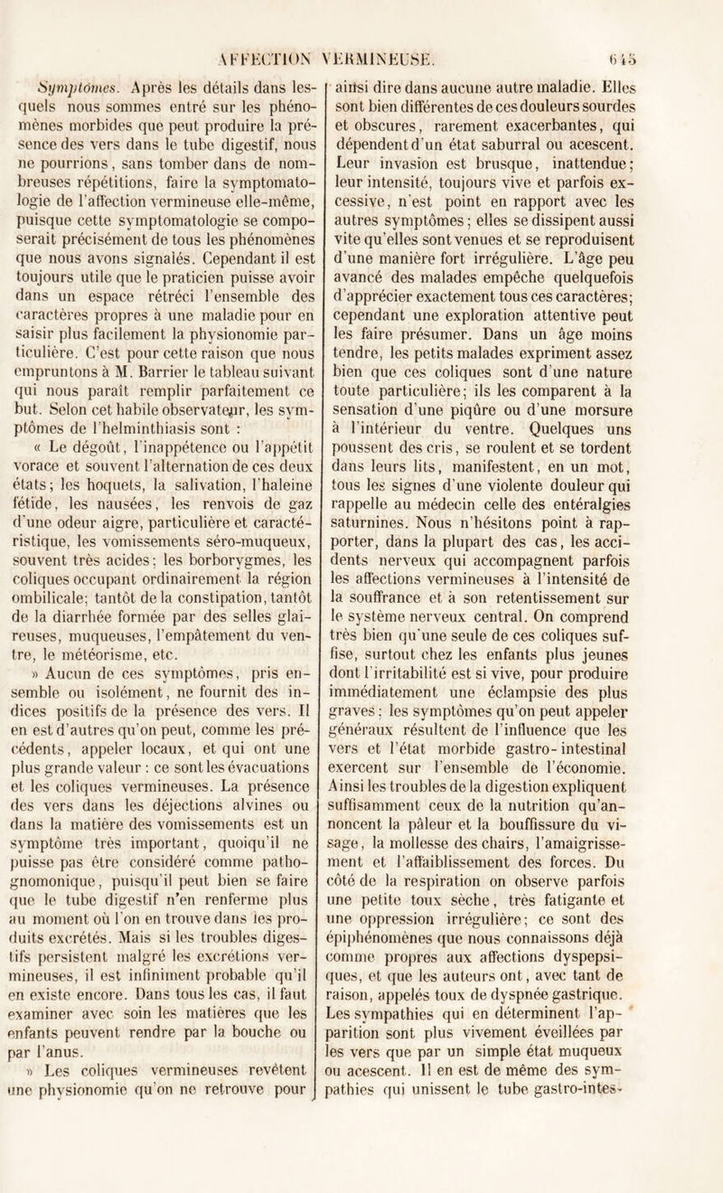 Symptômes. Après les détails dans les- quels nous sommes entré sur les phéno- mènes morbides que peut produire la pré- sence des vers dans le tube digestif, nous ne pourrions, sans tomber dans de nom- breuses répétitions, faire la symptomato- logie de l’affection vermineuse elle-même, puisque cette symptomatologie se compo- serait précisément de tous les phénomènes que nous avons signalés. Cependant il est toujours utile que le praticien puisse avoir dans un espace rétréci l’ensemble des caractères propres à une maladie pour en saisir plus facilement la physionomie par- ticulière. C’est pour cette raison que nous empruntons à M. Barrier le tableau suivant qui nous paraît remplir parfaitement ce but. Selon cet habile observateur, les sym- ptômes de l’helminthiasis sont : « Le dégoût, l'inappétence ou l’appétit vorace et souvent l’alternation de ces deux états; les hoquets, la salivation, l’haleine fétide, les nausées, les renvois de gaz d’une odeur aigre, particulière et caracté- ristique, les vomissements séro-muqueux, souvent très acides; les borborygmes, les coliques occupant ordinairement la région ombilicale; tantôt delà constipation,tantôt de la diarrhée formée par des selles glai- reuses, muqueuses, l’empâtement du ven- tre, le météorisme, etc. » Aucun de ces symptômes, pris en- semble ou isolément, ne fournit des in- dices positifs de la présence des vers. Il en est d’autres qu’on peut, comme les pré- cédents, appeler locaux, et qui ont une plus grande valeur : ce sont les évacuations et les coliques vermineuses. La présence des vers dans les déjections alvines ou dans la matière des vomissements est un symptôme très important, quoiqu’il ne puisse pas être considéré comme patho- gnomonique, puisqu’il peut bien se faire que le tube digestif n’en renferme plus au moment où l’on en trouve dans les pro- duits excrétés. Mais si les troubles diges- tifs persistent malgré les excrétions ver- mineuses, il est infiniment probable qu’il en existe encore. Dans tous les cas, il faut examiner avec soin les matières que les enfants peuvent rendre par la bouche ou par l’anus. » Les coliques vermineuses revêtent une physionomie qu’on ne retrouve pour aiùsi dire dans aucune autre maladie. Elles sont bien différentes de ces douleurs sourdes et obscures, rarement exacerbantes, qui dépendent d’un état saburral ou acescent. Leur invasion est brusque, inattendue; leur intensité, toujours vive et parfois ex- cessive, n’est point en rapport avec les autres symptômes ; elles se dissipent aussi vite qu’elles sont venues et se reproduisent d’une manière fort irrégulière. L’âge peu avancé des malades empêche quelquefois d’apprécier exactement tous ces caractères; cependant une exploration attentive peut les faire présumer. Dans un âge moins tendre, les petits malades expriment assez bien que ces coliques sont d’une nature toute particulière ; ils les comparent à la sensation d’une piqûre ou d’une morsure à l'intérieur du ventre. Quelques uns poussent des cris, se roulent et se tordent dans leurs lits, manifestent, en un mot, tous les signes d’une violente douleur qui rappelle au médecin celle des entéralgies saturnines. Nous n’hésitons point à rap- porter, dans la plupart des cas, les acci- dents nerveux qui accompagnent parfois les affections vermineuses à l’intensité de la souffrance et à son retentissement sur le système nerveux central. On comprend très bien qu’une seule de ces coliques suf- fise, surtout chez les enfants plus jeunes dont l’irritabilité est si vive, pour produire immédiatement une éclampsie des plus graves ; les symptômes qu’on peut appeler généraux résultent de l’influence que les vers et l’état morbide gastro-intestinal exercent sur l’ensemble de l’économie. Ainsi les troubles de la digestion expliquent suffisamment ceux de la nutrition qu’an- noncent la pâleur et la bouffissure du vi- sage, la mollesse des chairs, l’amaigrisse- ment et l’affaiblissement des forces. Du côté de la respiration on observe parfois une petite toux sèche, très fatigante et une oppression irrégulière; ce sont des épiphénomènes que nous connaissons déjà comme propres aux affections dyspepsi- ques, et que les auteurs ont, avec tant de raison, appelés toux de dyspnée gastrique. Les sympathies qui en déterminent l’ap- parition sont plus vivement éveillées par les vers que par un simple état muqueux ou acescent. 11 en est de même des sym- pathies qui unissent le tube gastro-in tes-