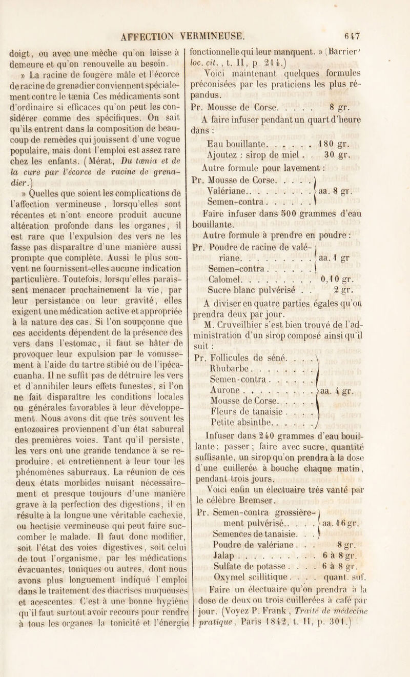 doigt, ou avec une mèche qu’on laisse à demeure et qu’on renouvelle au besoin. » La racine de fougère mâle et l'écorce de racine de grenadier conviennent spéciale- ment contre le tænia Ces médicaments sont d’ordinaire si efficaces qu’on peut les con- sidérer comme des spécifiques. On sait qu’ils entrent dans la composition de beau- coup de remèdes qui jouissent d une vogue populaire, mais dont l’emploi est assez rare chez les enfants. (Mérat, Du tænia, et de la cure par l’écorce de racine de grena- dier.) » Quelles que soient les complications de l’affection vermineuse , lorsqu’elles sont récentes et n’ont encore produit aucune altération profonde dans les organes, il est rare que l’expulsion des vers ne les fasse pas disparaître d’une manière aussi prompte que complète. Aussi le plus sou- vent ne fournissent-elles aucune indication particulière. Toutefois, lorsqu’elles parais- sent menacer prochainement la vie, par leur persistance ou leur gravité, elles exigent une médication active et appropriée à la nature des cas. Si l’on soupçonne que ces accidents dépendent de la présence des vers dans l’estomac, il faut se hâter de provoquer leur expulsion par le vomisse- ment à l’aide du tartre stibié ou de l'ipéca- cuanha. Il ne suffit pas de détruire les vers et d’annihiler leurs effets funestes, si l’on ne fait disparaître les conditions locales ou générales favorables à leur développe- ment Nous avons dit que très souvent les entozoaires proviennent d’un état saburral des premières voies. Tant qu’il persiste, les vers ont une grande tendance à se re- produire, et entretiennent à leur tour les phénomènes saburraux. La réunion de ces deux états morbides nuisant nécessaire- ment et presque toujours d’une manière grave à la perfection des digestions, il en résulte à la longue une véritable cachexie, ou hectisie vermineuse qui peut faire suc- comber le malade. Il faut donc modifier, soit l’état des voies digestives, soit celui de tout l’organisme, par les médications évacuantes, toniques ou autres, dont nous avons plus longuement indiqué l’emploi dans le traitement des diacrises muqueuses et acescentes. C’est à une bonne hygiène qu’il faut surtout avoir recours pour rendre à tous les organes la tonicité et l’énergie, fonctionnelle qui leur manquent. » (Barrier’ loc. cit. , t. II, p 21 4.) Voici maintenant quelques formules préconisées par les praticiens les plus ré- pandus. Pr. Mousse de Corse 8 gr. A faire infuser pendant un quart d’heure dans : Eau bouillante 180 gr. Ajoutez : sirop de miel . 30 gr. Autre formule pour lavement : Pr. Mousse de Corse ) Valériane &gt; aa. 8 gr. Semen-contra \ Faire infuser dans 500 grammes d’eau bouillante. Autre formule à prendre en poudre : Pr. Poudre de racine de valé- j riane. aa. 1 gr Semen-contra ) Calomel 0,10 gr. Sucre blanc pulvérisé . . 2 gr. A diviser en quatre parties égales qu’oit prendra deux par jour. M. Cruveilhier s’est bien trouvé de l’ad- ministration d’un sirop composé ainsi qu’il suit : Pr. Follicules de séné. . . . \ Rhubarbe i Semen-contra I Aurone &gt;aa. 4 gr. Mousse de Corse I Fleurs de tanaisie . . . . ] Petite absinthe .y Infuser dans 240 grammes d’eau bouil- lante; passer; faire avec sucre, quantité suffisante, un sirop qu’on prendra à la dose d’une cuillerée à bouche chaque matin, pendant trois jours. Voici enfin un électuaire très vanté par le célèbre Bremser. Pr. Semen-contra grossière- 1 ment pulvérisé | aa. 16gr. Semences de tanaisie. . .) Poudre de valériane . . . 8gr. Jalap 6à8 gr. Sulfate de potasse . . . . 6 à 8 gr. Oxymel scillitique. . . . quant, suf. Faire un électuaire qu’on prendra à la dose de deux ou trois cuillerées à café par jour. (Voyez P. Frank , Traité de médecine pratique. Paris 1842, t. II, p. 301.)