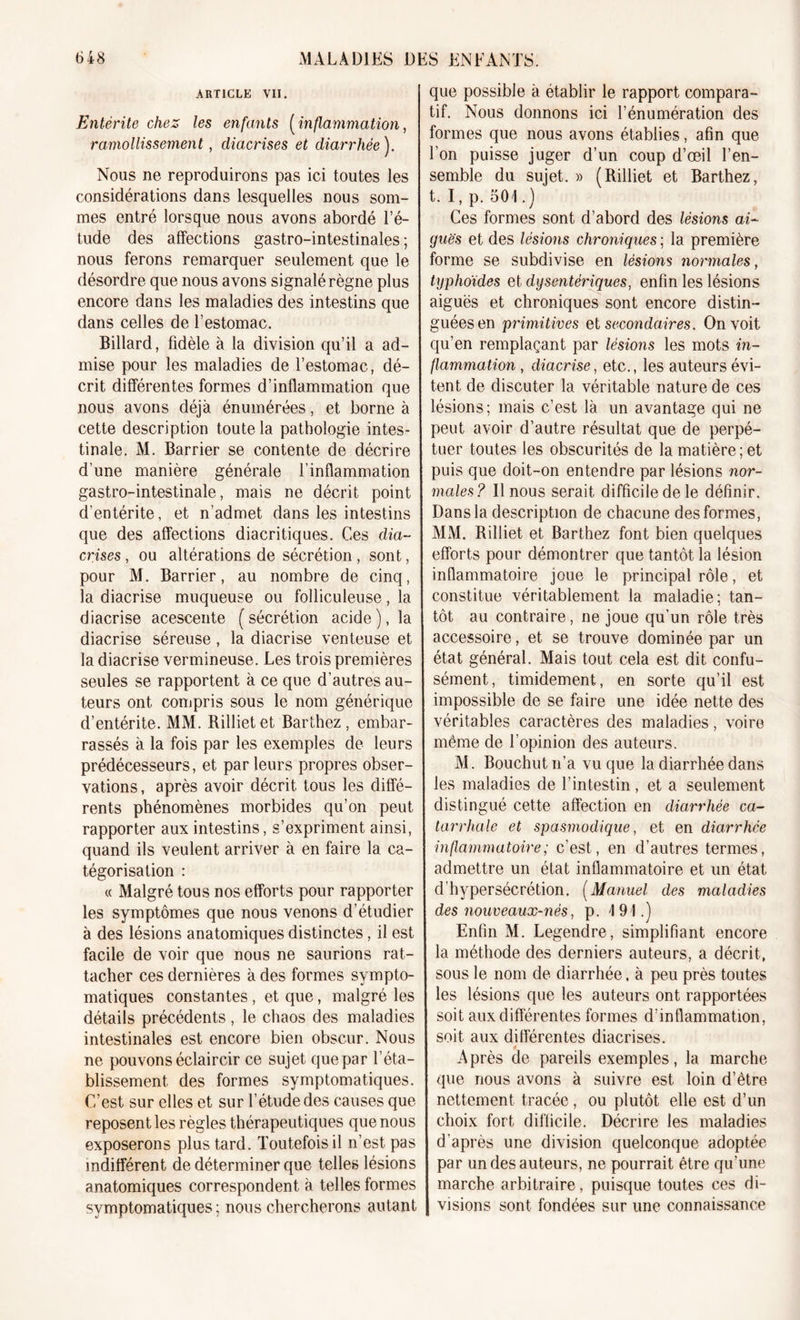 ARTICLE VII. Entérite chez les enfants [inflammation, ramollissement, diacrises et diarrhée ). Nous ne reproduirons pas ici toutes les considérations dans lesquelles nous som- mes entré lorsque nous avons abordé l’é- tude des affections gastro-intestinales ; nous ferons remarquer seulement que le désordre que nous avons signalé règne plus encore dans les maladies des intestins que dans celles de l’estomac. Billard, fidèle à la division qu’il a ad- mise pour les maladies de l’estomac, dé- crit différentes formes d’inflammation que nous avons déjà énumérées, et borne à cette description toute la pathologie intes- tinale. M. Barrier se contente de décrire d’une manière générale l'inflammation gastro-intestinale, mais ne décrit point d’entérite, et n’admet dans les intestins que des affections diacritiques. Ces dia- crises , ou altérations de sécrétion , sont, pour M. Barrier, au nombre de cinq, la diacrise muqueuse ou folliculeuse, la diacrise acescente (sécrétion acide), la diacrise séreuse, la diacrise venteuse et la diacrise vermineuse. Les trois premières seules se rapportent à ce que d’autres au- teurs ont compris sous le nom générique d’entérite. MM. Rillietet Barthez , embar- rassés à la fois par les exemples de leurs prédécesseurs, et par leurs propres obser- vations, après avoir décrit tous les diffé- rents phénomènes morbides qu’on peut rapporter aux intestins, s’expriment ainsi, quand ils veulent arriver à en faire la ca- tégorisation : « Malgré tous nos efforts pour rapporter les symptômes que nous venons d’étudier à des lésions anatomiques distinctes, il est facile de voir que nous ne saurions rat- tacher ces dernières à des formes sympto- matiques constantes, et que, malgré les détails précédents, le chaos des maladies intestinales est encore bien obscur. Nous ne pouvons éclaircir ce sujet que par l’éta- blissement des formes symptomatiques. C’est sur elles et sur l’étude des causes que reposent les règles thérapeutiques que nous exposerons plus tard. Toutefois il n’est pas indifférent de déterminer que telles lésions anatomiques correspondent à telles formes symptomatiques ; nous chercherons autant que possible à établir le rapport compara- tif. Nous donnons ici l’énumération des formes que nous avons établies, afin que l’on puisse juger d’un coup d’oeil l’en- semble du sujet. » (Rilliet et Barthez, t. I, p. 501.) Ces formes sont d’abord des lésions ai- guës et des lésions chroniques ; la première forme se subdivise en lésions normales, typhoïdes et dysentériques, enfin les lésions aiguës et chroniques sont encore distin- guées en primitives et secondaires. On voit qu’en remplaçant par lésions les mots in- flammation , diacrise, etc., les auteurs évi- tent de discuter la véritable nature de ces lésions; mais c’est là un avantage qui ne peut avoir d’autre résultat que de perpé- tuer toutes les obscurités de la matière; et puis que doit-on entendre par lésions nor- males? Il nous serait difficile de le définir. Dans la description de chacune des formes, MM. Rilliet et Barthez font bien quelques efforts pour démontrer que tantôt la lésion inflammatoire joue le principal rôle, et constitue véritablement la maladie; tan- tôt au contraire, ne joue qu’un rôle très accessoire, et se trouve dominée par un état général. Mais tout cela est dit confu- sément, timidement, en sorte qu’il est impossible de se faire une idée nette des véritables caractères des maladies, voire même de l’opinion des auteurs. M. Bouchutn’a vu que la diarrhée dans les maladies de l’intestin, et a seulement distingué cette affection en diarrhée ca- tarrhale et spasmodique, et en diarrhée inflammatoire; c’est, en d’autres termes, admettre un état inflammatoire et un état d’hypersécrétion. (Manuel des maladies des nouveaux-nés, p. 191.) Enfin M. Legendre, simplifiant encore la méthode des derniers auteurs, a décrit, sous le nom de diarrhée, à peu près toutes les lésions que les auteurs ont rapportées soit aux différentes formes d’inflammation, soit aux différentes diacrises. Après de pareils exemples, la marche que nous avons à suivre est loin d’être nettement tracée, ou plutôt elle est d’un choix fort difficile. Décrire les maladies d’après une division quelconque adoptée par un des auteurs, ne pourrait être qu’une marche arbitraire, puisque toutes ces di- visions sont fondées sur une connaissance