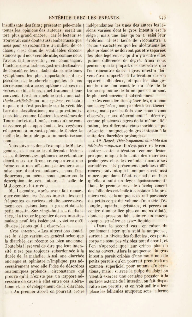 insuffisante des faits ; présenter pêle-mêle I toutes les opinions des auteurs , serait un tort plus grand encore, car le lecteur se trouverait sans doute aussi embarrassé que nous pour se reconnaître au milieu de ce chaos; c’est dans de semblables circon- stances qu’il nous semble utile, comme nous l’avons fait pressentir, en commençant l’histoire des affections gastro-intestinales, déconsidérer les maladies dans un de leurs symptômes les plus importants, s’il est possible, et de chercher quelles lésions correspondent à ce symptôme et à ses di- verses modifications, quel traitement leur convient C’est en quelque sorte une mef- I thode artificielle ou un système en bota- nique , qui n’est pas fondé sur la véritable base des classifications , mais qui est indis- pensable, comme l’étaient les systèmes de Tournefort et de Linné, avant qu'une con- naissance plus approfondie des végétaux eût permis à un vaste génie de fonder la méthode admirable qui a immortalisé son nom. Nous suivrons donc l’exemple de M. Le- gendre , et lorsque les différentes lésions et les différents symptômes que cet auteur décrit nous paraîtront se rapporter à une forme ou à une affection particulière ad- mise par d’autres auteurs, nous l’in- diquerons, ou même nous ajouterons la description de ces auteurs à celle de M...Legendre lui-même. M. Legendre, après avoir fait remar- quer combien les lésions intestinales sont fréquentes et variées, étudie successive' ment ces lésions dans le gros et dans le petit intestin. Sur vingt-huit cas de diar- rhée, il a trouvé le premier de ces intestins malade neuf fois isolément ; voici ce qu’il dit des lésions qu’il a observées : Gros intestin. « Les altérations dont il est le siège varient en général selon que la diarrhée est récente ou bien ancienne. Toutefois il est vrai de dire que leur inten- sité n’est pas toujours subordonnée à la durée de la maladie. Ainsi une diarrhée ancienne et opiniâtre n’implique pas né- cessairement avec elle l’idée de désordres anatomiques profonds, circonstance qui prouve qu’il n’existe pas un rapport né- cessaire de cause à effet entre ces altéra- tions et le développement de la diarrhée. » Au premier abord on pourrait croire indépendantes les unes des autres les lé- sions variées dont le gros intestin est le siège ; mais une fois qu’on a saisi leur évolution, il est facile de reconnaître à certains caractères que les ulcérations les plus profondes ne doivent pas être séparées des plus légères, et qu’il n’y a entre elles qu’une différence de degré. Ainsi nous pensons que la plupart des désordres que l’on rencontre dans le gros intestin doi- vent être rapportés à l’altération de son appareil folliculeux, et que les change- ments que l’on constate du côté de la trame organique de la muqueuse lui sont le plus ordinairement subordonnés. » Ces considérations générales, qui nous sont suggérées, non par des idées théori- ques , mais par les faits que nous avons observés, nous déterminent à décrire, comme plusieurs degrés de la même alté- ration , les différents états morbides que présente la muqueuse du gros intestin à la suite des diarrhées prolongées. » \er Degré. Développement morbide des follicules muqueux. Il n’est pas rare de ren- contrer cette altération comme lésion presque unique à la suite des diarrhées prolongées chez les enfants ; quant à ses caractères, ils présentent quelques diffé- rences , suivant que la muqueuse est aussi mince que dans l’état normal, ou bien qu’elle a subi un léger épaississement. Dans le premier cas, le développement des follicules est facile à constater à la pre- mière vue , et la muqueuse paraît parsemée j de petits corps du volume d’une tête d’é- pingle , aplatis , grisâtres, et percés au | centre d’un orifice plus ou moins dilaté, | dont la pression fait suinter un mucus opaque, grisâtre et assez liquide. » Dans le second cas , en raison du gonflement léger qu’a subi la muqueuse, surtout au niveau des follicules , ces petits corps ne sont pas visibles tout d’abord, et l’on n’aperçoit que leur orifice plus ou moins ouvert. Alors la muqueuse du gros intestin paraît criblée d’une multitude de petits pertuis qu’on pourrait prendre à un examen superficiel pour autant d’ulcéra- tions ; mais, si avec la pulpe du doigt on vient à exercer une certaine pression à la surface externe de l’intestin, on fait dispa- raître ces pertuis, et on voit saillir à leur place les follicules muqueux sous la forme