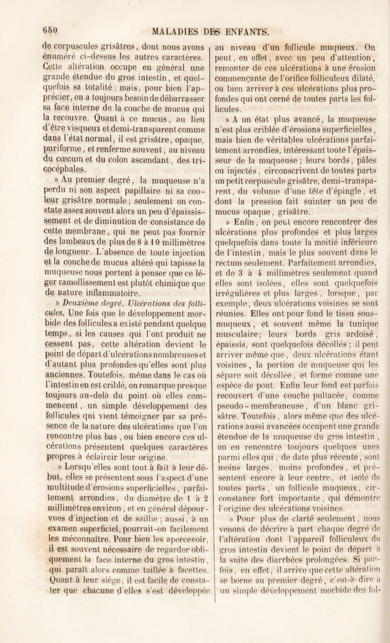 de corpuscules grisâtres, dont nous avons énuméré ci-dessus les autres caractères. Cette altération occupe en général une grande étendue du gros intestin, et quel- quefois sa totalité; mais, pour bien l’ap- précier, on a toujours besoin de débarrasser sa face interne de la couche de mucus qui la recouvre. Quant à ce mucus, au lieu d être visqueux et demi-transparent comme dans l’état normal, il est grisâtre, opaque, puriforme, et renferme souvent, au niveau du cæcum et du colon ascendant, des tri- cocéphales. » Au premier degré, la muqueuse n’a perdu ni son aspect papillaire ni sa cou- leur grisâtre normale ; seulement on con- state assez souvent alors un peu d’épaissis- sement et de diminution de consistance de cette membrane, qui ne peut pas fournir des lambeaux de plus de 8 à \ 0 millimètres de longueur. L’absence de toute injection et la couche de mucus altéré qui tapisse la muqueuse nous portent à penser que ce lé- ger ramollissement est plutôt chimique que de nature inflammatoire. » Deuxième degré. Ulcérations des folli- cules. Une fois que le développement mor- bide des follicules a existé pendant quelque temps, si les causes qui l’ont produit ne cessent pas, cette altération devient le point de départ d’ulcérations nombreuses et d’autant plus profondes qu’elles sont plus anciennes. Toutefois, même dans le cas où l’intestin en est criblé, on remarque presque toujours au-delà du point où elles com- mencent , un simple développement des follicules qui vient témoigner par sa pré- sence de la nature des ulcérations que l’on rencontre plus bas , ou bien encore ces ul- cérations présentent quelques caractères propres à éclaircir leur origine. » Lorsqu’elles sont tout à fait à leur dé- but, elles se présentent sous l’aspect d’une multitude d’érosions superficielles, parfai- tement arrondies, du diamètre de I à 2 millimètres environ , et en général dépour- vues d’injection et de saillie ; aussi, à un examen superficiel, pourrait-on facilement les méconnaître. Pour bien les apercevoir, il est souvent nécessaire de regarder obli- quement la face interne du gros intestin , qui paraît alors comme taillée à facettes. Quant à leur siège, il est facile de consta- ter que chacune d’elles s’est développée au niveau d’un follicule muqueux. On peut, en effet, avec un peu d’attention, remonter de ces ulcérations à une érosion commençante de l’orifice folliculeux dilaté, ou bien arriver à ces ulcérations plus pro- fondes qui ont cerné de toutes parts les fol- licules. » A un état plus avancé, la muqueuse n’est plus criblée d’érosions superficielles, mais bien de véritables ulcérations parfai- tement arrondies, intéressant toute l’épais- seur de la muqueuse ; leurs bords, pâles ou injectés, circonscrivent de toutes parts un petit corpuscule grisâtre, demi-transpa- rent, du volume d’une tête d’épingle, et dont la pression fait suinter un peu de mucus opaque, grisâtre. » Enfin, on peut encore rencontrer des ulcérations plus profondes et plus larges quelquefois dans toute la moitié inférieure de l’intestin, mais le plus souvent dans le rectum seulement. Parfaitement arrondies, et de 3 à 4 millimètres seulement quand elles sont isolées, elles sont quelquefois irrégulières et plus larges , lorsque , par exemple, deux ulcérations voisines se sont réunies. Elles ont pour fond le tissu sous- muqueux, et souvent même la tunique musculaire; leurs bords gris ardoisé, épaissis, sont quelquefois décollés ; il peut arriver même que, deux ulcérations étant voisines, la portion de muqueuse qui les sépare soit décollée, et forme comme une espèce de pont. Enfin leur fond est parfois recouvert d’une couche pultacée, comme pseudo- membraneuse, d’un blanc gri- sâtre. Toutefois, alors même que des ulcé- rations aussi avancées occupent une grande étendue de la muqueuse du gros intestin , on en rencontre toujours quelques unes parmi elles qui, de date plus récente, sont moins larges, moins profondes, et pré- sentent encore à leur centre, et isolé de toutes parts, un follicule muqueux, cir- constance fort importante , qui démontre l’origine des ulcérations voisines. )&gt; Pour plus de clarté seulement, nous venons de décrire à part chaque degré de l’altération dont l’appareil folliculeux du gros intestin devient le point de départ à la suite des diarrhées prolongées. Si par- fois , en effet, il arrive que cette altération se borne au premier degré, c’est-à-dire a un simple développement morbide des loi-