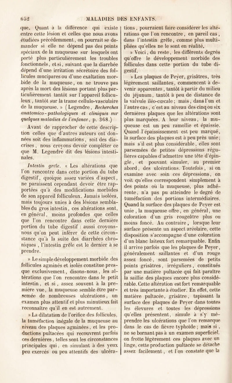 que. Quant à la différence qui existe entre cette lésion et celles que nous avons étudiées précédemment, on pourrait se de- mander si elle ne dépend pas des points spéciaux de la muqueuse sur lesquels ont porté plus particulièrement les troubles fonctionnels, et si, suivant que la diarrhée dépend d’une irritation sécrétoire des fol- licules mucipares ou d’une exaltation mor- bide de la muqueuse, on ne trouve pas après la mort des lésions portant plus par- ticulièrement tantôt sur l’appareil follicu- leux , tantôt sur la trame cellulo-vasculaire de la muqueuse. » ( Legendre, Recherches anatomico - pathologiques et cliniques sur quelques maladies de l’enfance , p. 368.) Avant de rapprocher de cette descrip- tion celles que d’autres auteurs ont don- nées soit des inflammations, soit des dia- crises , nous croyons devoir compléter ce que M. Legendre dit des lésions intesti- nales. Intestin grêle. « Les altérations que l'on rencontre dans cette portion du tube digestif, quoique assez variées d’aspect, ne paraissent cependant devoir être rap- portées qu’à des modifications morbides de son appareil folliculeux. Jamais isolées, mais toujours unies à des lésions sembla- bles du gros intestin, ces altérations sont, en général, moins profondes que celles que l’on rencontre dans cette dernière portion du tube digestif : aussi croyons- nous qu’on peut inférer de cette circon- stance qu’à la suite des diarrhées chro- niques , l’intestin grêle est le dernier à se prendre. » Le simple développement morbide des follicules agminés et isolés constitue pres- que exclusivement, disons-nous , les al- térations que l’on rencontre dans le petit intestin, et si, assez souvent à la pre- mière vue, la muqueuse semble être par- semée de nombreuses ulcérations, un examen plus attentif et plus minutieux fait reconnaître qu’il en est autrement. » La dilatation de l’orifice des follicules, la tuméfaction inégale de la muqueuse au niveau des plaques agminées, et les pro- ductions pultacées qui recouvrent parfois ces dernières, telles sont les circonstances principales qui, en simulant à des yeux peu exercés ou peu attentifs des ulcéra- tions , pourraient faire considérer les alté- rations que l'on rencontre, en pareil cas , dans l’intestin grêle, comme plus multi- pliées qu’elles ne le sont en réalité. » Voici, du reste, les différents degrés qu’offre le développement morbide des follicules dans cette portion du tube di- gestif. » Les plaques de Peyer, grisâtres, très légèrement saillantes, commencent à de- venir apparentes , tantôt à partir du milieu du jéjunum, tantôt à peu de distance de la valvule iléo-cœcale ; mais, dans l’un et l’autre cas, c’est au niveau des cinq ou six dernières plaques que les altérations sont plus marquées. A leur niveau, la mu- queuse est un peu ramollie et épaissie. Quand l’épaississement est peu marqué, la surface des plaques est à peu près unie; mais s’il est plus considérable, elles sont parsemées de petites dépressions régu- lières capables d’admettre une tête d’épin- gle , et pouvant simuler, au premier abord, des ulcérations. Toutefois , si on examine avec soin ces dépressions, on voit qu’elles correspondent simplement à des points où la muqueuse, plus adhé- rente , n’a pas pu atteindre le degré de tuméfaction des portions intermédiaires. Quand la surface des plaques de Peyer est unie , la muqueuse offre, en général, une coloration d’un gris rougeâtre plus ou moins foncé. Au contraire , lorsque leur surface présente un aspect aréolaire, cette disposition s’accompagne d’une coloration d’un blanc laiteux fort remarquable. Enfin il arrive parfois que les plaques de Peyer, généralement saillantes et d’un rouge assez foncé, sont parsemées de petits points grisâtres , irréguliers , constitués par une matière pultacée qui fait paraître la saillie des plaques encore plus considé- rable. Cette altération est fort remarquable et très importante à étudier. En effet, cette matière pultacée, grisâtre, tapissant la surface des plaques de Peyer dans toutes les élevures et toutes les dépressions qu’elles présentent, simule à s’y mé- prendre les ulcérations que l’on remarque dans le cas de fièvre typhoïde ; mais si , ne se bornant pas à un examen superficiel, on frotte légèrement ces plaques avec un linge, cette production pultacée se détache assez facilement, et l’on constate que la