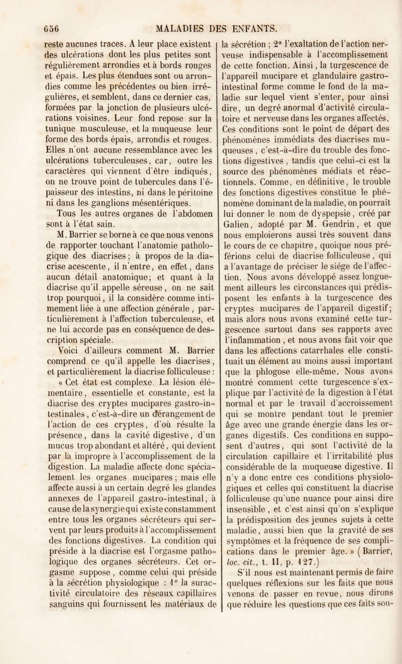 reste aucunes traces. A leur place existent des ulcérations dont les plus petites sont régulièrement arrondies et à bords rouges et épais. Les plus étendues sont ou arron- dies comme les précédentes ou bien irré- gulières, et semblent, dans ce dernier cas, formées par la jonction de plusieurs ulcé- rations voisines. Leur fond repose sur la tunique musculeuse, et la muqueuse leur forme des bords épais, arrondis et rouges. Elles n’ont aucune ressemblance avec les ulcérations tuberculeuses, car, outre les caractères qui viennent d’être indiqués, on ne trouve point de tubercules dans l’é- paisseur des intestins, ni dans le péritoine ni dans les ganglions mésentériques. Tous les autres organes de l’abdomen sont à l’état sain. M. Barrier se borne à ce que nous venons de rapporter touchant l’anatomie patholo- gique des diacrises ; à propos de la dia- crise acescente, il n’entre, en effet, dans aucun détail anatomique; et quant à la diacrise qu’il appelle séreuse, on ne sait trop pourquoi, il la considère comme inti- mement liée à une affection générale , par- ticulièrement à l’affection tuberculeuse, et ne lui accorde pas en conséquence de des- cription spéciale. Voici d’ailleurs comment M. Barrier comprend ce qu’il appelle les diacrises, et particulièrement la diacrise folliculeuse : « Cet état est complexe. La lésion élé- mentaire, essentielle et constante, est la diacrise des cryptes mucipares gastro-in- testinales , c’est-à-dire un dérangement de l’action de ces cryptes, d’où résulte la présence, dans la cavité digestive, d’un mucus trop abondant et altéré, qui devient par là impropre à l’accomplissement de la digestion. La maladie affecte donc spécia- lement les organes mucipares ; mais elle affecte aussi à un certain degré les glandes annexes de l’appareil gastro-intestinal, à cause de la synergie qui existe constamment entre tous les organes sécréteurs qui ser- vent par leurs produits à l’accomplissement des fonctions digestives. La condition qui préside à la diacrise est l’orgasme patho- logique des organes sécréteurs. Cet or- gasme suppose , comme celui qui préside à la sécrétion physiologique : 10 la surac- tivité circulatoire des réseaux capillaires sanguins qui fournissent les matériaux de la sécrétion ; 2° l’exaltation de l’action ner- veuse indispensable à l’accomplissement de cette fonction. Ainsi, la turgescence de l’appareil mucipare et glandulaire gastro- intestinal forme comme le fond de la ma- ladie sur lequel vient s’enter, pour ainsi dire, un degré anormal d’activité circula- toire et nerveuse dans les organes affectés. Ces conditions sont le point de départ des phénomènes immédiats des diacrises mu- queuses , c’est-à-dire du trouble des fonc- tions digestives , tandis que celui-ci est la source des phénomènes médiats et réac- tionnels. Comme, en définitive, le trouble des fonctions digestives constitue le phé- nomène dominant de la maladie, on pourrait lui donner le nom de dyspepsie, créé par Galien, adopté par M. Gendrin, et que nous emploierons aussi très souvent dans le cours de ce chapitre, quoique nous pré- férions celui de diacrise folliculeuse, qui a l’avantage de préciser le siège de l’affec- tion. Nous avons développé assez longue- ment ailleurs les circonstances qui prédis- posent les enfants à la turgescence des cryptes mucipares de l’appareil digestif ; mais alors nous avons examiné cette tur- gescence surtout dans ses rapports avec l’inflammation , et nous avons fait voir que dans les affections catarrhales elle consti- tuait un élément au moins aussi important que la phlogose elle-même. Nous avons montré comment cette turgescence s’ex- plique par l’activité de la digestion à l’état normal et par le travail d’accroissement qui se montre pendant tout le premier âge avec une grande énergie dans les or- ganes digestifs. Ces conditions en suppo- sent d’autres, qui sont l’activité de la circulation capillaire et l’irritabilité plus considérable de la muqueuse digestive. Il n’y a donc entre ces conditions physiolo- giques et celles qui constituent la diacrise folliculeuse qu’une nuance pour ainsi dire insensible , et c’est ainsi qu’on s’explique la prédisposition des jeunes sujets à cette maladie, aussi bien que la gravité de ses symptômes et la fréquence de ses compli- cations dans le premier âge. » ( Barrier, loc. cit., t. II, p. 127.) S’il nous est maintenant permis défaire quelques réflexions sur les faits que nous venons de passer en revue, nous dirons que réduire les questions que ces faits sou-