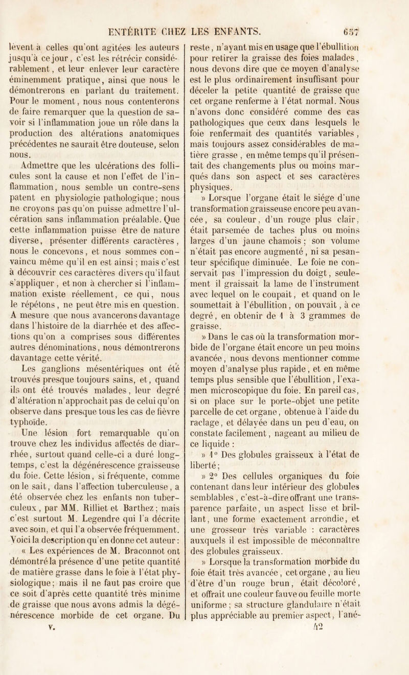 lèvent à celles qu'ont agitées les auteurs jusqu'à ce jour , c’est les rétrécir considé- rablement , et leur enlever leur caractère éminemment pratique, ainsi que nous le démontrerons en parlant du traitement. Pour le moment, nous nous contenterons de faire remarquer que la question de sa- voir si l’inflammation joue un rôle dans la production des altérations anatomiques précédentes ne saurait être douteuse, selon nous. Admettre que les ulcérations des folli- cules sont la cause et non l’effet de l’in- flammation, nous semble un contre-sens patent en physiologie pathologique ; nous ne croyons pas qu’on puisse admettre l’ul- cération sans inflammation préalable. Que cette inflammation puisse être de nature diverse, présenter différents caractères, nous le concevons, et nous sommes con- vaincu même qu’il en est ainsi ; mais c’est à découvrir ces caractères divers qu’ilfaut s’appliquer, et non à chercher si l’inflam- mation existe réellement, ce qui, nous le répétons, ne peut être mis en question. A mesure que nous avancerons davantage dans l’histoire de la diarrhée et des affec- tions qu’on a comprises sous différentes autres dénominations, nous démontrerons davantage cette vérité. Les ganglions mésentériques ont été trouvés presque toujours sains, et, quand ils ont été trouvés malades, leur degré d’altération n’approchait pas de celui qu’on observe dans presque tous les cas de fièvre typhoïde. Une lésion fort remarquable qu'on trouve chez les individus affectés de diar- rhée, surtout quand celle-ci a duré long- temps, c'est la dégénérescence graisseuse du foie. Cette lésion, si fréquente, comme on le sait, dans l’affection tuberculeuse, a été observée chez les enfants non tuber- culeux , par MM. Rilliet et Barthez; mais c’est surtout M. Legendre qui l’a décrite avec som, et qui l’a observée fréquemment. Voici la description qu’en donne cet auteur : « Les expériences de M. Braconnot ont démontré la présence d’une petite quantité de matière grasse dans le foie à l’état phy- siologique; mais il ne faut pas croire que ce soit d’après cette quantité très minime de graisse que nous avons admis la dégé- nérescence morbide de cet organe. Du v. reste, n’ayant mis en usage que l’ébullition pour retirer la graisse des foies malades, nous devons dire que ce moyen d’analyse est le plus ordinairement insuffisant pour déceler la petite quantité de graisse que cet organe renferme à l’état normal. Nous n’avons donc considéré comme des cas pathologiques que ceux dans lesquels le foie renfermait des quantités variables , mais toujours assez considérables de ma- tière grasse, en même temps qu’il présen- tait des changements plus ou moins mar- qués dans son aspect et ses caractères physiques. » Lorsque l’organe était le siège d’une transformation graisseuse encore peu avan- cée, sa couleur, d’un rouge plus clair, était parsemée de taches plus ou moins larges d’un jaune chamois ; son volume n’était pas encore augmenté , ni sa pesan- teur spécifique diminuée. Le foie ne con- servait pas l’impression du doigt, seule- ment il graissait la lame de l’instrument avec lequel on le coupait, et quand on le soumettait à l’ébullition, on pouvait, à ce degré, en obtenir de \ à 3 grammes de graisse. » Dans le cas où la transformation mor- bide de l’organe était encore un peu moins avancée, nous devons mentionner comme moyen d’analyse plus rapide , et en même temps plus sensible que l’ébullition, l’exa- men microscopique du foie. En pareil cas, si on place sur le porte-objet une petite parcelle de cet organe, obtenue à l’aide du raclage, et délayée dans un peu d’eau, on constate facilement, nageant au milieu de ce liquide : » \0 Des globules graisseux à l’état de liberté ; » 2° Des cellules organiques du foie contenant dans leur intérieur des globules semblables , c’est-à-dire offrant une trans- parence parfaite, un aspect lisse et bril- lant, une forme exactement arrondie, et une grosseur très variable : caractères auxquels il est impossible de méconnaître des globules graisseux. » Lorsque la transformation morbide du foie était très avancée, cet organe , au lieu d’être d’un rouge brun, était décoloré, et offrait une couleur fauve ou feuille morte uniforme ; sa structure glandulaire n’était plus appréciable au premier aspect, 1 ané- A2