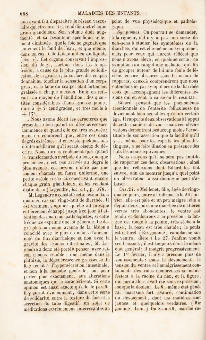 mie ayant fait disparaître le réseau vascu- laire qui circonscrit et rend distinct chaque grain glanduleux. Son volume était aug- menté, et sa pesanteur spécifique telle- ment diminuée, que le foie ne gagnait que lentement le fond de l’eau , et que même, dans un cas , il flottait au milieu du liquide (obs. v). Cet organe conservait l’impres- sion du doigt, surtout dans les temps froids , à cause de la plus grande solidifi- cation de la graisse ; la surface des coupes donnait au toucher la sensation d’un corps gras , et la lame du scalpel était fortement graissée à chaque incision. Enfin on reti- rait , au moyen de l’ébullition, des quan- tités considérables d’une graisse jaune, dure à 4- 7° centigrades, et très molle à -f \ 7°. » Nous avons décrit les caractères que présente le foie quand sa dégénérescence commence et quand elle est très avancée ; mais on comprend que, entre ces deux degrés extrêmes, il en existe quelques uns d’intermédiaires qu’il serait oiseux de dé- crire. Nous dirons seulement que quand la transformation morbide du foie, quoique prononcée, n’est pas arrivée au degré le plus avancé , cet organe n’offre pas une couleur chamois ou fauve uniforme, une petite aréole rosée circonscrivant encore chaque grain glanduleux, et les rendant distincts.» (Legendre, loc. çit., p. 378.) M. Legendre a constaté cette lésion dans quatorze cas sur vingt-huit de diarrhée. Il est vraiment singulier qu'elle ait presque entièrement échappé jusqu’à ce jour à l’at- tention des anatomo-pathologistes, si cette fréquence exprime une loi générale. Le de- gré plus ou moins avancé de la lésion a coïncidé avec le plus ou moins d’ancien- neté du flux diarrhéique et non avec la gravité des lésions intestinales; M. Le- gendre a donc été porté à penser, avec rai- son il nous semble, que même dans la phthisie, la dégénérescence graisseuse du foie tenait à l’hypersécrétion intestinale, et non à la maladie générale, ou, pour parler plus exactement, aux altérations anatomiques qui la caractérisent. Si cette opinion est aussi exacte qu’elle le paraît, il y aurait évidemment, dans cette sorte de solidarité, entre la texture du foie et la sécrétion du tube digestif, un sujet de méditations extrêmement intéressantes au point de vue physiologique et patholo- gique. Symptômes. On pourrait se demander, à la rigueur, s’il n’y a pas une sorte de non-sens à étudier les symptômes de la diarrhée, qui est elle-même un symptôme ; mais pour ceux qui auront réfléchi que nous n’avons élevé, en quelque sorte , ce symptôme au rang d’une maladie, qu’afin de grouper autour de lui une foule de lé- sions encore obscures sous beaucoup de rapports , ceux-là comprendront que nous entendons ici par symptômes de la diarrhée ceux qui accompagnent les différentes lé- sions qui en sont la cause ou le résultat. Billard pensait que les phénomènes réactionnels de l’entérite folliculeuse ne deviennent bien sensibles qu’à un certain âge. Il rapporte deux observations à l’appui de cette manière de voir ; mais ces obser- vations démontrent beaucoup moins l’exac- titude de son assertion que la facilité qu’il y a, même pour les esprits les plus dis- tingués , à se faire illusion en présence des faits les moins équivoques. Nous croyons qu’il ne sera pas inutile de rapporter ces deux observations , ainsi que les réflexions dont Billard les fait suivre, afin de montrer jusqu’à quel point un observateur aussi distingué peut s’a- buser : Obs.SML « Meillenet, fille, âgée de vingt- quatre jours, entre à l’infirmerie le 26 jan- vier ; elle est pâle et un peu maigre ; elle a depuis deux jours une diarrhée de matières vertes très abondantes ; le ventre est tendu et douloureux à la pression ; la lan- gue est rouge à la pointe, très sèche à la base ; la peau est très chaude ; le pouls est naturel. ( Riz gommé , cataplasme sur le ventre, diète.) Le 27, l’enfant vomit ses boissons ; il est toujours dans le même état général ; il maigrit progressivement. Le !cr février, il n’y a presque plus de vomissements ; mais le dévoiement, la tension du ventre et l’amaigrissement con- tinuent; des rides nombreuses se mani- festent à la racine du nez, et la figure, qui jusqu’alors avait été sans expression , indique la douleur. Le 8 , même état géné- ral, marasme fort avancé, continuation du dévoiement, dont les matières sont jaunes et quelquefois verdâtres. ( Riz gommé, bain. ) Du 8 au 16, marche ra-