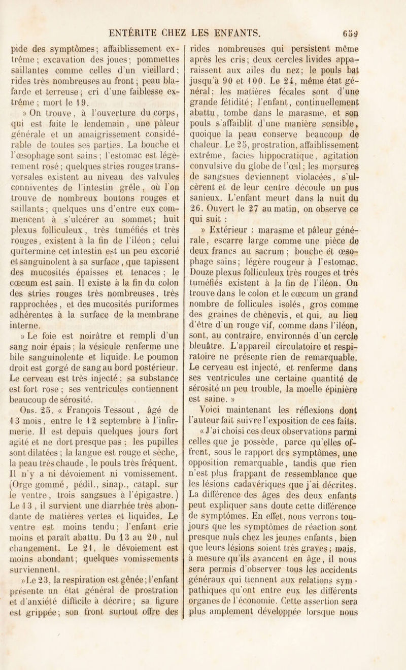 pide des symptômes; affaiblissement ex- trême ; excavation des joues ; pommettes saillantes comme celles d’un vieillard ; rides très nombreuses au front ; peau bla- farde et terreuse ; cri d’une faiblesse ex- trême ; mort le 1 9. » On trouve, à l’ouverture du corps, qui est faite le lendemain , une pâleur générale et un amaigrissement considé- rable de toutes ses parties. La bouche et l’œsophage sont sains ; l’estomac est légè- rement rosé; quelques stries rouges trans- versales existent au niveau des valvules conniventes de l’intestin grêle, où l'on trouve de nombreux boutons rouges et saillants ; quelques uns d’entre eux com- mencent à s’ulcérer au sommet; huit plexus folliculeux, très tuméfiés et très rouges, existent à la fin de l’iléon; celui quftermine cet intestin est un peu excorié et sanguinolent à sa surface, que tapissent des mucosités épaisses et tenaces ; le cæcum est sain. Il existe à la fin du colon des stries rouges très nombreuses, très rapprochées, et des mucosités puriformes adhérentes à la surface de la membrane interne. » Le foie est noirâtre et rempli d’un sang noir épais ; la vésicule renferme une bile sanguinolente et liquide. Le poumon droit est gorgé de sang au bord postérieur. Le cerveau est très injecté ; sa substance est fort rose ; ses ventricules contiennent beaucoup de sérosité. Obs. 25. « François Tessout, âgé de I 3 mois, entre le 1 2 septembre à l’infir- merie. Il est depuis quelques jours fort agité et ne dort presque pas : les pupilles sont dilatées ; la langue est rouge et sèche, la peau très chaude , le pouls très fréquent. II n’y a ni dévoiement ni vomissement. (Orge gommé, pédil., sinap., catapl. sur le ventre, trois sangsues à l’épigastre. ) Le 1 3 , il survient une diarrhée très abon- dante de matières vertes et liquides. Le ventre est moins tendu ; l’enfant crie moins et paraît abattu. Du 13 au 20, nul changement. Le 21, le dévoiement est moins abondant; quelques vomissements surviennent. » Le 23, la respiration est gênée; l’enfant présente un état général de prostration et d’anxiété difficile à décrire; sa figure est grippée; son front surtout offre des rides nombreuses qui persistent même après les cris; deux cercles livides appa- raissent aux ailes du nez; le pouls bat jusqu’à 90 et 100. Le 24, même état gé- néral; les matières fécales sont d’une grande fétidité; l’enfant, continuellement abattu, tombe dans le marasme, et son pouls s'affaiblit d’une manière sensible, quoique la peau conserve beaucoup de chaleur. Le25, prostration, affaiblissement extrême, faciès hippocratique, agitation convulsive du globe de l’œil ; les morsures de sangsues deviennent violacées, s’ul- cèrent et de leur centre découle un pus sanieux. L’enfant meurt dans la nuit du 26. Ouvert le 27 au matin, on observe ce qui suit : » Extérieur : marasme et pâleur géné- rale, escarre large comme une pièce de deux francs au sacrum ; bouche et œso- phage sains; légère rougeur à l’estomac. Douze plexus folliculeux très rouges et très tuméfiés existent à la fin de l’iléon. On trouve dans le colon et le cæcum un grand nombre de follicules isolés, gros comme des graines de chènevis, et qui, au lieu d’être d’un rouge vif, comme dans l’iléon, sont, au contraire, environnés d’un cercle bleuâtre. L’appareil circulatoire et respi- ratoire ne présente rien de remarquable. Le cerveau est injecté, et renferme dans ses ventricules une certaine quantité de sérosité un peu trouble, la moelle épinière est saine. » Voici maintenant les réflexions dont l’auteur fait suivre l’exposition de ces faits. «J’ai choisi ces deux observations parmi celles que je possède, parce qu’elles of- frent, sous le rapport des symptômes, une opposition remarquable, tandis que rien n’est plus frappant de ressemblance que les lésions cadavériques que j'ai décrites. La différence des âges des deux enfants peut expliquer sans doute cette différence de symptômes. En effet, nous verrons tou- jours que les symptômes de réaction sont presque nuis chez les jeunes enfants, bien que leurs lésions soient très graves ; mais, à mesure qu’ils avancent en âge, il nous sera permis d’observer tous les accidents généraux qui tiennent aux relations sym- pathiques qu’ont entre eux les différents organes de l’économie. Cette assertion sera plus amplement développée lorsque nous