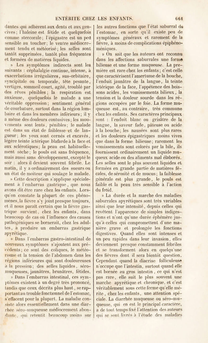 dantes qui adhèrent aux dents et aux gen- cives; l’haleine est fétide et quelquefois comme stercorale; l’épigastre est un peil sensible au toucher; le ventre médiocre- ment tendu et météorisé; les selles sont tantôt supprimées, tantôt plus fréquentes et formées de matières liquides. » Les symptômes indirects sont les suivants : céphalalgie continue, intense, à exacerbations irrégulières, sus-orbitaire, syncipitale ou temporale, tête pesante, vertiges, sommeil court, agité, troublé par des rêves pénibles ; la respiration est anxieuse, quelquefois le malade a une véritable oppression; sentiment général de courbature, surtout dans la région lom- baire et dans les membres inférieurs; il y a même des douleurs contusives; les mou- vements sont lents, pénibles; le malade est dans un état de faiblesse et de lan- gueur; les yeux sont cernés et excavés, légère teinte ictérique blafarde à la face et aux sclérotiques; la peau est habituelle- ment sèche ; le pouls est sans fréquence, mais aussi sans développement, excepté le soir : alors il devient souvent fébrile. Le matin, il y a ordinairement des sueurs ou un état de moiteur qui soulage le malade. » Cette description s’applique spéciale- ment à l’embarras gastrique , que nous avons dit être rare chez les enfants. Lors- qu’on constate la plupart de ces phéno- mènes, la fièvre s’y joint presque toujours, et il nous paraît certain que la fièvre gas- trique survient, chez les enfants, dans beaucoup de cas où l’influence des causes pathogéniques se bornerait, chez les adul- tes, à produire un embarras gastrique apyrétique. » Dans l'embarras gastro-intestinal de nouveaux symptômes s’ajoutent aux pré- cédents; ce sont des coliques, le météo- risme et. la tension de l’abdomen dans les régions inférieures qui sont douleureuses à la pression ; des selles liquides, séro- muqueuses, jaunâtres, brunâtres, fétides. » Dans l’embarras intestinal, ces sym- ptômes existent à un degré très prononcé, tandis que ceux décrits plus haut, se rap- portant au trouble fonctionnel de l’estomac, s’effacent pour la plupart. La maladie con- siste alors essentiellement dans une diar- rhée séru-muqueuse médiocrement abon- dant!', qui retentit beaucoup moins sur | les autres fonctions que l'état saburral do l’estomac, en sorte qu’il existe peu de symptômes généraux et rarement de la fièvre, à moins de complications épiphéno* méniques. » On sait que les auteurs ont reconnu dans les affections saburrales une forme bilieuse et une forme muqueuse. La pre- mière est rare chez les enfants; c’est celle que caractérisent l’amertume de la bouche, l’enduit jaunâtre de la langue, la teinte ictérique de la face, l’appétence des bois- sons acides, les vomissements bilieux, la tension et la douleur sourde dans les ré- gions occupées par le foie. La forme mu- queuse est, au contraire, très commune chez les enfants. Ses caractères principaux sont : l’enduit blanc ou grisâtre de la langue, la saveur fade, pâteuse ou acide à la bouche; les nausées sont plus rares et les douleurs épigastriques moins vives que dans la forme bilieuse; rarement les vomissements sont colorés par la bile, ils fournissent ordinairement un liquide mu- queux acide ou des aliments mal élaborés. Les selles sont le plus souvent liquides et formées en grande partie de matières fé- cales, de sérosité et de mucus; la faiblesse générale est plus grande, le pouls est faible et la peau très sensible à l’action du froid. » La durée et la marche des maladies saburrales apyrétiques sont très variables ainsi que leur intensité, depuis celles qui revêtent l’apparence de simples indiges- tions et n’ont qu’une durée éphémère jus- qu’à celles qui compromettent d’une ma- nière grave et prolongée les fonctions digestives. Quand elles sont intenses et un peu rapides dans leur invasion, elles deviennent presque constamment fébriles et se transforment alors en quelqu’une des fièvres dont il sera bientôt question. Cependant quand la diacrise folliculeuse n’occupe que l’intestin, surtout quand elle est bornée au gros intestin, ce qui n’est pas rare, elle suit le plus souvent une marche apyrétique et chronique, et c’est, véritablement sous cette forme qu’elle mé- rite , chez les enfants, une attention spé- ciale. La diarrhée muqueuse ou séro-mu- queuse, qui en est le principal caractère, a de tout temps fixé l’attention des auteurs qui se sont, livrés à l’étude des maladies