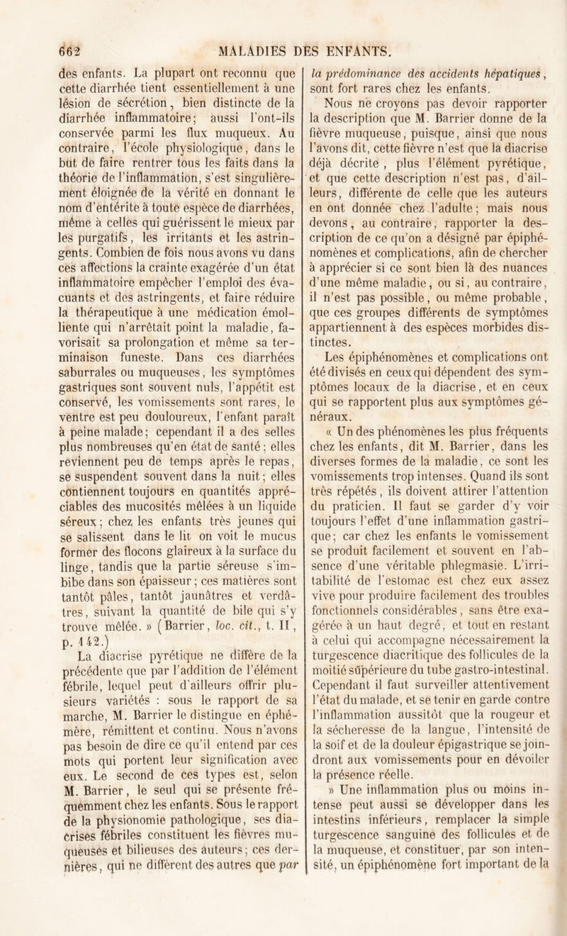 des enfants. La plupart ont reconnu que cette diarrhée tient essentiellement à une lésion de sécrétion, bien distincte de la diarrhée inflammatoire; aussi l'ont-ils conservée parmi les flux muqueux. Au contraire, l’école physiologique, dans le but de faire rentrer tous les faits dans la théorie de l’inflammation, s’est singulière- ment éloignée de la vérité en donnant le nom d’entérite à toute espèce de diarrhées, même à celles qui guérissent le mieux par les purgatifs, les irritants et les astrin- gents. Combien de fois nous avons vu dans ces affections la crainte exagérée d’un état inflammatoire empêcher l’emploi des éva- cuants et des astringents, et faire réduire la thérapeutique à une médication émol- liente qui n’arrêtait point la maladie, fa- vorisait sa prolongation et même sa ter- minaison funeste. Dans ces diarrhées saburrales ou muqueuses, les symptômes gastriques sont souvent nuis, l’appétit est conservé, les vomissements sont rares, le ventre est peu douloureux, l’enfant paraît à peine malade; cependant il a des selles plus nombreuses qu’en état de santé ; elles reviennent peu de temps après le repas, se suspendent souvent dans la nuit ; elles contiennent toujours en quantités appré- ciables des mucosités mêlées à un liquide séreux ; chez les enfants très jeunes qui se salissent dans le lit on voit le mucus former des flocons glaireux à la surface du linge, tandis que la partie séreuse s'im- bibe dans son épaisseur ; ces matières sont tantôt pâles, tantôt jaunâtres et verdâ- tres, suivant la quantité de bile qui s’y trouve mêlée. » (Barrier, loc. cit., t. II, p. I 42.) La diacrise pyrétique ne diffère de la précédente que par l’addition de l’élément fébrile, lequel peut d’ailleurs offrir plu- sieurs variétés : sous le rapport de sa marche, M. Barrier le distingue en éphé- mère, rémittent et continu. Nous n’avons pas besoin de dire ce qu’il entend par ces mots qui portent leur signification avec eux. Le second de ces types est, selon M. Barrier, le seul qui se présente fré- quemment chez les enfants. Sous le rapport de la physionomie pathologique, ses dia- Crises fébriles constituent les fièvres mu- queuses et bilieuses des auteurs ; ces der- nières , qui ne diffèrent des autres que par la prédominance des accidents hépatiques, sont fort rares chez les enfants. Nous ne croyons pas devoir rapporter la description que M. Barrier donne de la fièvre muqueuse, puisque, ainsi que nous l’avons dit, cette fièvre n’est que la diacrise déjà décrite , plus l’élément pyrétique, et que cette description n’est pas, d’ail- leurs, différente de celle que les auteurs en ont donnée chez l’adulte ; mais nous devons, au contraire, rapporter la des- cription de ce qu’on a désigné par épiphé- nomènes et complications, afin de chercher à apprécier si ce sont bien là des nuances d’une même maladie, ou si, au contraire, il n’est pas possible, ou même probable, que ces groupes différents de symptômes appartiennent à des espèces morbides dis- tinctes. Les épiphénomènes et complications ont été divisés en ceux qui dépendent des sym- ptômes locaux de la diacrise, et en ceux qui se rapportent plus aux symptômes gé- néraux. « Un des phénomènes les plus fréquents chez les enfants, dit M. Barrier, dans les diverses formes de la maladie, ce sont les vomissements trop intenses. Quand ils sont très répétés, ils doivent attirer l’attention du praticien. Il faut se garder d’y voir toujours l’effet d’une inflammation gastri- que; car chez les enfants le vomissement se produit facilement et souvent en l’ab- sence d’une véritable phlegmasie. L’irri- tabilité de l'estomac est chez eux assez vive pour produire facilement des troubles fonctionnels considérables, sans être exa- gérée à un haut degré, et tout en restant à celui qui accompagne nécessairement la turgescence diacritique des follicules de la moitié supérieure du tube gastro-intestinal. Cependant il faut surveiller attentivement l’état du malade, et se tenir en garde contre l’inflammation aussitôt que la rougeur et la sécheresse de la langue, l’intensité de la soif et de la douleur épigastrique se join- dront aux vomissements pour en dévoiler la présence réelle. » Une inflammation plus ou moins in- tense peut aussi se développer dans les intestins inférieurs, remplacer la simple turgescence sanguine des follicules et de la muqueuse, et constituer, par son inten- sité, un épiphénomène fort important de la