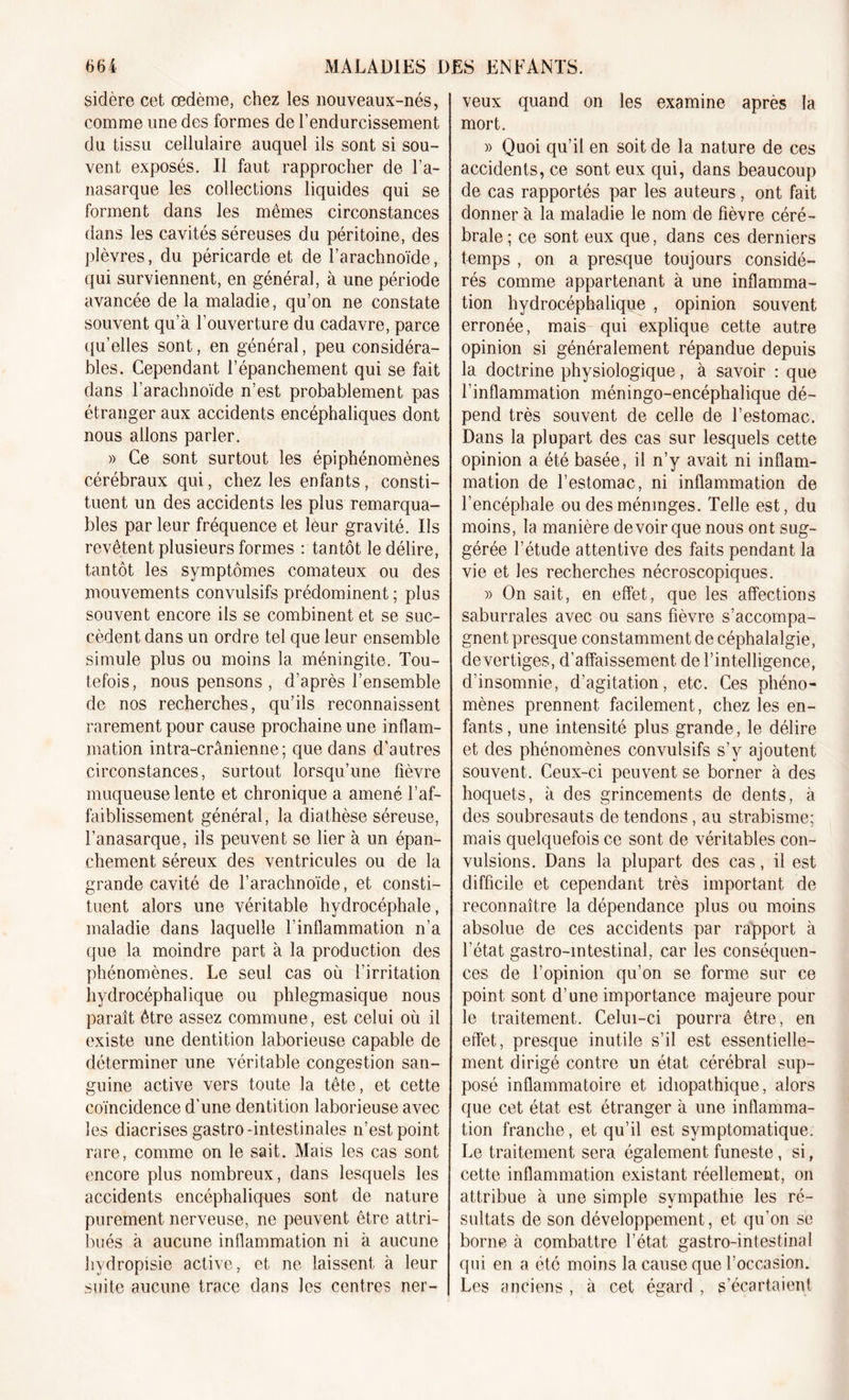 sidère cet œdème, chez les nouveaux-nés, comme une des formes de l’endurcissement du tissu cellulaire auquel ils sont si sou- vent exposés. Il faut rapprocher de l a- nasarque les collections liquides qui se forment dans les mêmes circonstances dans les cavités séreuses du péritoine, des plèvres, du péricarde et de l’arachnoïde, qui surviennent, en général, à une période avancée de la maladie, qu’on ne constate souvent qu’à l’ouverture du cadavre, parce qu’elles sont, en général, peu considéra- bles. Cependant l’épanchement qui se fait dans l’arachnoïde n’est probablement pas étranger aux accidents encéphaliques dont nous allons parler. » Ce sont surtout les épiphénomènes cérébraux qui, chez les enfants, consti- tuent un des accidents les plus remarqua- bles par leur fréquence et leur gravité. Us revêtent plusieurs formes : tantôt le délire, tantôt les symptômes comateux ou des mouvements convulsifs prédominent ; plus souvent encore ils se combinent et se suc- cèdent dans un ordre tel que leur ensemble simule plus ou moins la méningite. Tou- tefois, nous pensons , d’après l’ensemble de nos recherches, qu’ils reconnaissent rarement pour cause prochaine une inflam- mation intra-crânienne; que dans d’autres circonstances, surtout lorsqu’une fièvre muqueuse lente et chronique a amené l’af- faiblissement général, la diathèse séreuse, l’anasarque, ils peuvent se lier à un épan- chement séreux des ventricules ou de la grande cavité de l’arachnoïde, et consti- tuent alors une véritable hydrocéphale, maladie dans laquelle l’inflammation n’a que la moindre part à la production des phénomènes. Le seul cas où l’irritation hydrocéphalique ou phlegmasique nous paraît être assez commune, est celui où il existe une dentition laborieuse capable de déterminer une véritable congestion san- guine active vers toute la tête, et cette coïncidence d’une dentition laborieuse avec les diacrises gastro-intestinales n’est point rare, comme on le sait. Mais les cas sont encore plus nombreux, dans lesquels les accidents encéphaliques sont de nature purement nerveuse, ne peuvent être attri- bués à aucune inflammation ni à aucune hvdropisie active, et ne laissent à leur suite aucune trace dans les centres ner- veux quand on les examine après la mort. » Quoi qu’il en soit de la nature de ces accidents, ce sont eux qui, dans beaucoup de cas rapportés par les auteurs, ont fait donner à la maladie le nom de fièvre céré- brale; ce sont eux que, dans ces derniers temps , on a presque toujours considé- rés comme appartenant à une inflamma- tion hydrocéphalique , opinion souvent erronée, mais qui explique cette autre opinion si généralement répandue depuis la doctrine physiologique, à savoir : que l’inflammation méningo-encéphalique dé- pend très souvent de celle de l’estomac. Dans la plupart des cas sur lesquels cette opinion a été basée, il n’y avait ni inflam- mation de l’estomac, ni inflammation de l’encéphale ou des méninges. Telle est, du moins, la manière devoir que nous ont sug- gérée l’étude attentive des faits pendant la vie et les recherches nécroscopiques. » On sait, en effet, que les affections saburrales avec ou sans fièvre s’accompa- gnent presque constamment de céphalalgie, de vertiges, d’affaissement de l’intelligence, d’insomnie, d’agitation, etc. Ces phéno- mènes prennent facilement, chez les en- fants, une intensité plus grande, le délire et des phénomènes convulsifs s’y ajoutent souvent. Ceux-ci peuvent se borner à des hoquets, à des grincements de dents, à des soubresauts de tendons, au strabisme; mais quelquefois ce sont de véritables con- vulsions. Dans la plupart des cas, il est difficile et cependant très important de reconnaître la dépendance plus ou moins absolue de ces accidents par rapport à l’état gastro-intestinal, car les conséquen- ces de l’opinion qu’on se forme sur ce point sont d’une importance majeure pour le traitement. Celui-ci pourra être, en effet, presque inutile s’il est essentielle- ment dirigé contre un état cérébral sup- posé inflammatoire et idiopathique, alors que cet état est étranger à une inflamma- tion franche, et qu’il est symptomatique. Le traitement sera également funeste, si, cette inflammation existant réellement, on attribue à une simple sympathie les ré- sultats de son développement, et qu’on se borne à combattre l’état gastro-intestinal qui en a été moins la cause que l’occasion. Les anciens , à cet égard , s’écartaient