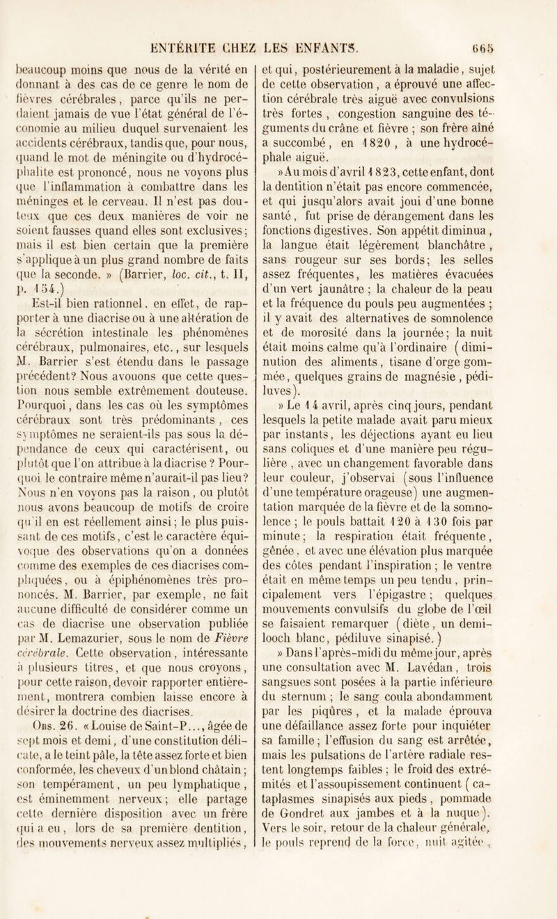 beaucoup moins que nous de la vérité en donnant à des cas de ce genre le nom de lièvres cérébrales, parce qu’ils ne per- daient jamais de vue l’état général de l’é- conomie au milieu duquel survenaient les accidents cérébraux, tandis que, pour nous, quand le mot de méningite ou d’hydrocé- phalie est prononcé, nous ne voyons plus que l’inflammation à combattre dans les méninges et le cerveau. Il n’est pas dou- teux que ces deux manières de voir ne soient fausses quand elles sont exclusives; mais il est bien certain que la première s’applique à un plus grand nombre de faits que la seconde. » (Barrier, loc. cit., t. II, p. 4 54.) Est-il bien rationnel, en effet, de rap- porter à une diacrise ou à une altération de la sécrétion intestinale les phénomènes cérébraux, pulmonaires, etc., sur lesquels M. Barrier s’est étendu dans le passage précédent? Nous avouons que cette ques- tion nous semble extrêmement douteuse. Pourquoi, dans les cas où les symptômes cérébraux sont très prédominants , ces symptômes ne seraient-ils pas sous la dé- pendance de ceux qui caractérisent, ou plutôt que l’on attribue à la diacrise ? Pour- quoi le contraire même n’aurait-il pas lieu? Nous n’en voyons pas la raison, ou plutôt nous avons beaucoup de motifs de croire qu’il en est réellement ainsi; le plus puis- sant de ces motifs, c’est le caractère équi- voque des observations qu’on a données comme des exemples de ces diacrises com- pliquées, ou à épiphénomènes très pro- noncés. M. Barrier, par exemple, ne fait aucune difficulté de considérer comme un cas de diacrise une observation publiée par M. Lemazurier, sous le nom de Fièvre cérébrale. Cette observation, intéressante à plusieurs titres, et que nous croyons, pour cette raison, devoir rapporter entière- ment, montrera combien laisse encore à désirer la doctrine des diacrises. Obs. 2 6. « Louise de Saint-P...» âgée de sept mois et demi, d’une constitution déli- cate, a le teint pâle, la tête assez forte et bien conformée, les cheveux d’un blond châtain ; son tempérament, un peu lymphatique , est éminemment nerveux ; elle partage cette dernière disposition avec un frère qui a eu , lors de sa première dentition, fies mouvements nerveux assez multipliés, et qui, postérieurement à la maladie, sujet de cette observation, a éprouvé une affec- tion cérébrale très aiguë avec convulsions très fortes , congestion sanguine des té- guments du crâne et fièvre ; son frère aîné a succombé, en 1820, à une hydrocé- phale aiguë. » Au mois d’avril I 823, cette enfant, dont la dentition n’était pas encore commencée, et qui jusqu’alors avait joui d’une bonne santé, fut prise de dérangement dans les fonctions digestives. Son appétit diminua , la langue était légèrement blanchâtre , sans rougeur sur ses bords; les selles assez fréquentes, les matières évacuées d’un vert jaunâtre ; la chaleur de la peau et la fréquence du pouls peu augmentées ; il y avait des alternatives de somnolence et de morosité dans la journée ; la nuit était moins calme qu’à l’ordinaire ( dimi- nution des aliments, tisane d’orge gom- mée, quelques grains de magnésie , pédi- luves). )&gt; Le I 4 avril, après cinq jours, pendant lesquels la petite malade avait paru mieux par instants, les déjections ayant eu lieu sans coliques et d’une manière peu régu- lière , avec un changement favorable dans leur couleur, j’observai (sous l’influence d’une température orageuse) une augmen- tation marquée de la fièvre et de la somno- lence ; le pouls battait 4 20 à 4 30 fois par minute ; la respiration était fréquente, gênée, et avec une élévation plus marquée des côtes pendant l’inspiration ; le ventre était en même temps un peu tendu , prin- cipalement vers l’épigastre ; quelques mouvements convulsifs du globe de l’œil se faisaient remarquer ( diète , un demi- looch blanc, pédiluve sinapisé. ) » Dans l’après-midi du même jour, après une consultation avec M. Lavédan , trois sangsues sont posées à la partie inférieure du sternum ; le sang coula abondamment par les piqûres , et la malade éprouva une défaillance assez forte pour inquiéter sa famille; l’effusion du sang est arrêtée, mais les pulsations de l’artère radiale res- tent longtemps faibles ; le froid des extré- mités et l’assoupissement continuent ( ca- taplasmes sinapisés aux pieds , pommade de Gondret aux jambes et à la nuque). Vers le soir, retour de la chaleur générale, le pouls reprend de la force, nuit agitée ,