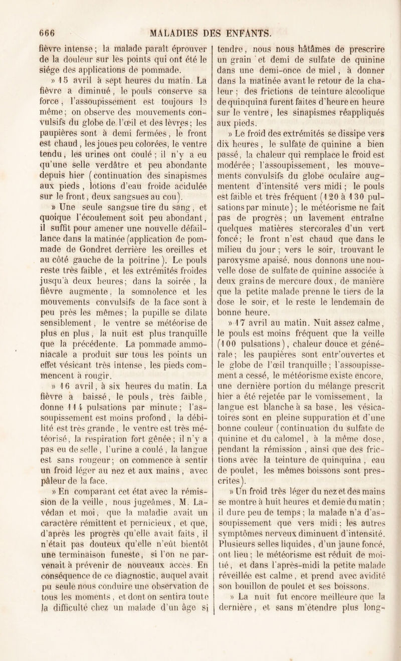 fièvre intense ; la malade paraît éprouver de la douleur sur les points qui ont été le siège des applications de pommade. » 15 avril à sept heures du matin. La fièvre a diminué, le pouls conserve sa force, l’assoupissement est toujours le même ; on observe des mouvements con- vulsifs du globe de l’œil et des lèvres; les paupières sont à demi fermées, le front est chaud, les joues peu colorées, le ventre tendu, les urines ont coulé ; il n’y a eu qu’une selle verdâtre et peu abondante depuis hier (continuation des sinapismes aux pieds , lotions d’eau froide acidulée sur le front, deux sangsues au cou). » Une seule sangsue tire du sang, et quoique l’écoulement soit peu abondant, il suffit pour amener une nouvelle défail- lance dans la matinée (application de pom- made de Gondret derrière les oreilles et au côté gauche de la poitrine ). Le pouls reste très faible , et les extrémités froides jusqu’à deux heures; dans la soirée , la fièvre augmente, la somnolence et les mouvements convulsifs de la face sont à peu près les mêmes ; la pupille se dilate sensiblement, le ventre se météorise de plus en plus, la nuit est plus tranquille que la précédente. La pommade ammo- niacale a produit sur tous les points un effet vésicant très intense, les pieds com- mencent à rougir. » 1 6 avril, à six heures du matin. La fièvre a baissé, le pouls, très faible, donne 1 1 i pulsations par minute ; l’as- soupissement est moins profond , la débi- lité est très grande, le ventre est très mé- téorisé, la respiration fort gênée; il n’y a pas eu de selle , l’urine a coulé , la langue est sans rougeur; on commence à sentir un froid léger au nez et aux mains, avec pâleur de la face. » En comparant cet état avec la rémis- sion de la veille, nous jugeâmes, M. La- védan et moi, que la maladie avait un caractère rémittent et pernicieux, et que, d’après les progrès qu’elle avait faits, il n'était pas douteux qu’elle n’eût bientôt une terminaison funeste, si l’on ne par- venait à prévenir de nouveaux accès. En conséquence de ce diagnostic, auquel avait pu seule nous conduire une observation de tous les moments , et dont on sentira toute Ja difficulté chez un malade d’un âge si tendre, nous nous hâtâmes de prescrire un grain ' et demi de sulfate de quinine dans une demi-once de miel, à donner dans la matinée avant le retour de la cha- leur ; des frictions de teinture alcoolique de quinquina furent faites d’heure en heure sur le ventre, les sinapismes réappliqués aux pieds. » Le froid des extrémités se dissipe vers dix heures , le sulfate de quinine a bien passé, la chaleur qui remplace le froid est modérée; l’assoupissement, les mouve- ments convulsifs du globe oculaire aug- mentent d'intensité vers midi ; le pouls est faible et très fréquent (120 à 130 pul- sations par minute) ; le météorisme ne fait pas de progrès ; un lavement entraîne quelques matières stercoraîes d’un vert foncé; le front n’est chaud que dans le milieu du jour ; vers le soir, trouvant le paroxysme apaisé, nous donnons une nou- velle dose de sulfate de quinine associée à deux grains de mercure doux, de manière que la petite malade prenne le tiers de la dose le soir, et le reste le lendemain de bonne heure. » 17 avril au matin. Nuit assez calme, le pouls est moins fréquent que la veille (100 pulsations), chaleur douce et géné- rale ; les paupières sont entr’ouvertes et le globe de l’œil tranquille ; l’assoupisse- ment a cessé, le météorisme existe encore, une dernière portion du mélange prescrit hier a été rejetée par le vomissement, la langue est blanche à sa base, les vésica- toires sont en pleine suppuration et d’une bonne couleur (continuation du sulfate de quinine et du calomel, à la même dose, pendant la rémission , ainsi que des fric- tions avec la teinture de quinquina , eau de poulet, les mêmes boissons sont pres- crites). » Un froid très léger du nez et des mains se montre à huit heures et demie du matin ; il dure peu de temps ; la malade n’a d’as- soupissement que vers midi ; les autres symptômes nerveux diminuent d'intensité. Plusieurs selles liquides, d’un jaune foncé, ont lieu; le météorisme est réduit de moi- tié , et dans l'après-midi la petite malade réveillée est calme, et prend avec avidité son bouillon de poulet, et ses boissons. )&gt; La nuit fut encore meilleure que la dernière, et sans m’étendre plus long-