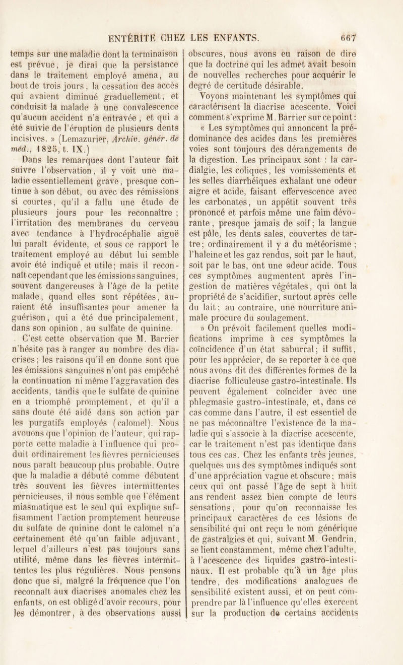 temps sur une maladie dont la terminaison est prévue, je dirai que la persistance dans le traitement employé amena, au bout de trois jours , la cessation des accès qui avaient diminué graduellement, et conduisit la malade à une convalescence qu’aucun accident n’a entravée , et qui a été suivie de l’éruption de plusieurs dents incisives. » (Lemazurier, Archiv. génér. de méd., I 825, t. IX.) Dans les remarques dont l’auteur fait suivre l’observation, il y voit une ma- ladie essentiellement grave, presque con- tinue à son début, ou avec des rémissions si courtes, qu’il a fallu une étude de plusieurs jours pour les reconnaître ; l’irritation des membranes du cerveau avec tendance à l’hydrocéphalie aiguë lui paraît évidente, et sous ce rapport le traitement employé au début lui semble avoir été indiqué et utile; mais il recon- naît cependant que les émissions sanguines, souvent dangereuses à l’âge de la petite malade, quand elles sont répétées, au- raient été insuffisantes pour amener la guérison, quia été due principalement, dans son opinion , au sulfate de quinine. C’est cette observation que M. Barrier n’hésite pas à ranger au nombre des dia- crises; les raisons qu’il en donne sont que les émissions sanguines n’ont pas empêché la continuation ni même l'aggravation des accidents, tandis que le sulfate de quinine en a triomphé promptement, et qu’il a sans doute été aidé dans son action par les purgatifs employés (calomel). Nous avouons que l’opinion de l’auteur, qui rap- porte cette maladie à l’influence qui pro- duit ordinairement les fièvres pernicieuses nous paraît beaucoup plus probable. Outre que la maladie a débuté comme débutent très souvent les fièvres intermittentes pernicieuses, il nous semble que l'élément miasmatique est le seul qui explique suf- fisamment l'action promptement heureuse du sulfate de quinine dont le calomel n’a certainement été qu’un faible adjuvant, lequel d’ailleurs n’est pas toujours sans utilité, même dans les fièvres intermit- tentes les plus régulières. Nous pensons donc que si, malgré la fréquence que l’on reconnaît aux diacrises anomales chez les enfants, on est obligé d’avoir recours, pour les démontrer, à des observations aussi obscures, nous avons eu raison de dire que la doctrine qui les admet avait besoin de nouvelles recherches pour acquérir le degré de certitude désirable. Voyons maintenant les symptômes qui caractérisent la diacrise acescente. Voici comment s’exprime M. Barrier sur ce point: « Les symptômes qui annoncent la pré- dominance des acides dans les premières voies sont toujours des dérangements de la digestion. Les principaux sont : la car- dialgie, les coliques, les vomissements et les selles diarrhéiques exhalant une odeur aigre et acide, faisant effervescence avec les carbonates, un appétit souvent très prononcé et parfois même une faim dévo- rante , presque jamais de soif ; la langue est pâle, les dents sales, couvertes de tar- tre; ordinairement il y a du météorisme ; l’haleineet les gaz rendus, soit par le haut, soit par le bas, ont une odeur acide. Tous ces symptômes augmentent après l’in- gestion de matières végétales, qui ont la propriété de s’acidifier, surtout après celle du lait ; au contraire, une nourriture ani- male procure du soulagement. » On prévoit facilement quelles modi- fications imprime à ces symptômes la coïncidence d’un état saburral; il suffit, pour les apprécier, de se reporter à ce que nous avons dit des différentes formes de la diacrise folliculeuse gastro-intestinale. Ils peuvent également coïncider avec une phlegmasie gastro-intestinale, et, dans ce cas comme dans l’autre, il est essentiel de ne pas méconnaître l’existence de la ma- ladie qui s’associe à la diacrise acescente, car le traitement n’est pas identique dans tous ces cas. Chez les enfants très jeunes, quelques uns des symptômes indiqués sont d’une appréciation vague et obscure ; mais ceux qui ont passé l’âge de sept à huit ans rendent assez bien compte de leurs sensations, pour qu’on reconnaisse les principaux caractères de ces lésions de sensibilité qui ont reçu le nom générique de gastralgies et qui, suivant M. Gendrin, se lient constamment, même chez l’adulte, à l’acescence des liquides gastro-intesti- naux. Il est probable qu’à un âge plus tendre, des modifications analogues de sensibilité existent aussi, et on peut com- prendre par là l’influence qu’elles exercent sur la production de certains accidents