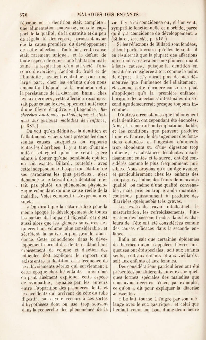 l’époque où la dentition était complète : une alimentation mauvaise, sous le rap- port de la qualité, de la quantité et du peu de régularité des repas, paraissait avoir été la cause première du développement de cette affection. Toutefois, cette cause était rarement unique, et le défaut de toute espèce de soins , une habitation mal- saine, la respiration d’un air vicié, l’ab- sence d’exercice , l’action du froid et de l’humidité, avaient contribué pour une large part, chez les enfants qu’on nous amenait à l'hôpital, à la production et à la persistance de la diarrhée. Enfin , chez les six derniers, cette affection reconnais- sait pour cause le développement antérieur d'une fièvre éruptive.» (Legendre, Re- cherches anatomico-pathologiques et clini- ques sur quelques maladies de l'enfance, p. 382.) On voit qu’en définitive la dentition et l’allaitement vicieux sont presque les deux seules causes auxquelles on rapporte toutes les diarrhées. Il y a tant d'unani- mité à cet égard qu’on ne serait guère admis à douter qu’une semblable opinion ne soit exacte. Billard, toutefois, avec cette indépendance d’esprit qui était un de ses caractères les plus précieux, s’est demandé si le travail de la dentition n’é- » tait pas plutôt un phénomène physiolo- gique coïncidant qu’une cause réelle de la maladie. Voici comment il s’exprime à ce sujet : « On dirait que la nature a fixé pour la meme époque le développement de toutes les parties de l’appareil digestif ; car c’est aussi alors que les glandes salivaires ac- quièrent un volume plus considérable, et sécrètent la salive en plus grande abon- dance. Cette coïncidence dans le déve- loppement normal des dents et dans l’ac- croissement de volume et d’action des follicules doit expliquer le rapport qui existe entre la dentition et la fréquence de ces dévoiements séreux qui surviennent à cette époque chez les enfants : ainsi donc on peut aisément expliquer cette espèce de sympathie, signalée par les auteurs entre l’apparition des premières dents et les accidents qui arrivent du côté du tube digestif, sans avoir recours à ces sortes d'hypothèses dont on use trop souvent dans la recherche des phénomènes de la vie. Il y a ici coïncidence ou, si l’on veut, sympathie fonctionnelle et morbide, parce qu’il y a coïncidence de développement. » (Billard, loc. cit., p. 415.) Si les réflexions de Billard sont fondées, et tout porte à croire qu’elles le sont, il en résulterait que la plupart des affections intestinales resteraient inexpliquées quant à leurs causes, puisque la dentition en aurait été considérée à tort comme le point de départ. Il n’y aurait plus de bien dé- montrée que l’influence de l’allaitement, et comme cette dernière cause ne peut s'appliquer qu’à la première enfance, l’origine des affections intestinales du se- cond âge demeurerait presque toujours in- connue. D’autres circonstances que l’allaitement et la dentition ont cependant été énoncées. Ainsi, la constitution lymphatique, faible, et les conditions que peuvent produire l’une et l’autre, le dérangement des fonc- tions cutanées, et l’ingestion d’aliments trop abondants ou d’une digestion trop difficile, les substances féculentes insuf- fisamment cuites et le sucre, ont été con- sidérés comme le plus fréquemment nui- sibles. Nous croyons qu'à un âge avancé, et particulièrement chez les enfants des campagnes , l’abus des fruits de mauvaise qualité, ou même d’une qualité convena- ble , mais pris en trop grande quantité , contribue puissamment à produire des diarrhées quelquefois très graves. Les excès de travail intellectuel, la masturbation, les refroidissements, l’in- gestion des boissons froides dans les cha- leurs de l’été ont été considérées comme des causes efficaces dans la seconde en- fance. Enfin on sait que certaines épidémies de diarrhée qu’on a appelées fièvres mu- queuses ont été spéciales , soit aux enfants seuls , soit aux enfants et aux vieillards, soit aux enfants et aux femmes. Des considérations particulières ont été présentées par différents auteurs sur quel- ques formes spéciales des maladies que nous avons décrites. Voici, par exemple, ce qu’on a dit pour expliquer la diacrise acescente : « Le lait tourne à l’aigre par son mé- lange avec le suc gastrique, et celui que l’enfant vomit au bout d’une demi-heure