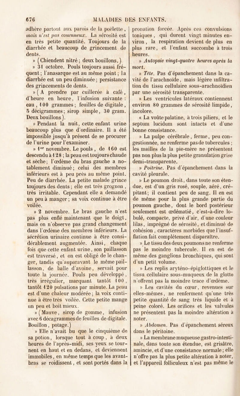 adhère partout aux parois de la poëlette , mais n’est pas couenneux. La sérosité est en très petite quantité. Toujours de la diarrhée et beaucoup de grincement de dents. » ( Chiendent nitré ; deux bouillons. ) » 31 octobre. Pouls toujours aussi fré- quent ; Tanasarque est au même point ; la diarrhée est un peu diminuée ; persistance des grincements de dents. » ( A prendre par cuillerée à café , d’heure en heure, l’infusion suivante: eau ,100 grammes ; feuilles de digitale , 5 décigrammes; sirop simple, 30 gram. Deux bouillons). » Pendant la nuit, cette enfant urine beaucoup plus que d’ordinaire. Il a été impossible jusqu’à présent de se procurer de l’urine pour l’examiner. » 1er novembre. Le pouls , de 160 est descendu à 12 8 ; la peau est toujours chaude et sèche; l’œdème du bras gauche a no- tablement diminué ; celui des membres inférieurs est à peu près au même point. Peu de diarrhée. La petite malade grince toujours des dents ; elle est très grognon , très irritable. Cependant elle a demandé un peu à manger ; sa voix continue à être voilée. » 2 novembre. Le bras gauche n’est pas plus enflé maintenant que le doigt, mais on n’observe pas grand changement dans l’œdème des membres inférieurs. La sécrétion urinaire continue à être consi- dérablement augmentée. Ainsi, chaque fois que cette enfant urine, son paillasson est traversé, et on est obligé de le chan- ger, tandis qu’auparavant le même pail- lasson, de balle d’avoine, servait pour toute la journée. Pouls peu développé, très irrégulier, marquant tantôt 100, tantôt 120 pulsations par minute. La peau est d’une chaleur modérée ; la voix conti- nue à être très voilée. Cette petite mange un peu et boit mieux. » ( Mauve, sirop de gomme, infusion avec 6 décagrammes de feuilles de digitale. Bouillon, potage.) )&gt; Elle n’avait bu que le cinquième de sa potion, lorsque tout à coup , à deux heures de l'après-midi, ses yeux se tour- nent en haut et en dedans, et deviennent immobiles, en même temps que les avant- bras se roidissent, et sont portés dans la pronation forcée. Après ces convulsions toniques , qui durent vingt minutes en- viron , la respiration devient de plus en plus rare, et l’enfant succombe à trois heures. » Autopsie vingt-quatre heures après la mort. » Tête. Pas d’épanchement dans la ca- vité de l’arachnoïde, mais légère infiltra- tion du tissu cellulaire sous-arachnoïdien par une sérosité transparente. » Les ventricules latéraux contiennent environ 80 grammes de sérosité limpide, incolore. « La voûte palatine, à trois piliers, et le septum lucidum sont intacts et d’une bonne consistance. » La pulpe cérébrale , ferme, peu con- gestionnée, ne renferme pas de tubercules ; les mailles de la pie-mère ne présentent pas non plus la plus petite granulation grise demi-transparente. » Poitrine. Pas d’épanchement dans la cavité pleurale. » Le poumon droit, dans toute son éten- due, est d’un gris rosé, souple, aéré, cré- pitant; il contient peu de sang. Il en est de même pour la plus grande partie du poumon gauche, dont le bord postérieur seulement est œdématié, c’est-à-dire ta- bulé, compacte, privé d’air, d’une couleur lilas, imprégné de sérosité, et diminué de cohésion , caractères morbides que l’insuf- flation fait complètement disparaître. » Le tissu des deux poumons ne renferme pas le moindre tubercule. Il en est de même des ganglions bronchiques, qui sont d’un petit volume. » Les replis aryténo-épiglottiques et 1e tissu cellulaire sous-muqueux de la glotte n’offrent pas la moindre trace d’œdème. » Les cavités du cœur, revenues sur elles-mêmes, ne renferment qu’une très petite quantité de sang très liquide et à peine coloré. Les orifices et les valvules ne présentent pas la moindre altération à noter. » Abdomen. Pas d’épanchement séreux dans le péritoine. » La membrane muqueuse gastro-intesti- nale, dans toute son étendue, est grisâtre, amincie, et d’une consistance normale ; elle n’offre pas la plus petite altération à noter, et l’appareil folliculeux n’est pas même le