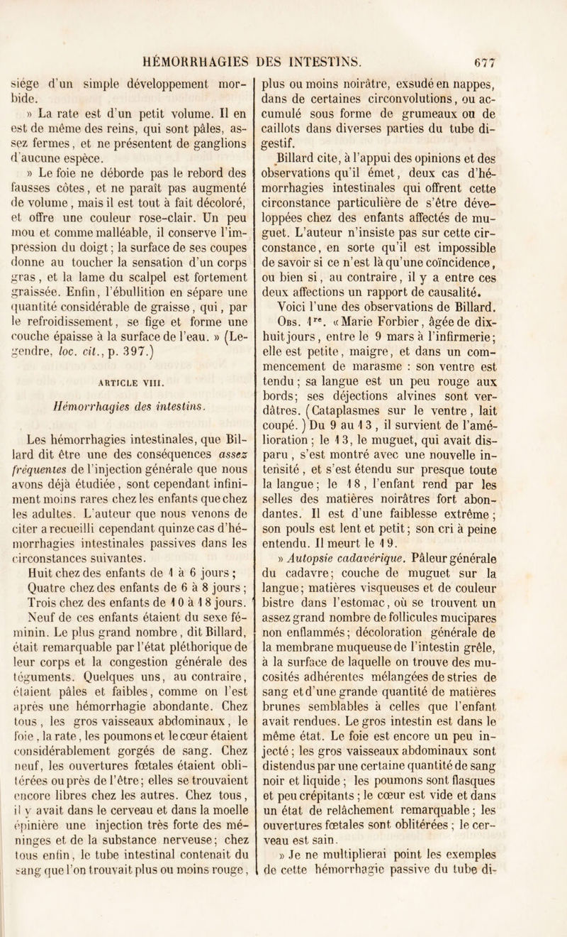 siège d’un simple développement mor- bide. » La rate est d’un petit volume. Il en est de même des reins, qui sont pâles, as- sez fermes, et ne présentent de ganglions d’aucune espèce. » Le foie ne déborde pas le rebord des fausses côtes, et ne paraît pas augmenté de volume, mais il est tout à fait décoloré, et offre une couleur rose-clair. Un peu mou et comme malléable, il conserve l’im- pression du doigt ; la surface de ses coupes donne au toucher la sensation d’un corps gras, et la lame du scalpel est fortement graissée. Enfin, l’ébullition en sépare une quantité considérable de graisse, qui, par le refroidissement, se fige et forme une couche épaisse à la surface de l’eau. » (Le- gendre, loc. cil., p. 397.) ARTICLE VIII. Hémorrhagies des intestins. Les hémorrhagies intestinales, que Bil- lard dit être une des conséquences assez fréquentes de l’injection générale que nous avons déjà étudiée, sont cependant infini- ment moins rares chez les enfants que chez les adultes. L'auteur que nous venons de citer a recueilli cependant quinze cas d’hé- morrhagies intestinales passives dans les circonstances suivantes. Huit chez des enfants de 4 à 6 jours ; Quatre chez des enfants de 6 à 8 jours ; Trois chez des enfants de 1 0 à 1 8 jours. Neuf de ces enfants étaient du sexe fé- minin. Le plus grand nombre, dit Billard, était remarquable par l’état pléthorique de leur corps et la congestion générale des téguments. Quelques uns, au contraire, étaient pâles et faibles, comme on l’est après une hémorrhagie abondante. Chez tous , les gros vaisseaux abdominaux, le foie, la rate, les poumons et le cœur étaient considérablement gorgés de sang. Chez neuf, les ouvertures fœtales étaient obli- térées ou près de l’être; elles se trouvaient encore libres chez les autres. Chez tous, il y avait dans le cerveau et dans la moelle épinière une injection très forte des mé- ninges et de la substance nerveuse; chez tous enfin, le tube intestinal contenait du sang que l’on trouvait plus ou moins rouge, plus ou moins noirâtre, exsudé en nappes, dans de certaines circonvolutions, ou ac- cumulé sous forme de grumeaux ou de caillots dans diverses parties du tube di- gestif. Billard cite, à l’appui des opinions et des observations qu’il émet, deux cas d’hé- morrhagies intestinales qui offrent cette circonstance particulière de s’être déve- loppées chez des enfants affectés de mu- guet. L’auteur n’insiste pas sur cette cir- constance, en sorte qu’il est impossible de savoir si ce n’est là qu’une coïncidence f ou bien si, au contraire, il y a entre ces deux affections un rapport de causalité. Voici l’une des observations de Billard. Obs. 4re. «Marie Forbier, âgée de dix- huit jours, entre le 9 mars à l’infirmerie; elle est petite, maigre, et dans un com- mencement de marasme : son ventre est tendu ; sa langue est un peu rouge aux bords; ses déjections alvines sont ver- dâtres. (Cataplasmes sur le ventre, lait coupé. ) Du 9 au 4 3 , il survient de l’amé- lioration ; le 1 3, le muguet, qui avait dis- paru , s’est montré avec une nouvelle in- tensité , et s’est étendu sur presque toute la langue ; le 4 8, l’enfant rend par les selles des matières noirâtres fort abon- dantes. Il est d’une faiblesse extrême ; son pouls est lent et petit ; son cri à peine entendu. Il meurt le 4 9. » Autopsie cadavérique. Pâleur générale du cadavre; couche de muguet sur la langue; matières visqueuses et de couleur bistre dans l’estomac, où se trouvent un assez grand nombre de follicules mucipares non enflammés ; décoloration générale de la membrane muqueuse de l’intestin grêle, à la surface de laquelle on trouve des mu- cosités adhérentes mélangées de stries de sang et d’une grande quantité de matières brunes semblables à celles que l’enfant avait rendues. Legros intestin est dans le même état. Le foie est encore un peu in- jecté ; les gros vaisseaux abdominaux sont distendus par une certaine quantité de sang noir et liquide ; les poumons sont flasques et peu crépitants ; le cœur est vide et dans un état de relâchement remarquable ; les ouvertures fœtales sont oblitérées ; le cer- veau est sain. » Je ne multiplierai point les exemples de cette hémorrhagie passive du tube di-