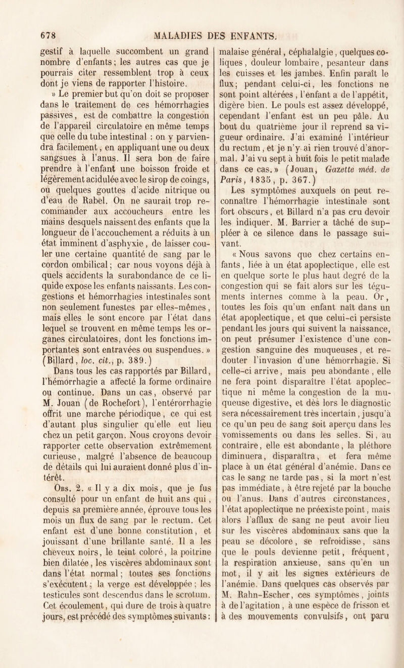 gestif à laquelle succombent un grand nombre d’enfants ; les autres cas que je pourrais citer ressemblent trop à ceux dont je viens de rapporter l’histoire. » Le premier but qu’on doit se proposer dans le traitement de ces hémorrhagies passives, est de combattre la congestion de l’appareil circulatoire en même temps que celle du tube intestinal : on y parvien- dra facilement, en appliquant une ou deux sangsues à l’anus. Il sera bon de faire prendre à l’enfant une boisson froide et légèrement acidulée avec le sirop de coings, ou quelques gouttes d’acide nitrique ou d’eau de Rabel. On ne saurait trop re- commander aux accoucheurs entre les mains desquels naissent des enfants que la longueur de l’accouchement a réduits à un état imminent d’asphvxie , de laisser cou- ler une certaine quantité de sang par le cordon ombilical ; car nous voyons déjà à quels accidents la surabondance de ce li- quide expose les enfants naissants. Les con- gestions et hémorrhagies intestinales sont non seulement funestes par elles-mêmes, mais elles le sont encore par l’état dans lequel se trouvent en même temps les or- ganes circulatoires, dont les fonctions im- portantes sont entravées ou suspendues. » (Billard, loc. cit., p. 389.) Dans tous les cas rapportés par Billard, l’hémorrhagie a affecté la forme ordinaire ou continue. Dans un cas, observé par M. Jouan (de Rochefort), Lentérorrhagie offrit une marche périodique, ce qui est d’autant plus singulier qu elle eut lieu chez un petit garçon. Nous croyons devoir rapporter cette observation extrêmement curieuse, malgré l’absence de beaucoup de détails qui lui auraient donné plus d’in- térêt. Obs. 2. « Il y a dix mois, que je fus consulté pour un enfant de huit ans qui, depuis sa première année, éprouve tous les mois un flux de sang par le rectum. Cet enfant est d’une bonne constitution, et jouissant d’une brillante santé. Il a les cheveux noirs, le teint coloré, la poitrine bien dilatée, les viscères abdominaux sont dans l’état normal ; toutes ses fonctions s’exécutent ; la verge est développée ; les testicules sont descendus dans le scrotum. Cet écoulement, qui dure de trois à quatre jours, est précédé des symptômes suivants : malaise général, céphalalgie, quelques co- liques , douleur lombaire, pesanteur dans les cuisses et les jambes. Enfin paraît le flux; pendant celui-ci, les fonctions ne sont point altérées , l’enfant a de l’appétit, digère bien. Le pouls est assez développé, cependant l’enfant est un peu pâle. Au bout du quatrième jour il reprend sa vi- gueur ordinaire. J’ai examiné l’intérieur du rectum, et je n’y ai rien trouvé d’anor- mal. J’ai vu sept à huit fois le petit malade dans ce cas.» (Jouan, Gazette méd. de Paris, 1835, p. 367.) Les symptômes auxquels on peut re- connaître l’hémorrhagie intestinale sont fort obscurs, et Billard n’a pas cru devoir les indiquer. M. Barrier a tâché de sup- pléer à ce silence dans le passage sui- vant. « Nous savons que chez certains en- fants , liée à un état apoplectique, elle est en quelque sorte le plus haut degré de la congestion qui se fait alors sur les tégu- ments internes comme à la peau. Or, toutes les fois qu’un enfant naît dans un état apoplectique, et que celui-ci persiste pendant les jours qui suivent la naissance, on peut présumer l’existence d’une con- gestion sanguine des muqueuses, et re- douter l’invasion d’une hémorrhagie. Si celle-ci arrive, mais peu abondante , elle ne fera point disparaître l’état apoplec- tique ni même la congestion de la mu- queuse digestive, et dès lors le diagnostic sera nécessairement très incertain Jusqu’à ce qu’un peu de sang soit aperçu dans les vomissements ou dans les selles. Si, au contraire, elle est abondante, la pléthore diminuera, disparaîtra, et fera même place à un état général d’anémie. Dans ce cas le sang ne tarde pas, si la mort n’est pas immédiate, à être rejeté par la bouche ou l’anus. Dans d’autres circonstances, l’état apoplectique ne préexiste point, mais alors l’afflux de sang ne peut avoir lieu sur les viscères abdominaux sans que la peau se décolore, se refroidisse, sans que le pouls devienne petit, fréquent, la respiration anxieuse, sans qu’en un mot, il y ait les signes extérieurs de l’anémie. Dans quelques cas observés par M. Rahn-Escher, ces symptômes, joints à de l’agitation , à une espèce de frisson et à des mouvements convulsifs, ont paru