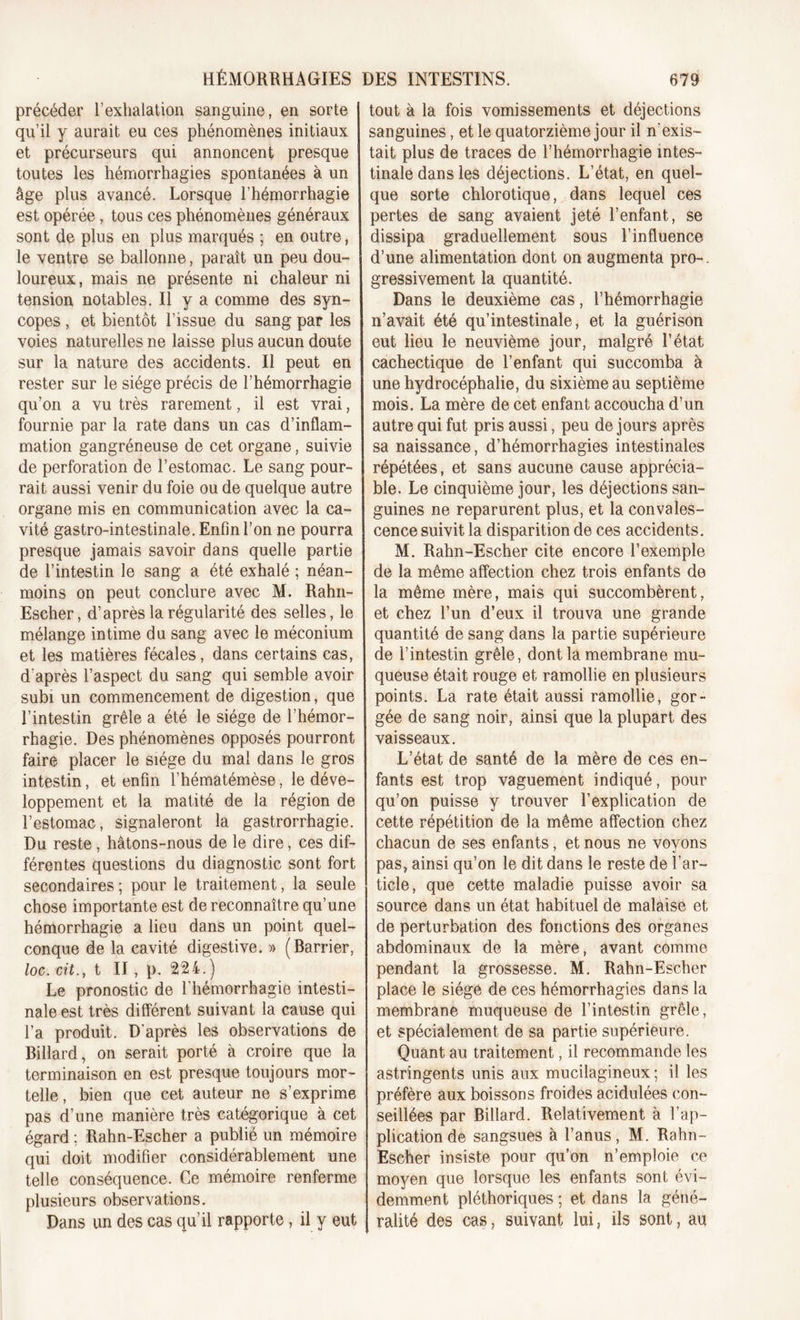 HÉMORRHAGIES DES INTESTINS. précéder l’exhalation sanguine, en sorte qu’il y aurait eu ces phénomènes initiaux et précurseurs qui annoncent presque toutes les hémorrhagies spontanées à un âge plus avancé. Lorsque l’hémorrhagie est opérée, tous ces phénomènes généraux sont de plus en plus marqués ; en outre, le ventre se ballonne, paraît un peu dou- loureux, mais ne présente ni chaleur ni tension notables. Il y a comme des syn- copes , et bientôt l’issue du sang par les voies naturelles ne laisse plus aucun doute sur la nature des accidents. Il peut en rester sur le siège précis de l’hémorrhagie qu’on a vu très rarement, il est vrai, fournie par la rate dans un cas d’inflam- mation gangréneuse de cet organe, suivie de perforation de l’estomac. Le sang pour- rait aussi venir du foie ou de quelque autre organe mis en communication avec la ca- vité gastro-intestinale. Enfin l’on ne pourra presque jamais savoir dans quelle partie de l’intestin le sang a été exhalé ; néan- moins on peut conclure avec M. Rahn- Escher, d’après la régularité des selles, le mélange intime du sang avec le méconium et les matières fécales, dans certains cas, d'après l’aspect du sang qui semble avoir subi un commencement de digestion, que l’intestin grêle a été le siège de l’hémor- rhagie. Des phénomènes opposés pourront faire placer le siège du mal dans le gros intestin, et enfin l’hématémèse, le déve- loppement et la matité de la région de l’estomac, signaleront la gastrorrhagie. Du reste , hâtons-nous de le dire, ces dif- férentes questions du diagnostic sont fort secondaires ; pour le traitement, la seule chose importante est de reconnaître qu’une hémorrhagie a lieu dans un point quel- conque de la cavité digestive. » (Barrier, loc. cit., t II, p. 224.) Le pronostic de l’hémorrhagie intesti- nale est très différent suivant la cause qui l’a produit. D'après les observations de Billard, on serait porté à croire que la terminaison en est presque toujours mor- telle, bien que cet auteur ne s’exprime pas d’une manière très catégorique à cet égard ; Rahn-Escher a publié un mémoire qui doit modifier considérablement une telle conséquence. Ce mémoire renferme plusieurs observations. Dans un des cas qu’il rapporte, il y eut 679 tout à la fois vomissements et déjections sanguines, et le quatorzième jour il n'exis- tait plus de traces de l’hémorrhagie intes- tinale dans les déjections. L’état, en quel- que sorte chlorotique, dans lequel ces pertes de sang avaient jeté l’enfant, se dissipa graduellement sous l’influence d’une alimentation dont on augmenta pro-, gressivement la quantité. Dans le deuxième cas, l’hémorrhagie n’avait été qu’intestinale, et la guérison eut lieu le neuvième jour, malgré l’état cachectique de l’enfant qui succomba à une hydrocéphalie, du sixième au septième mois. La mère de cet enfant accoucha d’un autre qui fut pris aussi, peu de jours après sa naissance, d’hémorrhagies intestinales répétées, et sans aucune cause apprécia- ble. Le cinquième jour, les déjections san- guines ne reparurent plus, et la convales- cence suivit la disparition de ces accidents. M. Rahn-Escher cite encore l’exemple de la même affection chez trois enfants de la même mère, mais qui succombèrent, et chez l’un d’eux il trouva une grande quantité de sang dans la partie supérieure de l’intestin grêle, dont la membrane mu- queuse était rouge et ramollie en plusieurs points. La rate était aussi ramollie, gor- gée de sang noir, ainsi que la plupart des vaisseaux. L’état de santé de la mère de ces en- fants est trop vaguement indiqué, pour qu’on puisse y trouver l’explication de cette répétition de la même affection chez chacun de ses enfants, et nous ne voyons pas, ainsi qu’on le dit dans le reste de l’ar- ticle, que cette maladie puisse avoir sa source dans un état habituel de malaise et de perturbation des fonctions des organes abdominaux de la mère, avant comme- pendant la grossesse. M. Rahn-Escher place le siégé de ces hémorrhagies dans la membrane muqueuse de l’intestin grêle, et spécialement de sa partie supérieure. Quant au traitement, il recommande les astringents unis aux mucilagineux ; il les préfère aux boissons froides acidulées con- seillées par Billard. Relativement à l’ap- plication de sangsues à l’anus, M. Rahn- Escher insiste pour qu’on n’emploie ce moyen que lorsque les enfants sont évi- demment pléthoriques ; et dans la géné- ralité des cas, suivant lui, ils sont, au