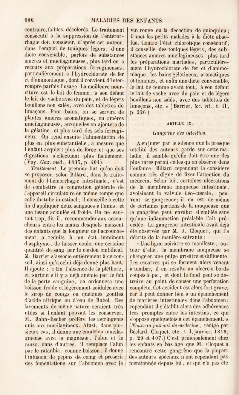 contraire, faibles, décolorés. Le traitement consécutif à la suppression de l’entéror- rhagie doit consister, d’après cet auteur, dans l’emploi de toniques légers, d’une diète convenable, parfois de substances amères et mucilagineuses, plus tard on a recours aux préparations ferrugineuses, particulièrement à l’hydrochlorate de fer et d’ammoniaque, dont il convient d’inter- rompre parfois l’usage. La meilleure nour- riture est le lait de femme, à son défaut le lait de vache avec du pain, et de légers bouillons non salés, avec des tablettes de limaçons. Pour bains, on se servira de plantes amères aromatiques, ou amères mucilagineuses, auxquelles on ajoutera de la gélatine, et plus tard des sels ferrugi- neux. On rend ensuite l’alimentation de plus en plus substantielle, à mesure que l’enfant acquiert plus de force et que ses digestions s'effectuent plus facilement. (Voy. Gaz.méd., 4 836, p. 401). Traitement. Le premier but qu’on doit* se proposer, selon Billard, dans le traite- ment de l’hémorrhagie intestinale, c’est de combattre la congestion générale de l’appareil circulatoire en même temps que celle du tube intestinal ; il conseille à cette fin d'appliquer deux sangsues à l’anus , et une tisane acidulée et froide. On ne sau- rait trop, dit-il, recommander aux accou- cheurs entre les mains desquels naissent des enfants que la longueur de l'accouche- ment a réduits à un état imminent d’asphvxie, de laisser couler une certaine quantité de sang par le cordon ombilical. M. Barrier s’associe entièrement à ce con- seil, ainsi qu’à celui déjà donné plus haut. Il ajoute : «En l’absence de la pléthore, et surtout s’il y a déjà anémie par le fait de la perte sanguine, on ordonnera une boisson froide et légèrement acidulée avec le sirop de coings ou quelques gouttes d’acide nitrique ou d’eau de Rabel. Des lavements de même nature seraient très utiles si l’enfant pouvait les conserver. M. Rahn-Escher préfère les astringents unis aux mucilagineux. Ainsi, dans plu- sieurs cas, il donne une émulsion mucila- gineuse avec la magnésie, l’alun et le musc; dans d’autres, il remplace l’alun par le ratanhia ; comme boisson, il donné l’infusion de pépins de coing et prescrit des fomentations sur l’abdomen avec le vin rouge ou la décoction de quinquina ; il met les petits malades à la diète abso- lue. Contre l’état chlorotique consécutif, il conseille des toniques légers, des sub- stances amères mucilagineuses , plus tard les préparations martiales, particulière- ment l’hydrochlorate de fer et d’ammo- niaque , les bains gélatineux, aromatiques et toniques, et enfin une diète convenable, le lait de femme avant tout, à son défaut le lait de vache avec du pain et de légers bouillons non salés, avec des tablettes de limaçons, etc. » (Barrier, loc. cit., t. II, p. 226 ). ARTICLE IX. Gangrène des intestins. A en juger par le silence que la presque totalité des auteurs garde sur cette ma- ladie , il semble qu’elle doit être une des plus rares parmi celles qu’on observe dans l’enfance. Billard cependant la considère comme très digne de fixer l’attention du médecin. Selon lui, certaines ulcérations de la membrane muqueuse intestinale, avoisinant la valvule iléo-cœcale, peu- vent se gangrener; il en est de même de certaines portions de la muqueuse que la gangrène peut envahir d’emblée sans qu’une inflammation préalable l’ait pré- cédée. La gangrène intestinale avait déjà été observée par M. J. Gloquet, qui l’a décrite de la manière suivante : « Une ligne noirâtre se manifeste ; au- tour d’elle, la membrane muqueuse se change en une pulpe grisâtre et diffluente. Les escarres qui se forment alors venant à tomber, il en résulte un ulcère à bords coupés à pic, et dont le fond peut se dé- truire au point de causer une perforation complète. Cet accident est alors fort grave, car il peut donner lieu à un épanchement de matières intestinales dans l’abdomen ; cependant il s’établit alors des adhérences très promptes entre les intestins, ce qui s’oppose quelquefois à cet épanchement. » (.Nouveau journal de médecine , rédigé par Béclard, Cloquet, etc., 1.1, janvier, 1818, p. 29 et 107.) C’est principalement chez les enfants en bas âge que M. Cloquet a rencontré cette gangrène que la plupart des auteurs spéciaux n’ont cependant pas mentionnée depuis lui, et qui n’a pas été