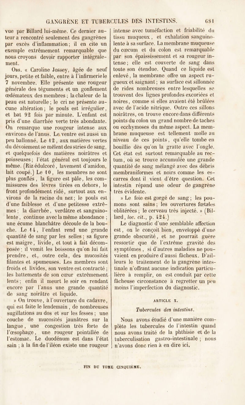 GSI GANGRENE ET TUBERCULES DES INTESTINS. vue par Billard lui-même. Ce dernier au- teur a rencontré seulement des gangrènes par excès d’inflammation; il en cite un exemple extrêmement remarquable que nous croyons devoir rapporter intégrale- ment. Obs. « Caroline Jossey, âgée de neuf jours, petite et faible, entre à T infirmerie le 7 novembre. Elle présente une rougeur générale des téguments et un gonflement œdémateux des membres ; la chaleur de la peau est naturelle ; le cri ne présente au- cune altération ; le pouls est irrégulier, et bat 92 fois par minute. L’enfant est pris d’une diarrhée verte très abondante. On remarque une rougeur intense aux environs de l’anus. Le ventre est aussi un peu ballonné. Le 12 , aux matières vertes du dévoiement se mêlent des stries de sang, et quelquefois des matières noirâtres et poisseuses; l’état général est toujours le même. (Riz édulcoré, lavement d’amidon, lait coupé.) Le 10 , les membres ne sont plus gonflés , la figure est pâle, les com- missures des lèvres tirées en dehors, le front profondément ridé, surtout aux en- virons de la racine du nez ; le pouls est d’une faiblesse et d’une petitesse extrê- mes ; la diarrhée, verdâtre et sanguino- lente, continue avec la même abondance ; une écume blanchâtre découle de la bou- che. Le 14, l’enfant rend une grande quantité de sang par les selles ; sa figure est maigre, livide, et tout à fait décom- posée ; il vomit les boissons qu’on lui fait prendre, et, outre cela, des mucosités filantes et spumeuses. Les membres sont froids et livides, son ventre est contracté ; les battements de son cœur extrêmement lents ; enfin il meurt le soir en rendant encore par l’anus une grande quantité de sang noirâtre et liquide. » On trouve, à l’ouverture du cadavre, qui est faite le lendemain , de nombreuses sugillations au dos et sur les fesses ; une couche de mucosités jaunâtres sur la langue, une congestion très forte de l’œsophage, une rougeur pointillée de l’estomac. Le duodénum est dans l’état sain ; à la fin de l’iléon existe une rougeur intense avec tuméfaction et friabilité do tissu muqueux , et exhalation sanguino- lente à sa surface. La membrane muqueuse du cæcum et du colon est remarquable par son épaississement et sa rougeur in- tense; elle est couverte de sang dans toute son étendue. Quand ce liquide est enlevé, la membrane offre un aspect ru- gueux et saignant ; sa surface est sillonnée de rides nombreuses entre lesquelles se trouvent des lignes profondes excoriées et noires, comme si elles avaient été brûlées avec de l’acide nitrique. Outre ces sillons noirâtres, on trouve encore dans différents points du colon un grand nombre de taches ou ecchymoses du même aspect. La mem- brane muqueuse est tellement molle au niveau de ces points, qu’elle tombe en bouillie dès qu’on la gratte avec l’ongle. Cet état est surtout remarquable au rec- tum, où se trouve accumulée une grande quantité de sang mélangé avec des débris membraniformes et noirs comme les es- carres dont il vient d’être question. Cet intestin répand une odeur de gangrène très évidente. » Le foie est gorgé de sang ; les pou- mons sont sains ; les ouvertures fœtales oblitérées ; le cerveau très injecté. » (Bil- lard , loc. cit., p. 424.) Le diagnostic d’une semblable affection est, on le conçoit bien, enveloppé d’une grande obscurité, et ne pourrait guère ressortir que de l’extrême gravité des symptômes , si d’autres maladies ne pou- vaient en produire d’aussi fâcheux. D’ail- leurs le traitement de la gangrène intes- tinale n’offrant aucune indication particu- lière à remplir, on est conduit par cette fâcheuse circonstance à regretter un peu moins l’imperfection du diagnostic. ARTICLE X. Tubercules des intestins. Nous avons étudié d’une manière com- plète les tubercules de l’intestin quand nous avons traité de la phthisie et de la tuberculisation gastro-intestinale ; nous n’avons donc rien à en dire ici. FIN DU TOME CINQUIEME.