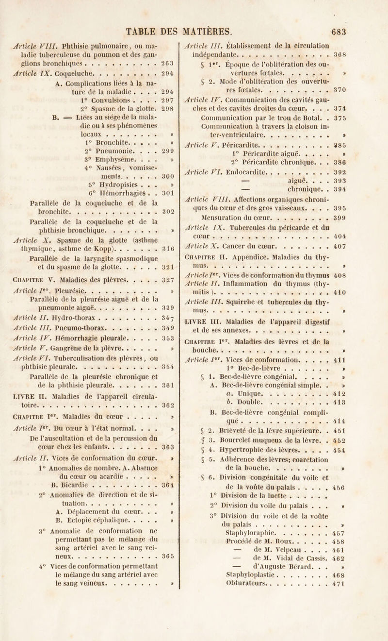 Article VIII. Phthisie pulmonaire, ou ma- ladie tuberculeuse du poumon et des gan- glions bronchiques 263 Jrticle IX. Coqueluche 294 A. Complications liées à la na- ture de la maladie .... 294 1° Convulsions .... 297 2° Spasme de la glotte. 298 B. — Liées au siège de la mala- die ou à ses phénomènes locaux » 1° Bronchite » 2° Pneumonie. ... 299 3° Emphysème. ... » 4° Nausées, vomisse- ments 300 5° Hydropisies ... » 6° Hémorrhagies . . 301 Parallèle de la coqueluche et de la bronchite 302 Parallèle de la coqueluche et de la phthisie bronchique » Article X. Spasme de la glotte (asthme thymique, asthme de Kopp) 316 Parallèle de la laryngite spasmodique et du spasme de la glotte 321 Chapitre V. Maladies des plèvres 327 Article Ier. Pleurésie. » Parallèle de la pleurésie aiguë et de la pneumonie aiguë 339 Article II. Hydro-thorax 347 Article III. Pneumo-thorax 349 Article IV. Hémorrhagie pleurale 3 53 Article V. Gangrène de la plèvre » Article VI. Tuberculisation des plèvres, ou phthisie pleurale 354 Parallèle de la pleurésie chronique et de la phthisie pleurale 361 LIVRE II. Maladies de l’appareil circula- toire 362 Chapitre Ier. Maladies du cœur » Article Ier. üu cœur à l’état normal. ... » De l’auscultation et de la percussion du cœur chez les enfants 363 Article II. Vices de conformation du cœur. » 1° Anomalies de nombre. A. Absence du cœur ou acardie ..... » B. Bicardie 364 2° Anomalies de direction et de si- tuation » A. Déplacement du cœur. . . » B. Ectopie céphalique » 3° Anomalie de conformation ne permettant pas le mélange du sang artériel avec le sang vei- neux 365 4° Vices de conformation permettant le mélange du sang artériel avec le sang veineux » Article III. Établissement de la circulation indépendante 368 S 1er. Époque de l’oblitération des ou- vertures fœtales » § 2. Mode d’oblitération des ouvertu- res fœtales .370 Article IV. Communication des cavités gau- ches et des cavités droites du cœur. . . . 374 Communication par le trou de Botal. . 375 Communication à travers la cloison in- ter-ventriculaire » Article V. Péricardite 385 1° Péricardite aiguë » 2° Péricardite chronique. . . 386 Article VI. Endocardite 392 — aiguë. . . . 393 — chronique. . 394 Article VIII. Affections organiques chroni- ques du cœur et des gros vaisseaux. . . . 395 Mensuration du cœur 399 Article IX. Tubercules du péricarde et du cœur 404 Article X. Cancer du cœur 407 Chapitre II. Appendice. Maladies du thy- mus » ArticleIer. Vices de conformation du thymus 408 Article II. Inflammation du thymus (thy- mitis ) . 410 Article III. Squirrhe et tubercules du thy- mus » LIVRE III. Maladies de l’appareil digestif et de ses annexes » Chapitre Ier. Maladies des lèvres et de la bouche # Article Ier. Vices de conformation 411 1° Bec-de-lièvre » § 1. Bec-de-lièvre congénial » A. Bec-de-lièvre congénial simple. . » a. Unique 412 b. Double 413 B. Bec-de-lièvre congénial compli- qué 414 § 2. Brièveté de la lèvre supérieure. . 451 § 3. Bourrelet muqueux de la lèvre. . 452 § 4. Hypertrophie des lèvres 454 § 5. Adhérence des lèvres; coarctation de la bouche » S 6. Division congénitale du voile et de la voûte du palais . .... 456 1° Division de la luette 2° Division du voile du palais ... » 3° Division du voile et de la voûte du palais » Staphyloraphie 457 Procédé de M. Roux 4 58 — de M. Velpeau .... 461 — de M. Vidal de Cassis. 462 — d’Auguste Bérard. . . » Staphyloplastie 468 Obturateurs. 471