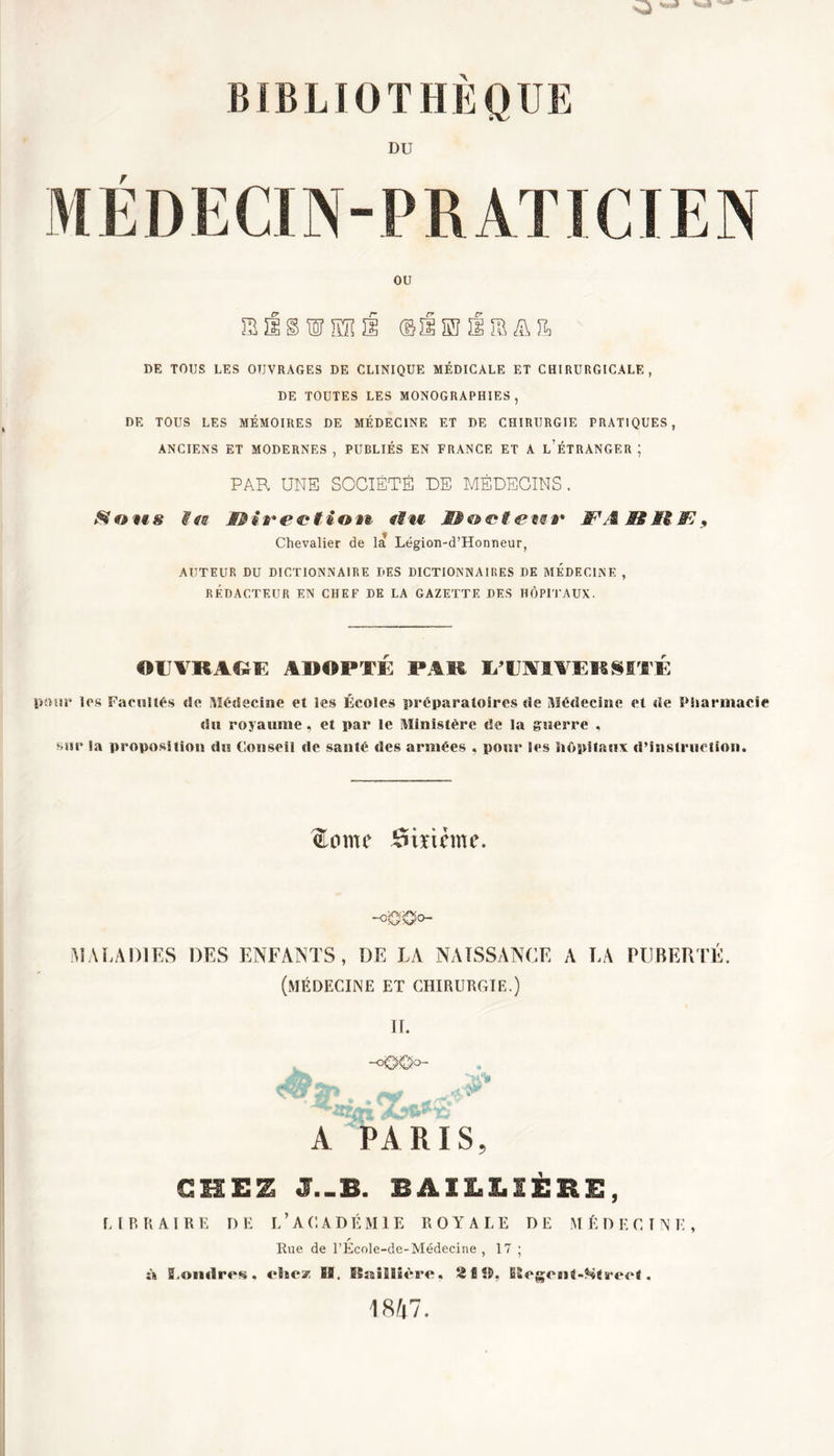 DU r ou S Û § W IÏÏUE ©ïlSïïia&amp;îL DE TOUS LES OUVRAGES DE CLINIQUE MÉDICALE ET CHIRURGICALE, DE TOUTES LES MONOGRAPHIES, DE TOUS LES MÉMOIRES DE MÉDECINE ET DE CHIRURGIE PRATIQUES, ANCIENS ET MODERNES , PUBLIÉS EN FRANCE ET A L'ÉTRANGER ; PAR UNE SOCIÉTÉ DE MÉDECINS. Sons #fs direction fSm #'T/S JB M JFï, Chevalier de la Légion-d’Hormeur, AUTEUR DU DICTIONNAIRE DES DICTIONNAIRES DE MEDECINE , RÉDACTEUR EN CHEF DE LA GAZETTE DES HÔPITAUX. OUVRAGE ADOPTE PAR U'UMVEKSSTE pour les Facultés de Médecine et les Écoles préparatoires de Médecine et de Pharmacie du royaume, et par le Ministère de la guerre , sur la proposition du Conseil de santé des armées , pour Ses hôpitaux d’instruction. me Sixième. -o '0'O°~ MALADIES DES ENFANTS , DE LA NAISSANCE A LA PUBERTÉ. (médecine et chirurgie.) JT. A PARIS, CHEZ J.-B. BAILLIÈRE, E l R R AIR E D E L ’ AC A D É M1E ROYALE DE M ÉD E C T N K , r Rue de l’Ecole-de-Médecine , 17 ; « Londres. chez IB. Baillière, 21 SB, ESeg;en4-?»S4ree4. 1847.