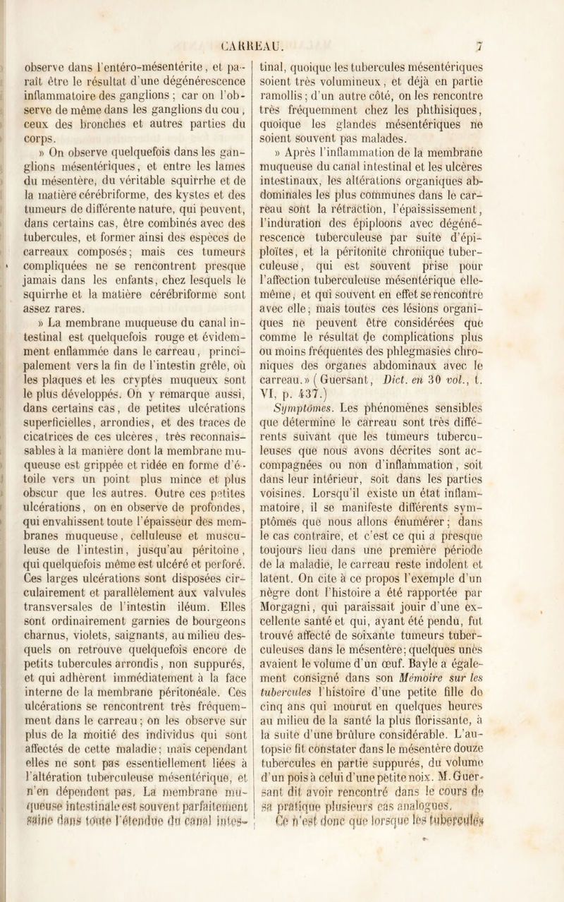 observe dans i’entéro-mésentérite, et pa - raît être le résultat d’une dégénérescence inflammatoire des ganglions ; car on l'ob- serve de même dans les ganglions du cou , ceux des bronches et autres parties du corps. » On observe quelquefois dans les gan- glions mésentériques, et entre les lames du mésentère, du véritable squirrhe et de la matière cérébriforme, des kystes et des tumeurs de différente nature, qui peuvent, dans certains cas, être combinés avec des tubercules, et former ainsi des espèces de carreaux composés ; mais ces tumeurs compliquées ne se rencontrent presque jamais dans les enfants, chez lesquels le squirrhe et la matière cérébriforme sont assez rares. » La membrane muqueuse du canal in- testinal est quelquefois rouge et évidem- ment enflammée dans le carreau, princi- palement vers la fin de l’intestin grêle, où les plaques et les cryptes muqueux sont le plus développés. On y remarque aussi, dans certains cas, de petites ulcérations superficielles, arrondies, et des traces de cicatrices de ces ulcères, très reconnais- sables à la manière dont la membrane mu- queuse est grippée et ridée en forme d’é - toile vers un point plus mince et plus obscur que les autres. Outre ces petites ulcérations, on en observe de profondes, qui envahissent toute l'épaisseur des mem- branes muqueuse, celluleuse et muscu- leuse de l'intestin, jusqu’au péritoine, qui quelquefois même est ulcéré et perforé. Ces larges ulcérations sont disposées cir- culairement et parallèlement aux valvules transversales de l’intestin iléum. Elles sont ordinairement garnies de bourgeons charnus, violets, saignants, au milieu des- quels on retrouve quelquefois encore de petits tubercules arrondis, non suppurés, et qui adhèrent immédiatement à la face interne de la membrane péritonéale. Ces ulcérations se rencontrent très fréquem- ment dans le carreau; on les observe sur plus de la moitié des individus qui sont affectés de cette maladie ; mais cependant elles ne sont pas essentiellement liées à l’altération tuberculeuse mésentérique, et n’en dépendent pas, La membrane mu- queuse intestinale est souvent parfaitement .«aine dans toute retendue du canal lûtes* tinal, quoique les tubercules mésentériques soient très volumineux, et déjà en partie ramollis ; d’un autre côté, on les rencontre très fréquemment chez les phthisiques, quoique les glandes mésentériques ne soient souvent pas malades. » Après l’inflammation de la membrane muqueuse du canal intestinal et les ulcères intestinaux, les altérations organiques ab- dominales les plus communes dans le car- reau sont la rétraction, l’épaississement, l’induration des épiploons avec dégéné- rescence tuberculeuse par suite d’épi- ploïtes, et la péritonite chronique tuber- culeuse , qui est souvent prise pour l’affection tuberculeuse mésentérique elle- même , et qui souvent en effet se rencohtre avec elle; mais toutes ces lésions organi- ques ne peuvent être considérées que comme le résultat de complications plus ou moins fréquentes des phlegmasies chro- niques des organes abdominaux avec le carreau.» (Guersant, Dict. en 30 vol., t, VI, p. 437.) Symptômes. Les phénomènes sensibles que détermine le carreau sont très diffé- rents suivant que les tumeurs tubercu- leuses que nous avons décrites sont ac- compagnées ou non d’inflammation, soit dans leur intérieur, soit dans les parties voisines. Lorsqu’il existe un état inflam- matoire, il se manifeste différents sym- ptômes que nous allons énumérer; dans le cas contraire, et c’est ce qui a presque toujours lieu dans une première période de la maladie, le carreau reste indolent et latent. On cite à ce propos l’exemple d’un nègre dont l’histoire a été rapportée par Morgagni, qui paraissait jouir d’une ex- cellente santé et qui, ayant été pendu, fut trouvé affecté de soixante tumeurs tuber- culeuses dans le mésentère; quelques unes avaient le volume d’un œuf. Bayle a égale- ment consigné dans son Mémoire sur les tubercules l’histoire d’une petite fille do cinq ans qui mourut en quelques heures au milieu de la santé la plus florissante, à la suite d’une brûlure considérable. L’au- topsie fit constater dans le mésentère douze tubercules en partie suppurés, du volume d’un pois à celui d’une petite noix. M. Guer- sant dit avoir rencontré dans le cours de sa pratique plusieurs cas analogues, Ce n’est donc que lorsque les fnfipretfîea »