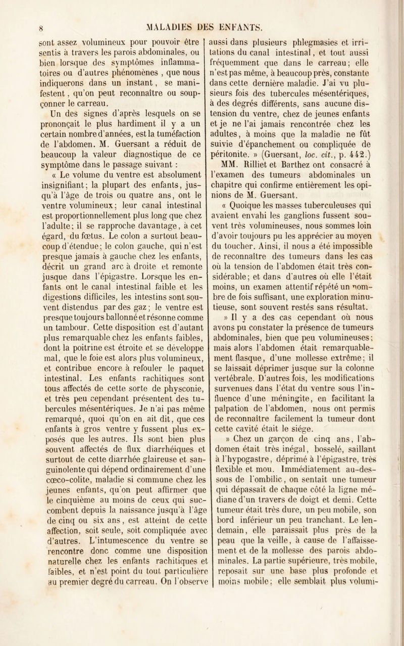 sont assez volumineux pour pouvoir être sentis à travers les parois abdominales, ou bien lorsque des symptômes inflamma- toires ou d’autres phénomènes , que nous indiquerons dans un instant, se mani- festent , qu’on peut reconnaître ou soup- çonner le carreau. Un des signes d’après lesquels on se prononçait le plus hardiment il y a un certain nombre d’années, est la tuméfaction de l’abdomen. M. Guersant a réduit de beaucoup la valeur diagnostique de ce symptôme dans le passage suivant : « Le volume du ventre est absolument insignifiant; la plupart des enfants, jus- qu’à l’âge de trois ou quatre ans, ont le ventre volumineux; leur canal intestinal est proportionnellement plus long que chez l’adulte; il se rapproche davantage, à cet égard, du fœtus. Le colon a surtout beau- coup d’étendue; le colon gauche, qui n’est presque jamais à gauche chez les enfants, décrit un grand arc à droite et remonte jusque dans l’épigastre. Lorsque les en- fants ont le canal intestinal faible et les digestions difficiles, les intestins sont sou- vent distendus par des gaz ; le ventre est presque toujours ballonné et résonne comme un tambour. Cette disposition est d’autant plus remarquable chez les enfants faibles, dont la poitrine est étroite et se développe mal, que le foie est alors plus volumineux, et contribue encore à refouler le paquet intestinal. Les enfants rachitiques sont tous affectés de cette sorte de physconie, et très peu cependant présentent des tu- bercules mésentériques. Je n’ai pas même remarqué, quoi qu’on en ait dit, que ces enfants à gros ventre y fussent plus ex- posés que les autres. Ils sont bien plus souvent affectés de flux diarrhéiques et surtout de cette diarrhée glaireuse et san- guinolente qui dépend ordinairement d’une cœco-colite, maladie si commune chez les jeunes enfants, qu'on peut affirmer que le cinquième au moins de ceux qui suc- combent depuis la naissance jusqu’à l’âge de cinq ou six ans, est atteint de cette affection, soit seule, soit compliquée avec d’autres. L’intumescence du ventre se rencontre donc comme une disposition naturelle chez les enfants rachitiques et faibles, et n’est point du tout particulière au premier degré du carreau. On l’observe aussi dans plusieurs phlegmasies et irri- tations du canal intestinal, et tout aussi fréquemment que dans le carreau; elle n’est pas même, à beaucoup près, constante dans cette dernière maladie. J’ai vu plu- sieurs fois des tubercules mésentériques, à des degrés différents, sans aucune dis- tension du ventre, chez de jeunes enfants et je ne l’ai jamais rencontrée chez les adultes, à moins que la maladie ne fût suivie d’épanchement ou compliquée de péritonite. » (Guersant, loc. cit., p. 442.) MM. Rilliet et Barthez ont consacré à l’examen des tumeurs abdominales un chapitre qui confirme entièrement les opi- nions de M. Guersant. « Quoique les masses tuberculeuses qui avaient envahi les ganglions fussent sou- vent très volumineuses, nous sommes loin d’avoir toujours pu les apprécier au moyen du toucher. Ainsi, il nous a été impossible de reconnaître des tumeurs dans les cas où la tension de l’abdomen était très con- sidérable; et dans d'autres où elle l’était moins, un examen attentif répété un nom- bre de fois suffisant, une exploration minu- tieuse, sont souvent restés sans résultat. » Il y a des cas cependant où nous avons pu constater la présence de tumeurs abdominales, bien que peu volumineuses; mais alors l’abdomen était remarquable- ment flasque, d’une mollesse extrême: il se laissait déprimer jusque sur la colonne vertébrale. D’autres fois, les modifications survenues dans l’état du ventre sous l’in- fluence d’une méningite, en facilitant la palpation de l’abdomen, nous ont permis de reconnaître facilement la tumeur dont cette cavité était le siège. » Chez un garçon de cinq ans, l’ab- domen était très inégal, bosselé, saillant à l’hypogastre, déprimé à l’épigastre, très flexible et mou. Immédiatement au-des- sous de l’ombilic, on sentait une tumeur qui dépassait de chaque côté la ligne mé- diane d’un travers de doigt et demi. Cette tumeur était très dure, un peu mobile, son bord inférieur un peu tranchant. Le len- demain, elle paraissait plus près de la peau que la veille, à cause de l’affaisse- ment et de la mollesse des parois abdo- minales. La partie supérieure, très mobile, reposait sur une base plus profonde et moins mobile; elle semblait plus volumi-